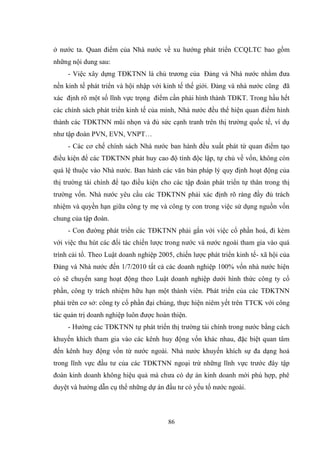 86
ở nƣớc ta. Quan điểm của Nhà nƣớc về xu hƣớng phát triển CCQLTC bao gồm
những nội dung sau:
- Việc xây dựng TĐKTNN là chủ trƣơng của Đảng và Nhà nƣớc nhằm đƣa
nền kinh tế phát triển và hội nhập với kinh tế thế giới. Đảng và nhà nƣớc cũng đã
xác định rõ một số lĩnh vực trọng điểm cần phải hình thành TĐKT. Trong hầu hết
các chính sách phát triển kinh tế của mình, Nhà nƣớc đều thể hiện quan điểm hình
thành các TĐKTNN mũi nhọn và đủ sức cạnh tranh trên thị trƣờng quốc tế, ví dụ
nhƣ tập đoàn PVN, EVN, VNPT…
- Các cơ chế chính sách Nhà nƣớc ban hành đều xuất phát từ quan điểm tạo
điều kiện để các TĐKTNN phát huy cao độ tính độc lập, tự chủ về vốn, không còn
quá lệ thuộc vào Nhà nƣớc. Ban hành các văn bản pháp lý quy định hoạt động của
thị trƣờng tài chính để tạo điều kiện cho các tập đoàn phát triển tự thân trong thị
trƣờng vốn. Nhà nƣớc yêu cầu các TĐKTNN phải xác định rõ ràng đầy đủ trách
nhiệm và quyền hạn giữa công ty mẹ và công ty con trong việc sử dụng nguồn vốn
chung của tập đoàn.
- Con đƣờng phát triển các TĐKTNN phải gắn với việc cổ phần hoá, đi kèm
với việc thu hút các đối tác chiến lƣợc trong nƣớc và nƣớc ngoài tham gia vào quá
trình cải tổ. Theo Luật doanh nghiệp 2005, chiến lƣợc phát triển kinh tế- xã hội của
Đảng và Nhà nƣớc đến 1/7/2010 tất cả các doanh nghiệp 100% vốn nhà nƣớc hiện
có sẽ chuyển sang hoạt động theo Luật doanh nghiệp dƣới hình thức công ty cổ
phần, công ty trách nhiệm hữu hạn một thành viên. Phát triển của các TĐKTNN
phải trên cơ sở: công ty cổ phần đại chúng, thực hiện niêm yết trên TTCK với công
tác quản trị doanh nghiệp luôn đƣợc hoàn thiện.
- Hƣớng các TĐKTNN tự phát triển thị trƣờng tài chính trong nƣớc bằng cách
khuyến khích tham gia vào các kênh huy động vốn khác nhau, đặc biệt quan tâm
đến kênh huy động vốn từ nƣớc ngoài. Nhà nƣớc khuyến khích sự đa dạng hoá
trong lĩnh vực đầu tƣ của các TĐKTNN ngoại trừ những lĩnh vực trƣớc đây tập
đoàn kinh doanh không hiệu quả mà chƣa có dự án kinh doanh mới phù hợp, phê
duyệt và hƣớng dẫn cụ thể những dự án đầu tƣ có yếu tố nƣớc ngoài.
 