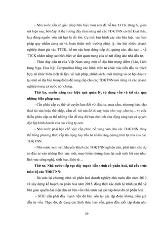 89
- Nhà nƣớc cần có giải pháp hữu hiệu hơn nữa để hỗ trợ TTCK đang bị giảm
sút hiện nay, bởi đây là thị trƣờng đầy tiềm năng mà các TĐKTNN có thể khai thác,
huy động nguồn vốn dài hạn là rất lớn. Cụ thể: ban hành các văn bản luật, văn bản
pháp quy nhằm củng cố và hoàn thiện môi trƣờng pháp lý, thu hút nhiều doanh
nghiệp tham gia vào TTCK, hỗ trợ các hoạt động tiếp thị, quảng cáo, đào tạo… về
TTCK nhằm nâng cao hiểu biết về tầm quan trong của nó tới đông đảo nhà đầu tƣ.
- Thúc đẩy đầu tƣ của Việt Nam sang một số địa bàn trọng điểm (Lào, Liên
bang Nga, Hoa Kỳ, Campuchia) bằng các hình thức tổ chức xúc tiến đầu tƣ thích
hợp, tổ chức biên dịch tài liệu về luật pháp, chính sách, môi trƣờng và cơ hội đầu tƣ
tại một số địa bàn trong điểm để cung cấp cho các TĐKTNN nói riêng và các doanh
nghiệp trong cả nƣớc nói chung.
Thứ ba, muốn nâng cao hiệu quả quản lý, sử dụng vốn và tài sản qua
những biện pháp sau:
- Cần phân cấp cụ thể về quyền hạn đối với đầu tƣ, mua sắm, nhƣợng bán, cho
thuê tài sản hoặc thế chập, cầm cố tài sản để đi vay hoặc cho vay, cho nợ... vì việc
thiếu phân cấp cụ thể những vấn đề này đã hạn chế tính chủ động sáng tạo và quyên
độc lập kinh doanh của các công ty con.
- Nhà nƣớc phải hạn chế việc cấp phát, bổ xung vốn cho các TĐKTNN, thay
thế bằng phƣơng thức cấp tín dụng hay đầu tƣ nhằm tăng cƣờng tính tự chủ của các
TĐKTNN.
- Nhà nƣớc xem xét, khuyến khích các TĐKTNN nghiên cứu, phát triển các dự
án đầu tƣ vào những lĩnh vực mới, mạo hiểm nhƣng đem lại suất sinh lời cao nhƣ:
lĩnh vực công nghệ, sinh học, điện tử…
Thứ tƣ, Nhà nƣớc tiếp tục đẩy mạnh tiến trình cổ phần hoá, tái cấu trúc
toàn bộ các TĐKTNN:
- Rà soát lại chƣơng trình cổ phần hoá doanh nghiệp nhà nƣớc đến năm 2010
và xây dựng kế hoạch cổ phần hoá năm 2015, đồng thời xác định lộ trình cụ thể về
bàn giao quyền đại diện chủ sở hữu vốn nhà nƣớc tại các tập đoàn đã cổ phần hoá.
- SCIC cần phải đẩy mạnh tiến độ bán vốn tại các tập đoàn không nắm giữ
đầu tƣ vốn. Theo đó, đa dạng các hình thức bán vốn, giảm đầu mối tập đoàn nhƣ
 