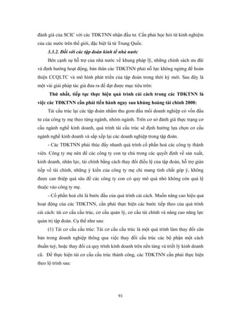 91
đánh giá của SCIC với các TĐKTNN nhận đầu tƣ. Cần phải học hỏi từ kinh nghiệm
của các nƣớc trên thế giới, đặc biệt là từ Trung Quốc.
3.3.2. Đối với các tập đoàn kinh tế nhà nước
Bên cạnh sự hỗ trợ của nhà nƣớc về khung pháp lỹ, những chính sách ƣu đãi
và định hƣớng hoạt động, bản thân các TĐKTNN phải nỗ lực không ngừng để hoàn
thiện CCQLTC và mô hình phát triển của tập đoàn trong thời kỳ mới. Sau đây là
một vài giải pháp tác giả đƣa ra để đạt đƣợc mục tiêu trên:
Thứ nhất, tiếp tục thực hiện quá trình cải cách trong các TĐKTNN là
việc các TĐKTNN cần phải tiến hành ngay sau khủng hoảng tài chính 2008:
Tái cấu trúc lại các tập đoàn nhằm thu gom đầu mối doanh nghiệp có vốn đầu
tƣ của công ty mẹ theo từng ngành, nhóm ngành. Trên cơ sở đánh giá thực trạng cơ
cấu ngành nghề kinh doanh, quá trình tái cấu trúc sẽ định hƣớng lựa chọn cơ cấu
ngành nghề kinh doanh và sắp xếp lại các doanh nghiệp trong tập đoàn.
- Các TĐKTNN phải thúc đẩy nhanh quá trình cổ phần hoá các công ty thành
viên. Công ty mẹ nên để các công ty con tự chủ trong các quyết định về sản xuất,
kinh doanh, nhân lực, tài chính bằng cách thay đổi điều lệ của tập đoàn, hỗ trợ gián
tiếp về tài chính, những ý kiến của công ty mẹ chỉ mang tính chất góp ý, không
đƣợc can thiệp quá sâu để các công ty con có quy mô quá nhỏ không còn quá lệ
thuộc vào công ty mẹ.
- Cổ phần hoá chỉ là bƣớc đầu của quá trình cải cách. Muốn nâng cao hiệu quả
hoạt động của các TĐKTNN, cần phải thực hiện các bƣớc tiếp theo của quá trình
cải cách: tái cơ cấu cấu trúc, cơ cấu quản lý, cơ cấu tài chính và nâng cao năng lực
quản trị tập đoàn. Cụ thể nhƣ sau:
(1) Tái cơ cấu cấu trúc: Tái cơ cấu cấu trúc là một quá trình làm thay đổi căn
bản trong doanh nghiệp thông qua việc thay đổi cấu trúc các bộ phận một cách
thuần tuý, hoặc thay đổi cả quy trình kinh doanh trên nền tảng và triết lý kinh doanh
cũ. Để thực hiện tái cơ cấu cấu trúc thành công, các TĐKTNN cần phải thực hiện
theo lộ trình sau:
 