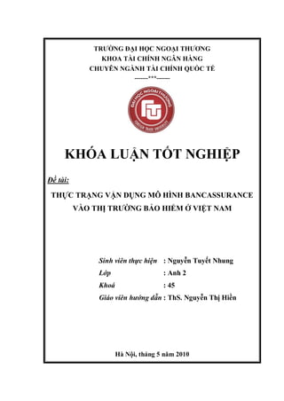 TRƯỜNG ĐẠI HỌC NGOẠI THƯƠNG
KHOA TÀI CHÍNH NGÂN HÀNG
CHUYÊN NGÀNH TÀI CHÍNH QUỐC TẾ
-------***-------
KHÓA LUẬN TỐT NGHIỆP
Đề tài:
THỰC TRẠNG VẬN DỤNG MÔ HÌNH BANCASSURANCE
VÀO THỊ TRƯỜNG BẢO HIỂM Ở VIỆT NAM
Sinh viên thực hiện : Nguyễn Tuyết Nhung
Lớp : Anh 2
Khoá : 45
Giáo viên hướng dẫn : ThS. Nguyễn Thị Hiền
Hà Nội, tháng 5 năm 2010
 