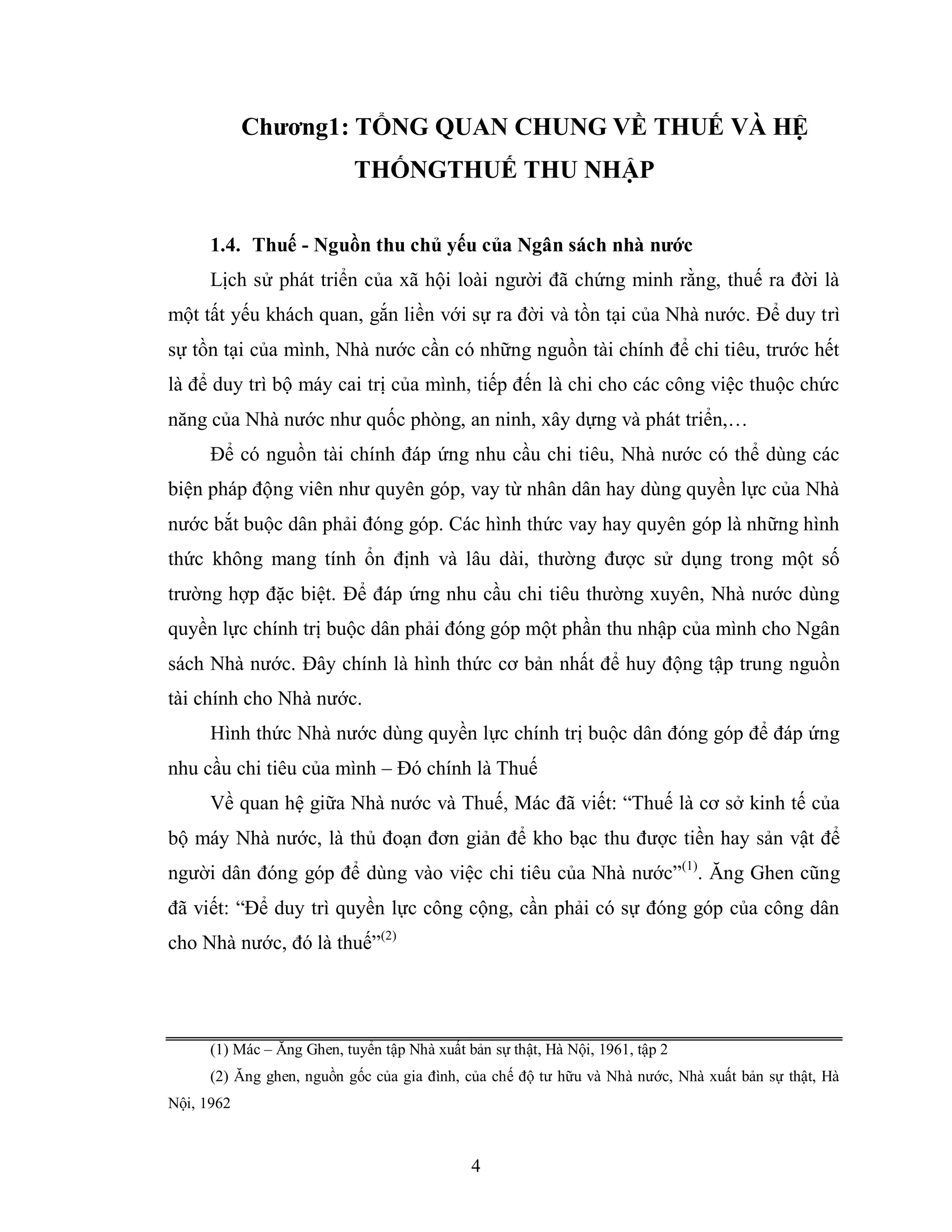 4
Chƣơng1: TỔNG QUAN CHUNG VỀ THUẾ VÀ HỆ
THỐNGTHUẾ THU NHẬP
1.4. Thuế - Nguồn thu chủ yếu của Ngân sách nhà nƣớc
Lịch sử phát triển của xã hội loài người đã chứng minh rằng, thuế ra đời là
một tất yếu khách quan, gắn liền với sự ra đời và tồn tại của Nhà nước. Để duy trì
sự tồn tại của mình, Nhà nước cần có những nguồn tài chính để chi tiêu, trước hết
là để duy trì bộ máy cai trị của mình, tiếp đến là chi cho các công việc thuộc chức
năng của Nhà nước như quốc phòng, an ninh, xây dựng và phát triển,…
Để có nguồn tài chính đáp ứng nhu cầu chi tiêu, Nhà nước có thể dùng các
biện pháp động viên như quyên góp, vay từ nhân dân hay dùng quyền lực của Nhà
nước bắt buộc dân phải đóng góp. Các hình thức vay hay quyên góp là những hình
thức không mang tính ổn định và lâu dài, thường được sử dụng trong một số
trường hợp đặc biệt. Để đáp ứng nhu cầu chi tiêu thường xuyên, Nhà nước dùng
quyền lực chính trị buộc dân phải đóng góp một phần thu nhập của mình cho Ngân
sách Nhà nước. Đây chính là hình thức cơ bản nhất để huy động tập trung nguồn
tài chính cho Nhà nước.
Hình thức Nhà nước dùng quyền lực chính trị buộc dân đóng góp để đáp ứng
nhu cầu chi tiêu của mình – Đó chính là Thuế
Về quan hệ giữa Nhà nước và Thuế, Mác đã viết: “Thuế là cơ sở kinh tế của
bộ máy Nhà nước, là thủ đoạn đơn giản để kho bạc thu được tiền hay sản vật để
người dân đóng góp để dùng vào việc chi tiêu của Nhà nước”(1)
. Ăng Ghen cũng
đã viết: “Để duy trì quyền lực công cộng, cần phải có sự đóng góp của công dân
cho Nhà nước, đó là thuế”(2)
(1) Mác – Ăng Ghen, tuyển tập Nhà xuất bản sự thật, Hà Nội, 1961, tập 2
(2) Ăng ghen, nguồn gốc của gia đình, của chế độ tư hữu và Nhà nước, Nhà xuất bản sự thật, Hà
Nội, 1962
 