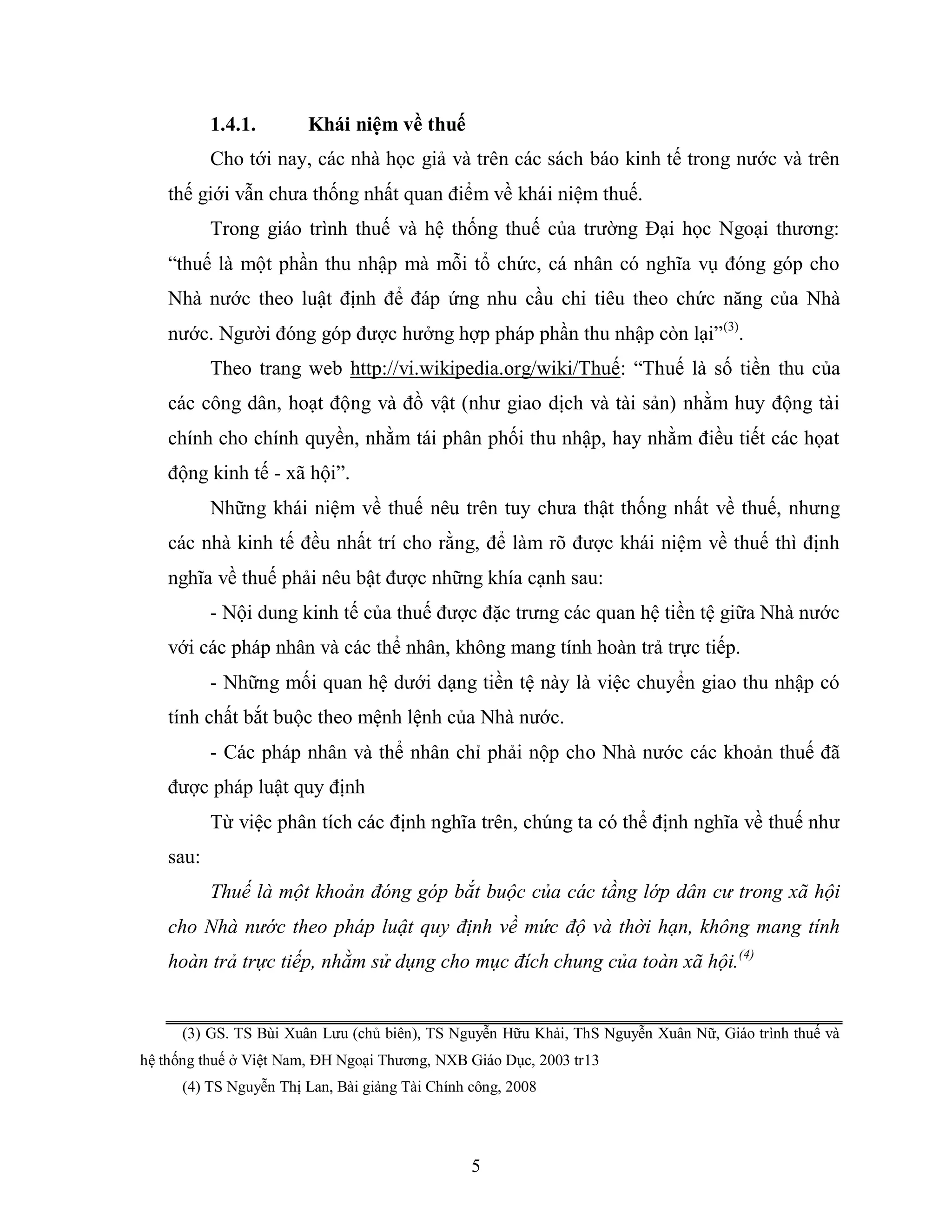 5
1.4.1. Khái niệm về thuế
Cho tới nay, các nhà học giả và trên các sách báo kinh tế trong nước và trên
thế giới vẫn chưa thống nhất quan điểm về khái niệm thuế.
Trong giáo trình thuế và hệ thống thuế của trường Đại học Ngoại thương:
“thuế là một phần thu nhập mà mỗi tổ chức, cá nhân có nghĩa vụ đóng góp cho
Nhà nước theo luật định để đáp ứng nhu cầu chi tiêu theo chức năng của Nhà
nước. Người đóng góp được hưởng hợp pháp phần thu nhập còn lại”(3)
.
Theo trang web http://vi.wikipedia.org/wiki/Thuế: “Thuế là số tiền thu của
các công dân, hoạt động và đồ vật (như giao dịch và tài sản) nhằm huy động tài
chính cho chính quyền, nhằm tái phân phối thu nhập, hay nhằm điều tiết các họat
động kinh tế - xã hội”.
Những khái niệm về thuế nêu trên tuy chưa thật thống nhất về thuế, nhưng
các nhà kinh tế đều nhất trí cho rằng, để làm rõ được khái niệm về thuế thì định
nghĩa về thuế phải nêu bật được những khía cạnh sau:
- Nội dung kinh tế của thuế được đặc trưng các quan hệ tiền tệ giữa Nhà nước
với các pháp nhân và các thể nhân, không mang tính hoàn trả trực tiếp.
- Những mối quan hệ dưới dạng tiền tệ này là việc chuyển giao thu nhập có
tính chất bắt buộc theo mệnh lệnh của Nhà nước.
- Các pháp nhân và thể nhân chỉ phải nộp cho Nhà nước các khoản thuế đã
được pháp luật quy định
Từ việc phân tích các định nghĩa trên, chúng ta có thể định nghĩa về thuế như
sau:
Thuế là một khoản đóng góp bắt buộc của các tầng lớp dân cư trong xã hội
cho Nhà nước theo pháp luật quy định về mức độ và thời hạn, không mang tính
hoàn trả trực tiếp, nhằm sử dụng cho mục đích chung của toàn xã hội.(4)
(3) GS. TS Bùi Xuân Lưu (chủ biên), TS Nguyễn Hữu Khải, ThS Nguyễn Xuân Nữ, Giáo trình thuế và
hệ thống thuế ở Việt Nam, ĐH Ngoại Thương, NXB Giáo Dục, 2003 tr13
(4) TS Nguyễn Thị Lan, Bài giảng Tài Chính công, 2008
 