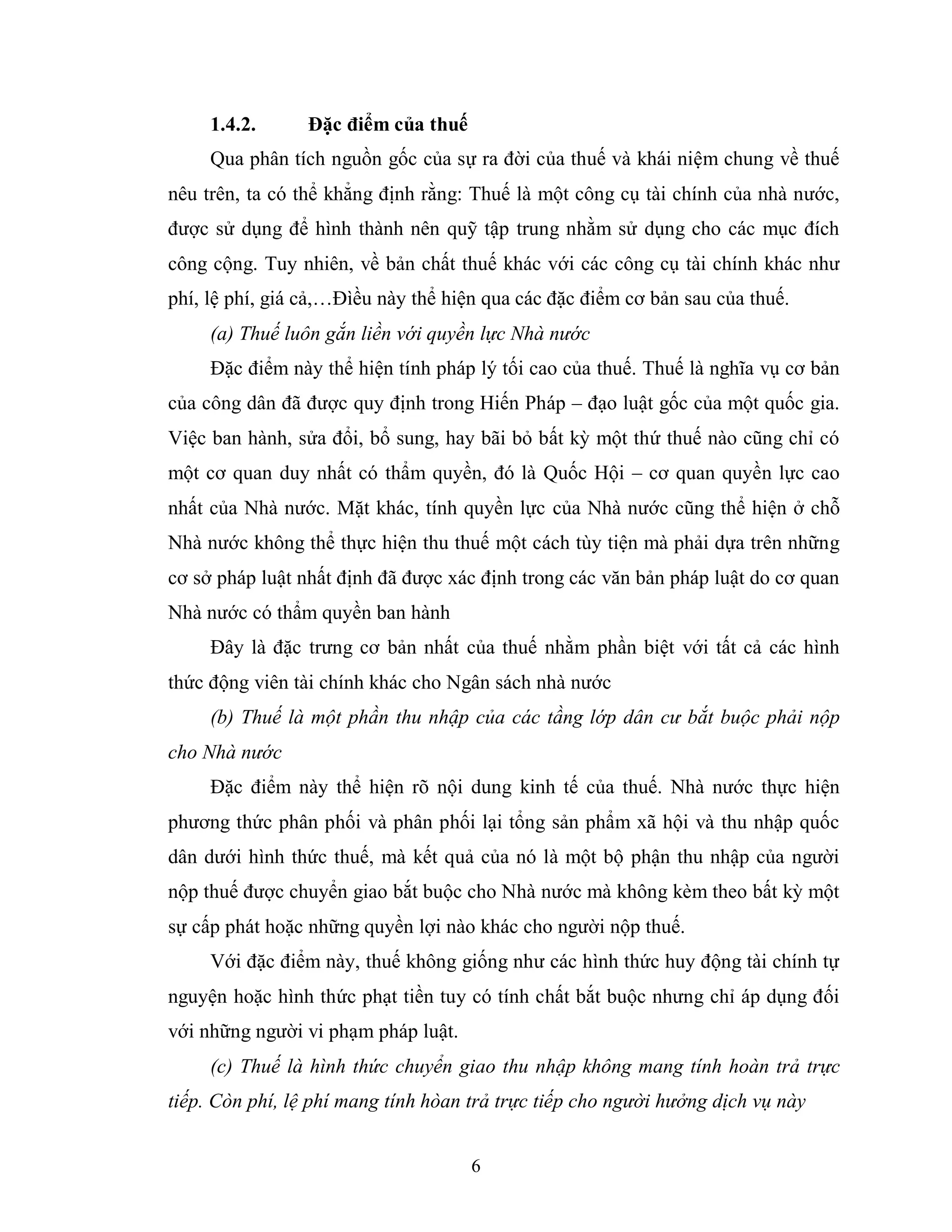 6
1.4.2. Đặc điểm của thuế
Qua phân tích nguồn gốc của sự ra đời của thuế và khái niệm chung về thuế
nêu trên, ta có thể khẳng định rằng: Thuế là một công cụ tài chính của nhà nước,
được sử dụng để hình thành nên quỹ tập trung nhằm sử dụng cho các mục đích
công cộng. Tuy nhiên, về bản chất thuế khác với các công cụ tài chính khác như
phí, lệ phí, giá cả,…Đìều này thể hiện qua các đặc điểm cơ bản sau của thuế.
(a) Thuế luôn gắn liền với quyền lực Nhà nước
Đặc điểm này thể hiện tính pháp lý tối cao của thuế. Thuế là nghĩa vụ cơ bản
của công dân đã được quy định trong Hiến Pháp – đạo luật gốc của một quốc gia.
Việc ban hành, sửa đổi, bổ sung, hay bãi bỏ bất kỳ một thứ thuế nào cũng chỉ có
một cơ quan duy nhất có thẩm quyền, đó là Quốc Hội – cơ quan quyền lực cao
nhất của Nhà nước. Mặt khác, tính quyền lực của Nhà nước cũng thể hiện ở chỗ
Nhà nước không thể thực hiện thu thuế một cách tùy tiện mà phải dựa trên những
cơ sở pháp luật nhất định đã được xác định trong các văn bản pháp luật do cơ quan
Nhà nước có thẩm quyền ban hành
Đây là đặc trưng cơ bản nhất của thuế nhằm phần biệt với tất cả các hình
thức động viên tài chính khác cho Ngân sách nhà nước
(b) Thuế là một phần thu nhập của các tầng lớp dân cư bắt buộc phải nộp
cho Nhà nước
Đặc điểm này thể hiện rõ nội dung kinh tế của thuế. Nhà nước thực hiện
phương thức phân phối và phân phối lại tổng sản phẩm xã hội và thu nhập quốc
dân dưới hình thức thuế, mà kết quả của nó là một bộ phận thu nhập của người
nộp thuế được chuyển giao bắt buộc cho Nhà nước mà không kèm theo bất kỳ một
sự cấp phát hoặc những quyền lợi nào khác cho người nộp thuế.
Với đặc điểm này, thuế không giống như các hình thức huy động tài chính tự
nguyện hoặc hình thức phạt tiền tuy có tính chất bắt buộc nhưng chỉ áp dụng đối
với những người vi phạm pháp luật.
(c) Thuế là hình thức chuyển giao thu nhập không mang tính hoàn trả trực
tiếp. Còn phí, lệ phí mang tính hòan trả trực tiếp cho người hưởng dịch vụ này
 