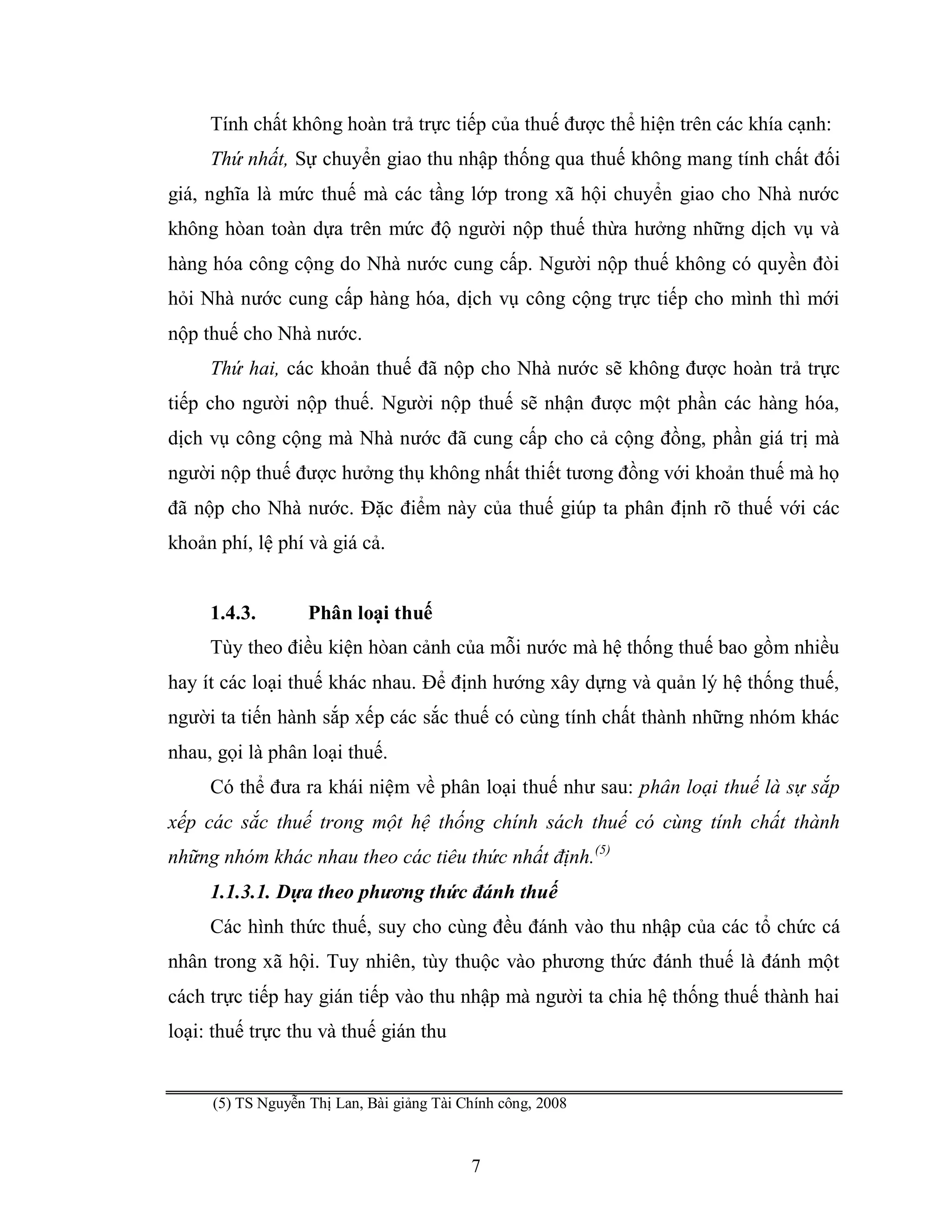 7
Tính chất không hoàn trả trực tiếp của thuế được thể hiện trên các khía cạnh:
Thứ nhất, Sự chuyển giao thu nhập thống qua thuế không mang tính chất đối
giá, nghĩa là mức thuế mà các tầng lớp trong xã hội chuyển giao cho Nhà nước
không hòan toàn dựa trên mức độ người nộp thuế thừa hưởng những dịch vụ và
hàng hóa công cộng do Nhà nước cung cấp. Người nộp thuế không có quyền đòi
hỏi Nhà nước cung cấp hàng hóa, dịch vụ công cộng trực tiếp cho mình thì mới
nộp thuế cho Nhà nước.
Thứ hai, các khoản thuế đã nộp cho Nhà nước sẽ không được hoàn trả trực
tiếp cho người nộp thuế. Người nộp thuế sẽ nhận được một phần các hàng hóa,
dịch vụ công cộng mà Nhà nước đã cung cấp cho cả cộng đồng, phần giá trị mà
người nộp thuế được hưởng thụ không nhất thiết tương đồng với khoản thuế mà họ
đã nộp cho Nhà nước. Đặc điểm này của thuế giúp ta phân định rõ thuế với các
khoản phí, lệ phí và giá cả.
1.4.3. Phân loại thuế
Tùy theo điều kiện hòan cảnh của mỗi nước mà hệ thống thuế bao gồm nhiều
hay ít các loại thuế khác nhau. Để định hướng xây dựng và quản lý hệ thống thuế,
người ta tiến hành sắp xếp các sắc thuế có cùng tính chất thành những nhóm khác
nhau, gọi là phân loại thuế.
Có thể đưa ra khái niệm về phân loại thuế như sau: phân loại thuế là sự sắp
xếp các sắc thuế trong một hệ thống chính sách thuế có cùng tính chất thành
những nhóm khác nhau theo các tiêu thức nhất định.(5)
1.1.3.1. Dựa theo phương thức đánh thuế
Các hình thức thuế, suy cho cùng đều đánh vào thu nhập của các tổ chức cá
nhân trong xã hội. Tuy nhiên, tùy thuộc vào phương thức đánh thuế là đánh một
cách trực tiếp hay gián tiếp vào thu nhập mà người ta chia hệ thống thuế thành hai
loại: thuế trực thu và thuế gián thu
(5) TS Nguyễn Thị Lan, Bài giảng Tài Chính công, 2008
 