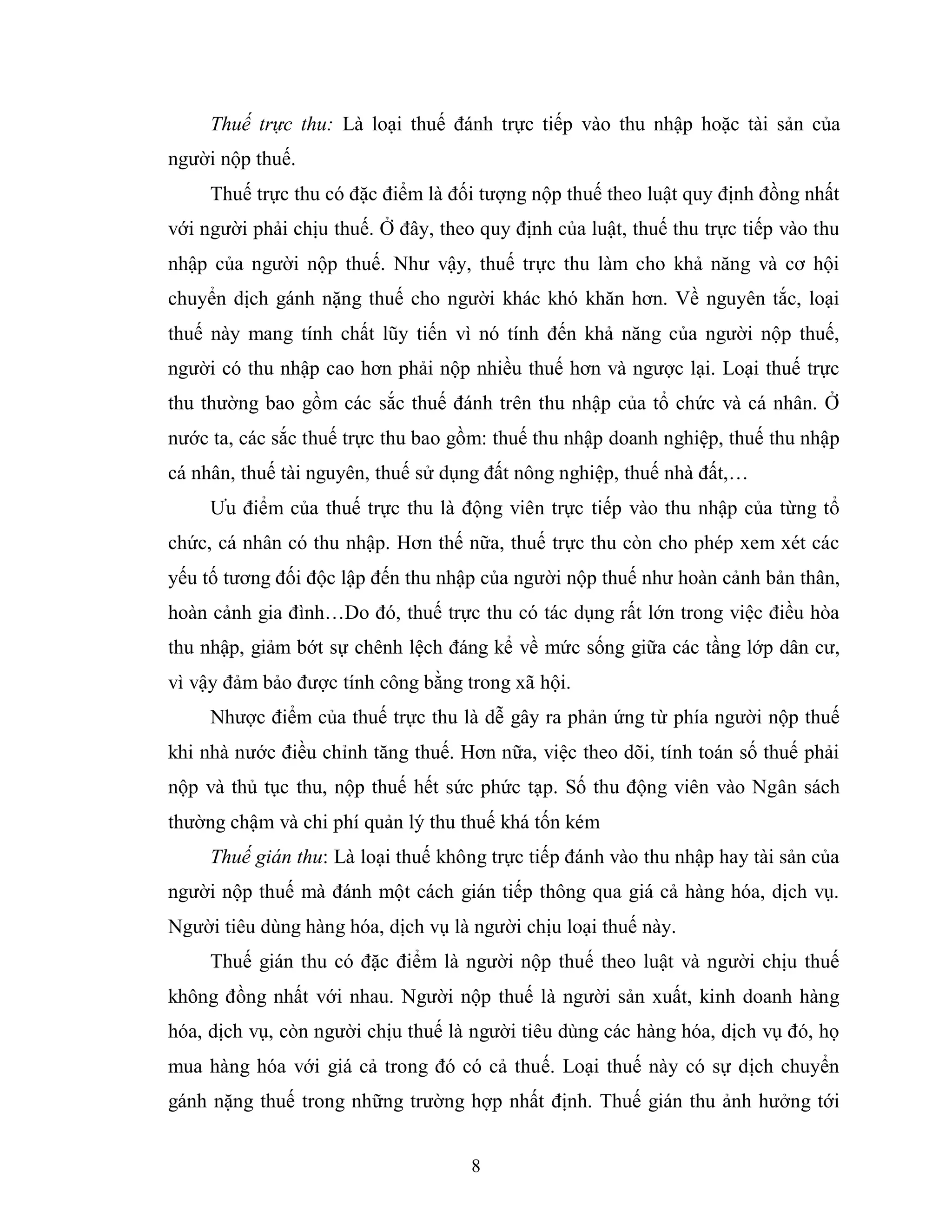 8
Thuế trực thu: Là loại thuế đánh trực tiếp vào thu nhập hoặc tài sản của
người nộp thuế.
Thuế trực thu có đặc điểm là đối tượng nộp thuế theo luật quy định đồng nhất
với người phải chịu thuế. Ở đây, theo quy định của luật, thuế thu trực tiếp vào thu
nhập của người nộp thuế. Như vậy, thuế trực thu làm cho khả năng và cơ hội
chuyển dịch gánh nặng thuế cho người khác khó khăn hơn. Về nguyên tắc, loại
thuế này mang tính chất lũy tiến vì nó tính đến khả năng của người nộp thuế,
người có thu nhập cao hơn phải nộp nhiều thuế hơn và ngược lại. Loại thuế trực
thu thường bao gồm các sắc thuế đánh trên thu nhập của tổ chức và cá nhân. Ở
nước ta, các sắc thuế trực thu bao gồm: thuế thu nhập doanh nghiệp, thuế thu nhập
cá nhân, thuế tài nguyên, thuế sử dụng đất nông nghiệp, thuế nhà đất,…
Ưu điểm của thuế trực thu là động viên trực tiếp vào thu nhập của từng tổ
chức, cá nhân có thu nhập. Hơn thế nữa, thuế trực thu còn cho phép xem xét các
yếu tố tương đối độc lập đến thu nhập của người nộp thuế như hoàn cảnh bản thân,
hoàn cảnh gia đình…Do đó, thuế trực thu có tác dụng rất lớn trong việc điều hòa
thu nhập, giảm bớt sự chênh lệch đáng kể về mức sống giữa các tầng lớp dân cư,
vì vậy đảm bảo được tính công bằng trong xã hội.
Nhược điểm của thuế trực thu là dễ gây ra phản ứng từ phía người nộp thuế
khi nhà nước điều chỉnh tăng thuế. Hơn nữa, việc theo dõi, tính toán số thuế phải
nộp và thủ tục thu, nộp thuế hết sức phức tạp. Số thu động viên vào Ngân sách
thường chậm và chi phí quản lý thu thuế khá tốn kém
Thuế gián thu: Là loại thuế không trực tiếp đánh vào thu nhập hay tài sản của
người nộp thuế mà đánh một cách gián tiếp thông qua giá cả hàng hóa, dịch vụ.
Người tiêu dùng hàng hóa, dịch vụ là người chịu loại thuế này.
Thuế gián thu có đặc điểm là người nộp thuế theo luật và người chịu thuế
không đồng nhất với nhau. Người nộp thuế là người sản xuất, kinh doanh hàng
hóa, dịch vụ, còn người chịu thuế là người tiêu dùng các hàng hóa, dịch vụ đó, họ
mua hàng hóa với giá cả trong đó có cả thuế. Loại thuế này có sự dịch chuyển
gánh nặng thuế trong những trường hợp nhất định. Thuế gián thu ảnh hưởng tới
 