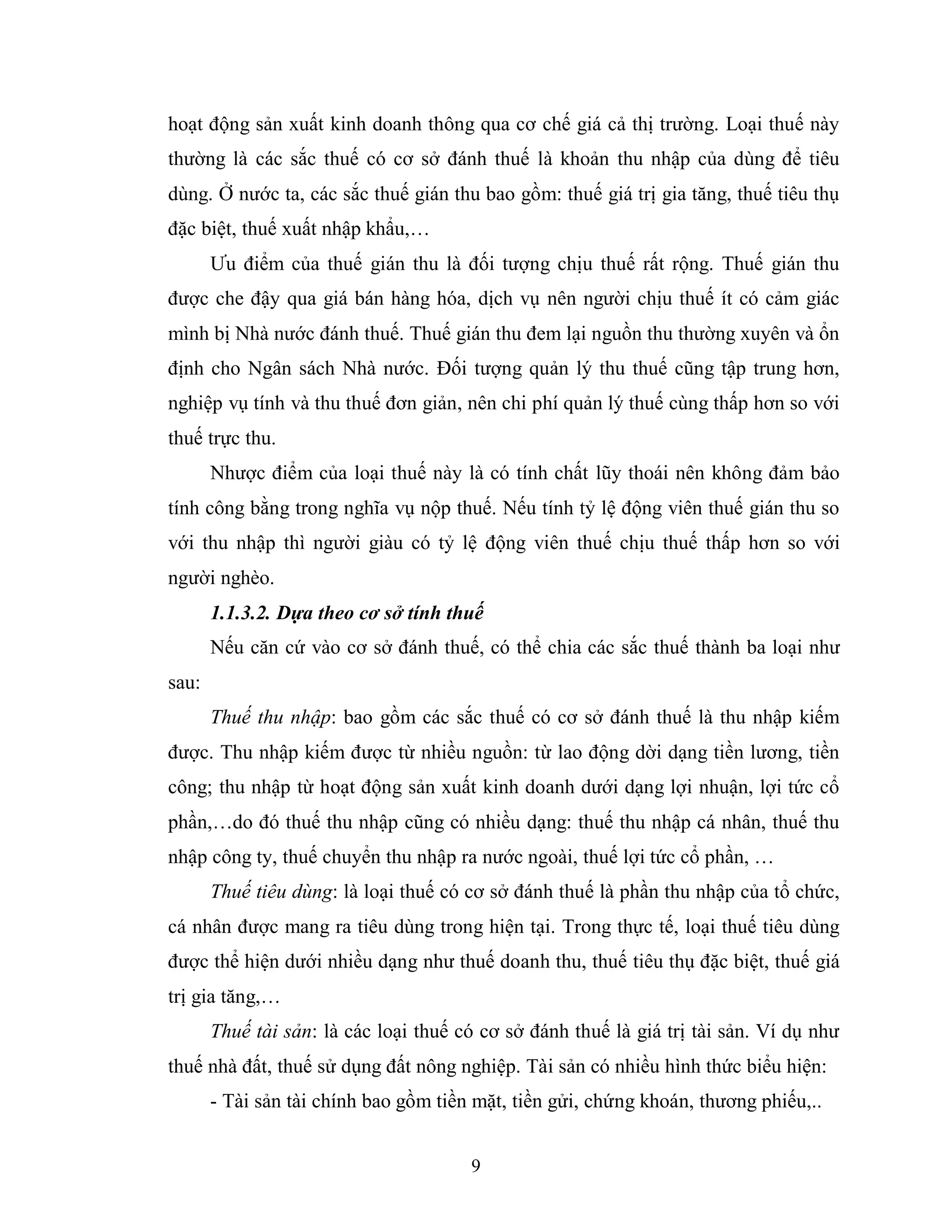 9
hoạt động sản xuất kinh doanh thông qua cơ chế giá cả thị trường. Loại thuế này
thường là các sắc thuế có cơ sở đánh thuế là khoản thu nhập của dùng để tiêu
dùng. Ở nước ta, các sắc thuế gián thu bao gồm: thuế giá trị gia tăng, thuế tiêu thụ
đặc biệt, thuế xuất nhập khẩu,…
Ưu điểm của thuế gián thu là đối tượng chịu thuế rất rộng. Thuế gián thu
được che đậy qua giá bán hàng hóa, dịch vụ nên người chịu thuế ít có cảm giác
mình bị Nhà nước đánh thuế. Thuế gián thu đem lại nguồn thu thường xuyên và ổn
định cho Ngân sách Nhà nước. Đối tượng quản lý thu thuế cũng tập trung hơn,
nghiệp vụ tính và thu thuế đơn giản, nên chi phí quản lý thuế cùng thấp hơn so với
thuế trực thu.
Nhược điểm của loại thuế này là có tính chất lũy thoái nên không đảm bảo
tính công bằng trong nghĩa vụ nộp thuế. Nếu tính tỷ lệ động viên thuế gián thu so
với thu nhập thì người giàu có tỷ lệ động viên thuế chịu thuế thấp hơn so với
người nghèo.
1.1.3.2. Dựa theo cơ sở tính thuế
Nếu căn cứ vào cơ sở đánh thuế, có thể chia các sắc thuế thành ba loại như
sau:
Thuế thu nhập: bao gồm các sắc thuế có cơ sở đánh thuế là thu nhập kiếm
được. Thu nhập kiếm được từ nhiều nguồn: từ lao động dời dạng tiền lương, tiền
công; thu nhập từ hoạt động sản xuất kinh doanh dưới dạng lợi nhuận, lợi tức cổ
phần,…do đó thuế thu nhập cũng có nhiều dạng: thuế thu nhập cá nhân, thuế thu
nhập công ty, thuế chuyển thu nhập ra nước ngoài, thuế lợi tức cổ phần, …
Thuế tiêu dùng: là loại thuế có cơ sở đánh thuế là phần thu nhập của tổ chức,
cá nhân được mang ra tiêu dùng trong hiện tại. Trong thực tế, loại thuế tiêu dùng
được thể hiện dưới nhiều dạng như thuế doanh thu, thuế tiêu thụ đặc biệt, thuế giá
trị gia tăng,…
Thuế tài sản: là các loại thuế có cơ sở đánh thuế là giá trị tài sản. Ví dụ như
thuế nhà đất, thuế sử dụng đất nông nghiệp. Tài sản có nhiều hình thức biểu hiện:
- Tài sản tài chính bao gồm tiền mặt, tiền gửi, chứng khoán, thương phiếu,..
 
