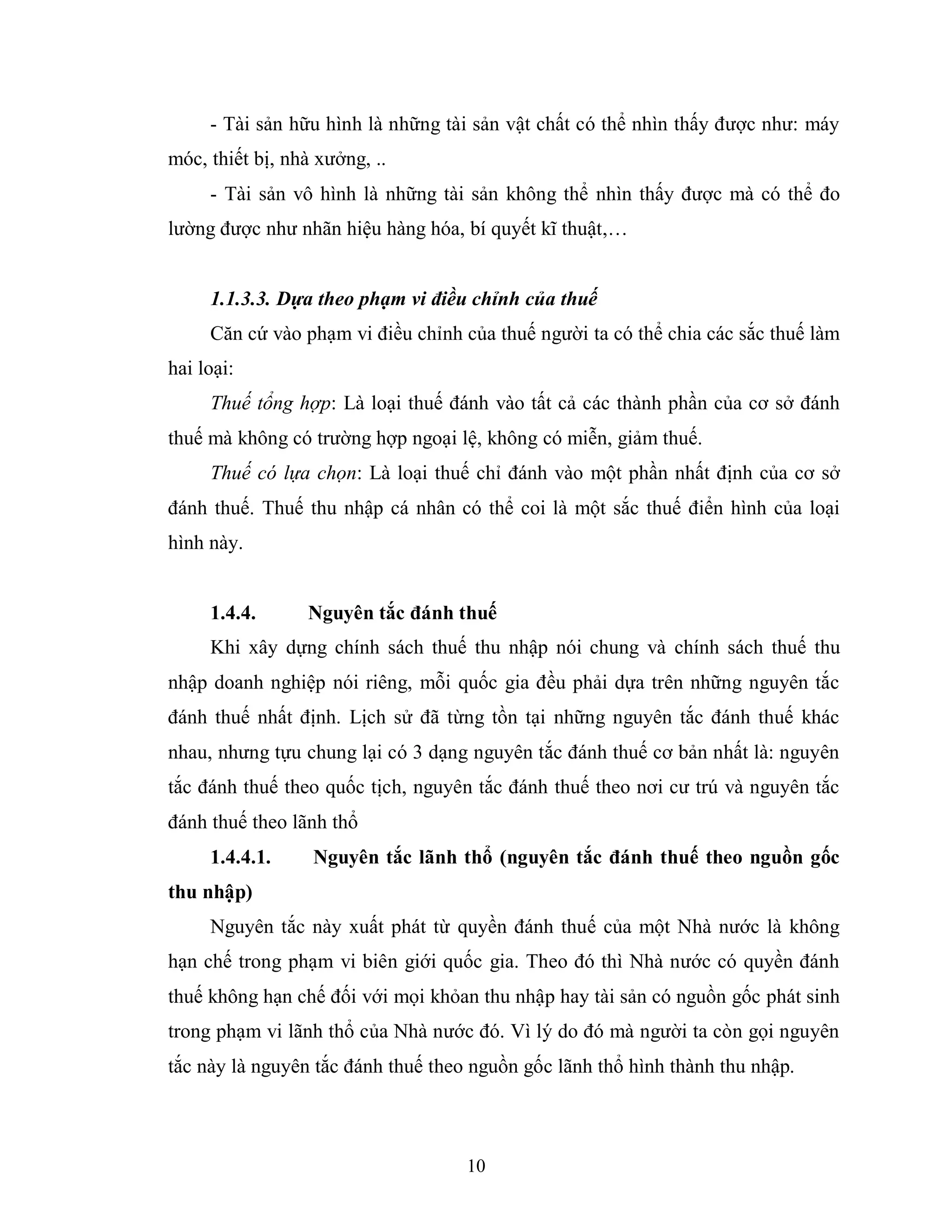 10
- Tài sản hữu hình là những tài sản vật chất có thể nhìn thấy được như: máy
móc, thiết bị, nhà xưởng, ..
- Tài sản vô hình là những tài sản không thể nhìn thấy được mà có thể đo
lường được như nhãn hiệu hàng hóa, bí quyết kĩ thuật,…
1.1.3.3. Dựa theo phạm vi điều chỉnh của thuế
Căn cứ vào phạm vi điều chỉnh của thuế người ta có thể chia các sắc thuế làm
hai loại:
Thuế tổng hợp: Là loại thuế đánh vào tất cả các thành phần của cơ sở đánh
thuế mà không có trường hợp ngoại lệ, không có miễn, giảm thuế.
Thuế có lựa chọn: Là loại thuế chỉ đánh vào một phần nhất định của cơ sở
đánh thuế. Thuế thu nhập cá nhân có thể coi là một sắc thuế điển hình của loại
hình này.
1.4.4. Nguyên tắc đánh thuế
Khi xây dựng chính sách thuế thu nhập nói chung và chính sách thuế thu
nhập doanh nghiệp nói riêng, mỗi quốc gia đều phải dựa trên những nguyên tắc
đánh thuế nhất định. Lịch sử đã từng tồn tại những nguyên tắc đánh thuế khác
nhau, nhưng tựu chung lại có 3 dạng nguyên tắc đánh thuế cơ bản nhất là: nguyên
tắc đánh thuế theo quốc tịch, nguyên tắc đánh thuế theo nơi cư trú và nguyên tắc
đánh thuế theo lãnh thổ
1.4.4.1. Nguyên tắc lãnh thổ (nguyên tắc đánh thuế theo nguồn gốc
thu nhập)
Nguyên tắc này xuất phát từ quyền đánh thuế của một Nhà nước là không
hạn chế trong phạm vi biên giới quốc gia. Theo đó thì Nhà nước có quyền đánh
thuế không hạn chế đối với mọi khỏan thu nhập hay tài sản có nguồn gốc phát sinh
trong phạm vi lãnh thổ của Nhà nước đó. Vì lý do đó mà người ta còn gọi nguyên
tắc này là nguyên tắc đánh thuế theo nguồn gốc lãnh thổ hình thành thu nhập.
 