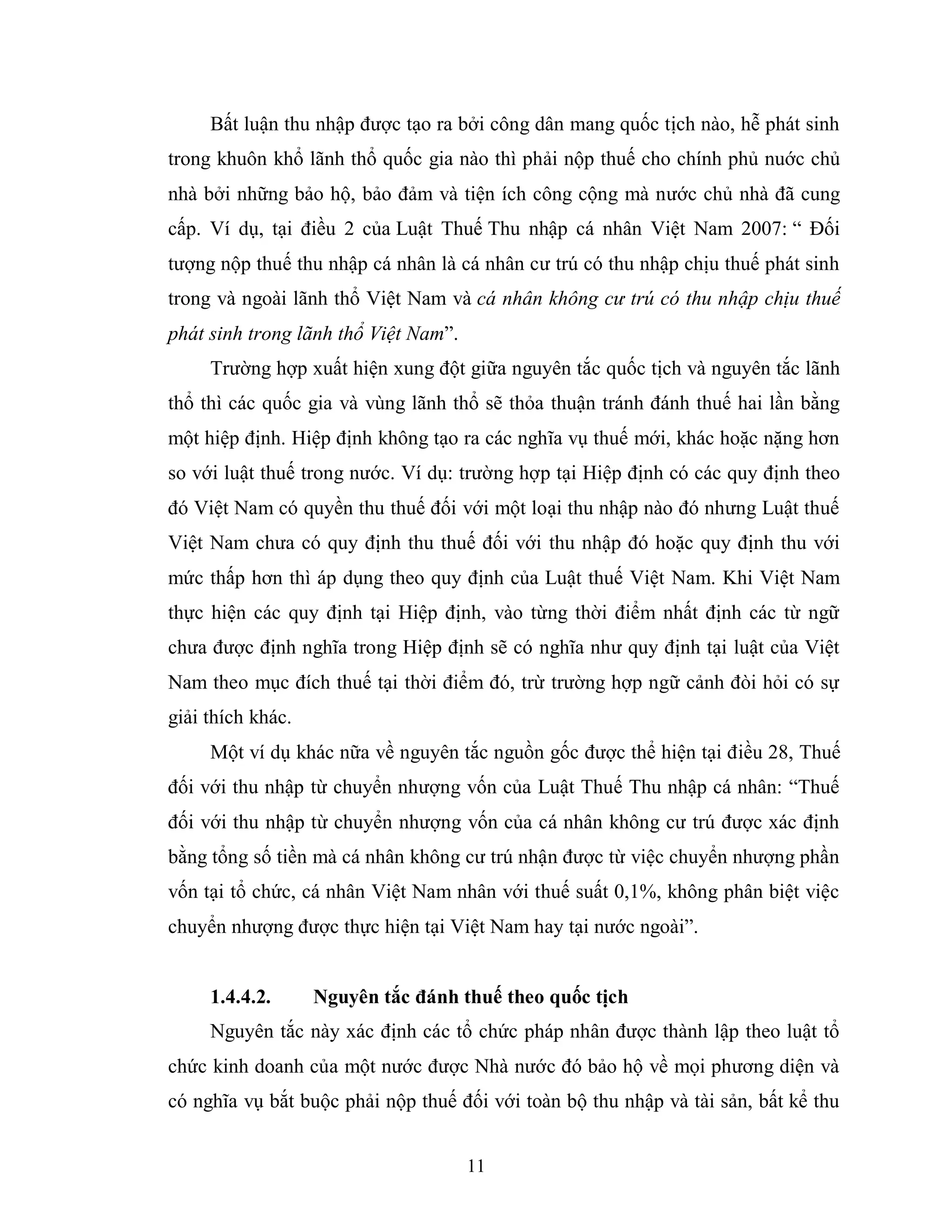 11
Bất luận thu nhập được tạo ra bởi công dân mang quốc tịch nào, hễ phát sinh
trong khuôn khổ lãnh thổ quốc gia nào thì phải nộp thuế cho chính phủ nuớc chủ
nhà bởi những bảo hộ, bảo đảm và tiện ích công cộng mà nước chủ nhà đã cung
cấp. Ví dụ, tại điều 2 của Luật Thuế Thu nhập cá nhân Việt Nam 2007: “ Đối
tượng nộp thuế thu nhập cá nhân là cá nhân cư trú có thu nhập chịu thuế phát sinh
trong và ngoài lãnh thổ Việt Nam và cá nhân không cư trú có thu nhập chịu thuế
phát sinh trong lãnh thổ Việt Nam”.
Trường hợp xuất hiện xung đột giữa nguyên tắc quốc tịch và nguyên tắc lãnh
thổ thì các quốc gia và vùng lãnh thổ sẽ thỏa thuận tránh đánh thuế hai lần bằng
một hiệp định. Hiệp định không tạo ra các nghĩa vụ thuế mới, khác hoặc nặng hơn
so với luật thuế trong nước. Ví dụ: trường hợp tại Hiệp định có các quy định theo
đó Việt Nam có quyền thu thuế đối với một loại thu nhập nào đó nhưng Luật thuế
Việt Nam chưa có quy định thu thuế đối với thu nhập đó hoặc quy định thu với
mức thấp hơn thì áp dụng theo quy định của Luật thuế Việt Nam. Khi Việt Nam
thực hiện các quy định tại Hiệp định, vào từng thời điểm nhất định các từ ngữ
chưa được định nghĩa trong Hiệp định sẽ có nghĩa như quy định tại luật của Việt
Nam theo mục đích thuế tại thời điểm đó, trừ trường hợp ngữ cảnh đòi hỏi có sự
giải thích khác.
Một ví dụ khác nữa về nguyên tắc nguồn gốc được thể hiện tại điều 28, Thuế
đối với thu nhập từ chuyển nhượng vốn của Luật Thuế Thu nhập cá nhân: “Thuế
đối với thu nhập từ chuyển nhượng vốn của cá nhân không cư trú được xác định
bằng tổng số tiền mà cá nhân không cư trú nhận được từ việc chuyển nhượng phần
vốn tại tổ chức, cá nhân Việt Nam nhân với thuế suất 0,1%, không phân biệt việc
chuyển nhượng được thực hiện tại Việt Nam hay tại nước ngoài”.
1.4.4.2. Nguyên tắc đánh thuế theo quốc tịch
Nguyên tắc này xác định các tổ chức pháp nhân được thành lập theo luật tổ
chức kinh doanh của một nước được Nhà nước đó bảo hộ về mọi phương diện và
có nghĩa vụ bắt buộc phải nộp thuế đối với toàn bộ thu nhập và tài sản, bất kể thu
 