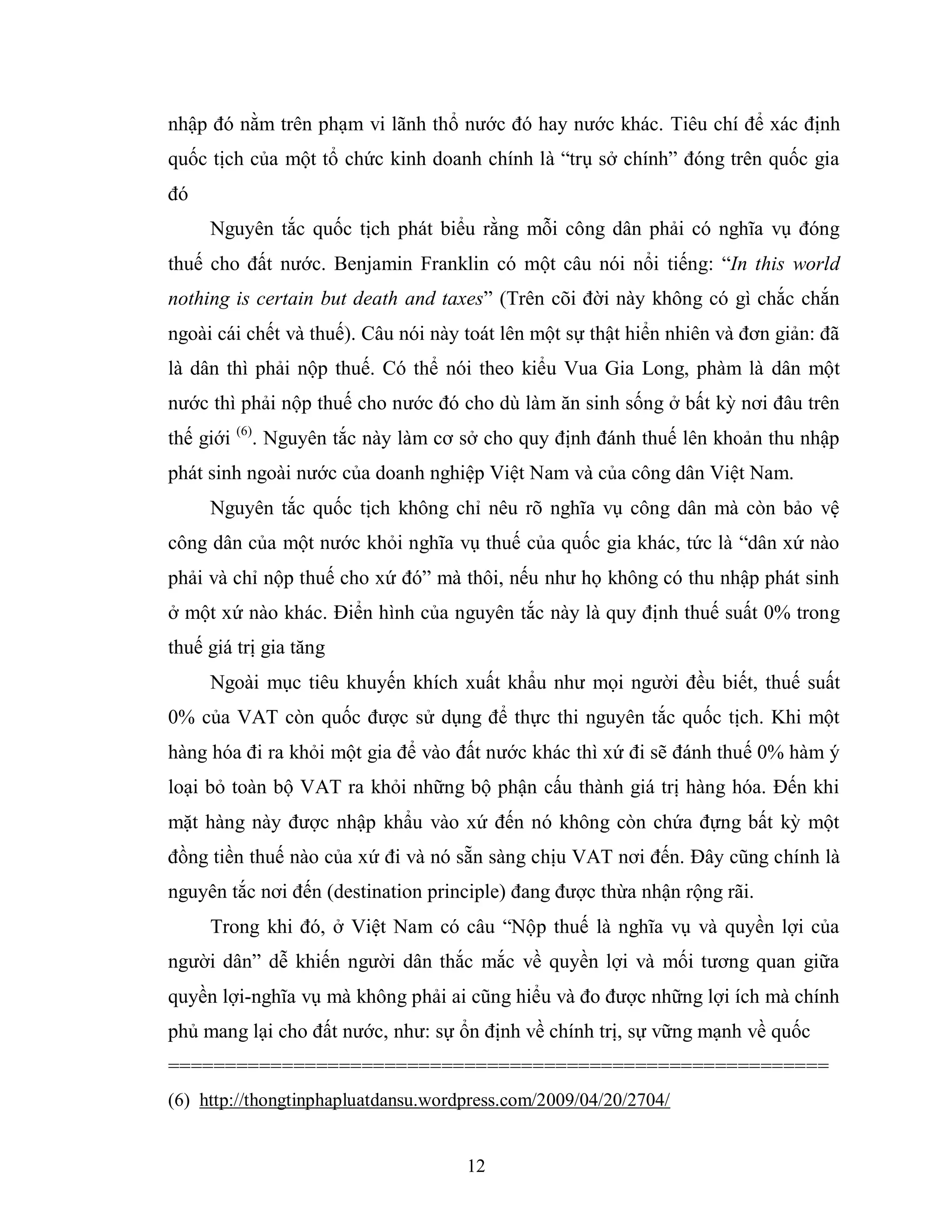 12
nhập đó nằm trên phạm vi lãnh thổ nước đó hay nước khác. Tiêu chí để xác định
quốc tịch của một tổ chức kinh doanh chính là “trụ sở chính” đóng trên quốc gia
đó
Nguyên tắc quốc tịch phát biểu rằng mỗi công dân phải có nghĩa vụ đóng
thuế cho đất nước. Benjamin Franklin có một câu nói nổi tiếng: “In this world
nothing is certain but death and taxes” (Trên cõi đời này không có gì chắc chắn
ngoài cái chết và thuế). Câu nói này toát lên một sự thật hiển nhiên và đơn giản: đã
là dân thì phải nộp thuế. Có thể nói theo kiểu Vua Gia Long, phàm là dân một
nước thì phải nộp thuế cho nước đó cho dù làm ăn sinh sống ở bất kỳ nơi đâu trên
thế giới (6)
. Nguyên tắc này làm cơ sở cho quy định đánh thuế lên khoản thu nhập
phát sinh ngoài nước của doanh nghiệp Việt Nam và của công dân Việt Nam.
Nguyên tắc quốc tịch không chỉ nêu rõ nghĩa vụ công dân mà còn bảo vệ
công dân của một nước khỏi nghĩa vụ thuế của quốc gia khác, tức là “dân xứ nào
phải và chỉ nộp thuế cho xứ đó” mà thôi, nếu như họ không có thu nhập phát sinh
ở một xứ nào khác. Điển hình của nguyên tắc này là quy định thuế suất 0% trong
thuế giá trị gia tăng
Ngoài mục tiêu khuyến khích xuất khẩu như mọi người đều biết, thuế suất
0% của VAT còn quốc được sử dụng để thực thi nguyên tắc quốc tịch. Khi một
hàng hóa đi ra khỏi một gia để vào đất nước khác thì xứ đi sẽ đánh thuế 0% hàm ý
loại bỏ toàn bộ VAT ra khỏi những bộ phận cấu thành giá trị hàng hóa. Đến khi
mặt hàng này được nhập khẩu vào xứ đến nó không còn chứa đựng bất kỳ một
đồng tiền thuế nào của xứ đi và nó sẵn sàng chịu VAT nơi đến. Đây cũng chính là
nguyên tắc nơi đến (destination principle) đang được thừa nhận rộng rãi.
Trong khi đó, ở Việt Nam có câu “Nộp thuế là nghĩa vụ và quyền lợi của
người dân” dễ khiến người dân thắc mắc về quyền lợi và mối tương quan giữa
quyền lợi-nghĩa vụ mà không phải ai cũng hiểu và đo được những lợi ích mà chính
phủ mang lại cho đất nước, như: sự ổn định về chính trị, sự vững mạnh về quốc
==========================================================
(6) http://thongtinphapluatdansu.wordpress.com/2009/04/20/2704/
 
