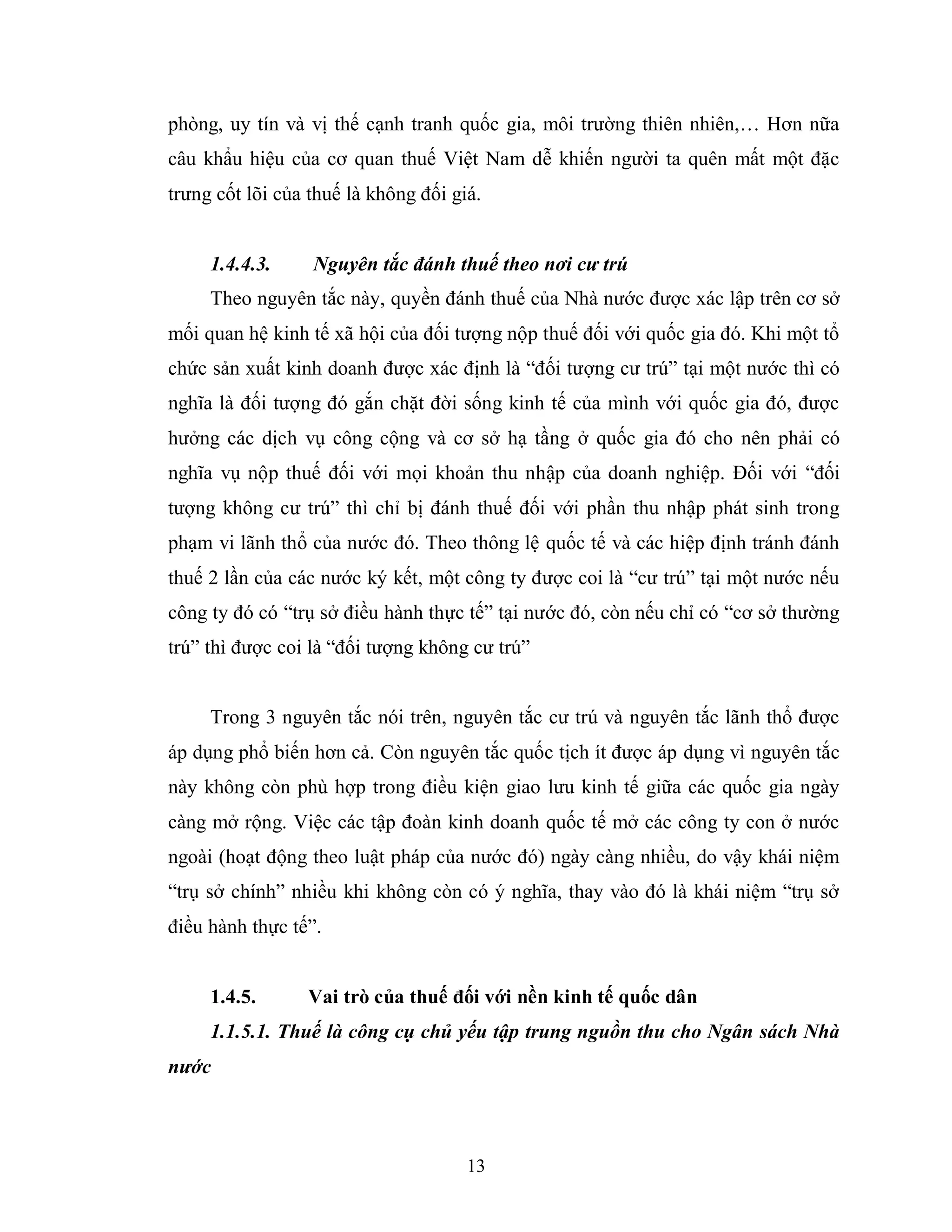 13
phòng, uy tín và vị thế cạnh tranh quốc gia, môi trường thiên nhiên,… Hơn nữa
câu khẩu hiệu của cơ quan thuế Việt Nam dễ khiến người ta quên mất một đặc
trưng cốt lõi của thuế là không đối giá.
1.4.4.3. Nguyên tắc đánh thuế theo nơi cư trú
Theo nguyên tắc này, quyền đánh thuế của Nhà nước được xác lập trên cơ sở
mối quan hệ kinh tế xã hội của đối tượng nộp thuế đối với quốc gia đó. Khi một tổ
chức sản xuất kinh doanh được xác định là “đối tượng cư trú” tại một nước thì có
nghĩa là đối tượng đó gắn chặt đời sống kinh tế của mình với quốc gia đó, được
hưởng các dịch vụ công cộng và cơ sở hạ tầng ở quốc gia đó cho nên phải có
nghĩa vụ nộp thuế đối với mọi khoản thu nhập của doanh nghiệp. Đối với “đối
tượng không cư trú” thì chỉ bị đánh thuế đối với phần thu nhập phát sinh trong
phạm vi lãnh thổ của nước đó. Theo thông lệ quốc tế và các hiệp định tránh đánh
thuế 2 lần của các nước ký kết, một công ty được coi là “cư trú” tại một nước nếu
công ty đó có “trụ sở điều hành thực tế” tại nước đó, còn nếu chỉ có “cơ sở thường
trú” thì được coi là “đối tượng không cư trú”
Trong 3 nguyên tắc nói trên, nguyên tắc cư trú và nguyên tắc lãnh thổ được
áp dụng phổ biến hơn cả. Còn nguyên tắc quốc tịch ít được áp dụng vì nguyên tắc
này không còn phù hợp trong điều kiện giao lưu kinh tế giữa các quốc gia ngày
càng mở rộng. Việc các tập đoàn kinh doanh quốc tế mở các công ty con ở nước
ngoài (hoạt động theo luật pháp của nước đó) ngày càng nhiều, do vậy khái niệm
“trụ sở chính” nhiều khi không còn có ý nghĩa, thay vào đó là khái niệm “trụ sở
điều hành thực tế”.
1.4.5. Vai trò của thuế đối với nền kinh tế quốc dân
1.1.5.1. Thuế là công cụ chủ yếu tập trung nguồn thu cho Ngân sách Nhà
nước
 