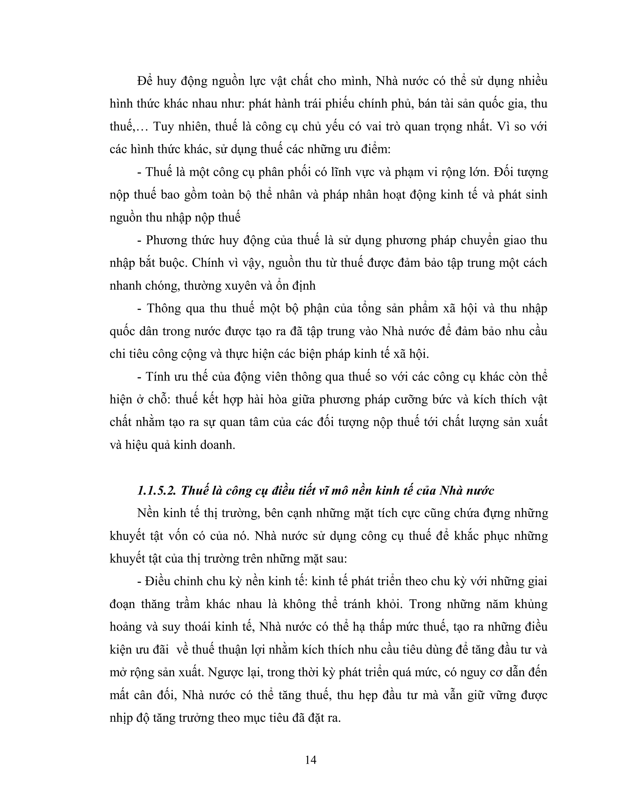 14
Để huy động nguồn lực vật chất cho mình, Nhà nước có thể sử dụng nhiều
hình thức khác nhau như: phát hành trái phiếu chính phủ, bán tài sản quốc gia, thu
thuế,… Tuy nhiên, thuế là công cụ chủ yếu có vai trò quan trọng nhất. Vì so với
các hình thức khác, sử dụng thuế các những ưu điểm:
- Thuế là một công cụ phân phối có lĩnh vực và phạm vi rộng lớn. Đối tượng
nộp thuế bao gồm toàn bộ thể nhân và pháp nhân hoạt động kinh tế và phát sinh
nguồn thu nhập nộp thuế
- Phương thức huy động của thuế là sử dụng phương pháp chuyển giao thu
nhập bắt buộc. Chính vì vậy, nguồn thu từ thuế được đảm bảo tập trung một cách
nhanh chóng, thường xuyên và ổn định
- Thông qua thu thuế một bộ phận của tổng sản phẩm xã hội và thu nhập
quốc dân trong nước được tạo ra đã tập trung vào Nhà nước để đảm bảo nhu cầu
chi tiêu công cộng và thực hiện các biện pháp kinh tế xã hội.
- Tính ưu thế của động viên thông qua thuế so với các công cụ khác còn thể
hiện ở chỗ: thuế kết hợp hài hòa giữa phương pháp cưỡng bức và kích thích vật
chất nhằm tạo ra sự quan tâm của các đối tượng nộp thuế tới chất lượng sản xuất
và hiệu quả kinh doanh.
1.1.5.2. Thuế là công cụ điều tiết vĩ mô nền kinh tế của Nhà nước
Nền kinh tế thị trường, bên cạnh những mặt tích cực cũng chứa đựng những
khuyết tật vốn có của nó. Nhà nước sử dụng công cụ thuế để khắc phục những
khuyết tật của thị trường trên những mặt sau:
- Điều chỉnh chu kỳ nền kinh tế: kinh tế phát triển theo chu kỳ với những giai
đoạn thăng trầm khác nhau là không thể tránh khỏi. Trong những năm khủng
hoảng và suy thoái kinh tế, Nhà nước có thể hạ thấp mức thuế, tạo ra những điều
kiện ưu đãi về thuế thuận lợi nhằm kích thích nhu cầu tiêu dùng để tăng đầu tư và
mở rộng sản xuất. Ngược lại, trong thời kỳ phát triển quá mức, có nguy cơ dẫn đến
mất cân đối, Nhà nước có thể tăng thuế, thu hẹp đầu tư mà vẫn giữ vững được
nhịp độ tăng trưởng theo mục tiêu đã đặt ra.
 