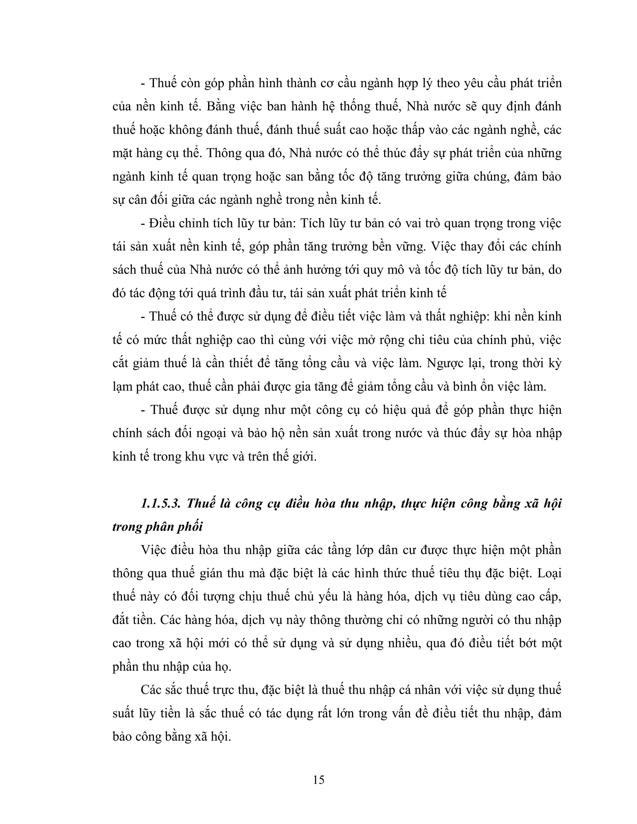 15
- Thuế còn góp phần hình thành cơ cầu ngành hợp lý theo yêu cầu phát triển
của nền kinh tế. Bằng việc ban hành hệ thống thuế, Nhà nước sẽ quy định đánh
thuế hoặc không đánh thuế, đánh thuế suất cao hoặc thấp vào các ngành nghề, các
mặt hàng cụ thể. Thông qua đó, Nhà nước có thể thúc đẩy sự phát triển của những
ngành kinh tế quan trọng hoặc san bằng tốc độ tăng trưởng giữa chúng, đảm bảo
sự cân đối giữa các ngành nghề trong nền kinh tế.
- Điều chỉnh tích lũy tư bản: Tích lũy tư bản có vai trò quan trọng trong việc
tái sản xuất nền kinh tế, góp phần tăng trưởng bền vững. Việc thay đổi các chính
sách thuế của Nhà nước có thể ảnh hưởng tới quy mô và tốc độ tích lũy tư bản, do
đó tác động tới quá trình đầu tư, tái sản xuất phát triển kinh tế
- Thuế có thể được sử dụng để điều tiết việc làm và thất nghiệp: khi nền kinh
tế có mức thất nghiệp cao thì cùng với việc mở rộng chi tiêu của chính phủ, việc
cắt giảm thuế là cần thiết để tăng tổng cầu và việc làm. Ngược lại, trong thời kỳ
lạm phát cao, thuế cần phải được gia tăng để giảm tổng cầu và bình ổn việc làm.
- Thuế được sử dụng như một công cụ có hiệu quả để góp phần thực hiện
chính sách đối ngoại và bảo hộ nền sản xuất trong nước và thúc đẩy sự hòa nhập
kinh tế trong khu vực và trên thế giới.
1.1.5.3. Thuế là công cụ điều hòa thu nhập, thực hiện công bằng xã hội
trong phân phối
Việc điều hòa thu nhập giữa các tầng lớp dân cư được thực hiện một phần
thông qua thuế gián thu mà đặc biệt là các hình thức thuế tiêu thụ đặc biệt. Loại
thuế này có đối tượng chịu thuế chủ yếu là hàng hóa, dịch vụ tiêu dùng cao cấp,
đắt tiền. Các hàng hóa, dịch vụ này thông thường chỉ có những người có thu nhập
cao trong xã hội mới có thể sử dụng và sử dụng nhiều, qua đó điều tiết bớt một
phần thu nhập của họ.
Các sắc thuế trực thu, đặc biệt là thuế thu nhập cá nhân với việc sử dụng thuế
suất lũy tiền là sắc thuế có tác dụng rất lớn trong vấn đề điều tiết thu nhập, đảm
bảo công bằng xã hội.
 
