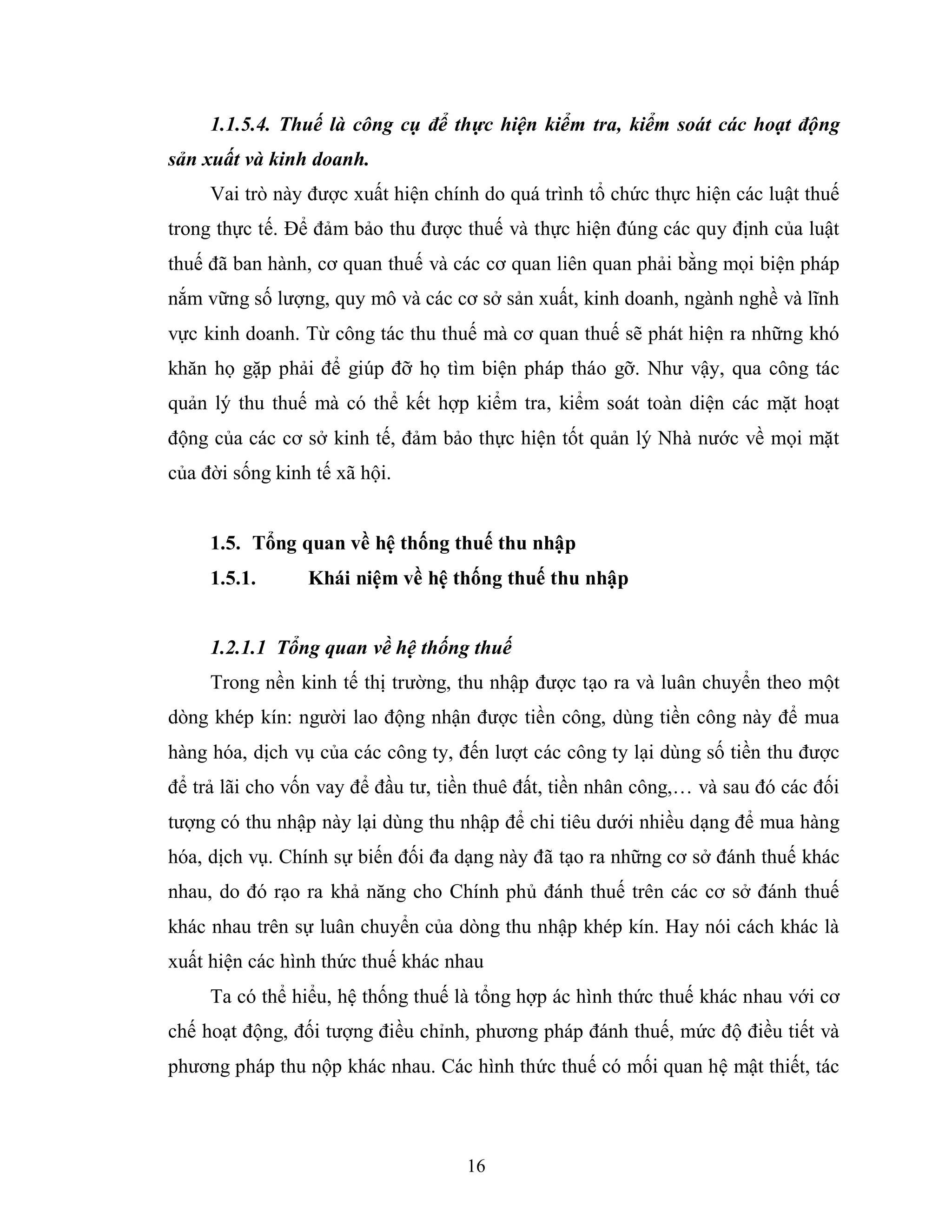16
1.1.5.4. Thuế là công cụ để thực hiện kiểm tra, kiểm soát các hoạt động
sản xuất và kinh doanh.
Vai trò này được xuất hiện chính do quá trình tổ chức thực hiện các luật thuế
trong thực tế. Để đảm bảo thu được thuế và thực hiện đúng các quy định của luật
thuế đã ban hành, cơ quan thuế và các cơ quan liên quan phải bằng mọi biện pháp
nắm vững số lượng, quy mô và các cơ sở sản xuất, kinh doanh, ngành nghề và lĩnh
vực kinh doanh. Từ công tác thu thuế mà cơ quan thuế sẽ phát hiện ra những khó
khăn họ gặp phải để giúp đỡ họ tìm biện pháp tháo gỡ. Như vậy, qua công tác
quản lý thu thuế mà có thể kết hợp kiểm tra, kiểm soát toàn diện các mặt hoạt
động của các cơ sở kinh tế, đảm bảo thực hiện tốt quản lý Nhà nước về mọi mặt
của đời sống kinh tế xã hội.
1.5. Tổng quan về hệ thống thuế thu nhập
1.5.1. Khái niệm về hệ thống thuế thu nhập
1.2.1.1 Tổng quan về hệ thống thuế
Trong nền kinh tế thị trường, thu nhập được tạo ra và luân chuyển theo một
dòng khép kín: người lao động nhận được tiền công, dùng tiền công này để mua
hàng hóa, dịch vụ của các công ty, đến lượt các công ty lại dùng số tiền thu được
để trả lãi cho vốn vay để đầu tư, tiền thuê đất, tiền nhân công,… và sau đó các đối
tượng có thu nhập này lại dùng thu nhập để chi tiêu dưới nhiều dạng để mua hàng
hóa, dịch vụ. Chính sự biến đối đa dạng này đã tạo ra những cơ sở đánh thuế khác
nhau, do đó rạo ra khả năng cho Chính phủ đánh thuế trên các cơ sở đánh thuế
khác nhau trên sự luân chuyển của dòng thu nhập khép kín. Hay nói cách khác là
xuất hiện các hình thức thuế khác nhau
Ta có thể hiểu, hệ thống thuế là tổng hợp ác hình thức thuế khác nhau với cơ
chế hoạt động, đối tượng điều chỉnh, phương pháp đánh thuế, mức độ điều tiết và
phương pháp thu nộp khác nhau. Các hình thức thuế có mối quan hệ mật thiết, tác
 