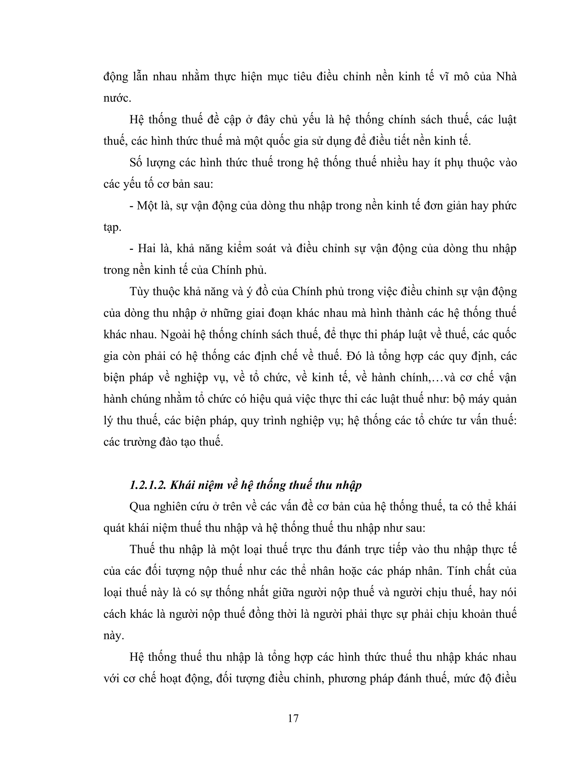 17
động lẫn nhau nhằm thực hiện mục tiêu điều chỉnh nền kinh tế vĩ mô của Nhà
nước.
Hệ thống thuế đề cập ở đây chủ yếu là hệ thống chính sách thuế, các luật
thuế, các hình thức thuế mà một quốc gia sử dụng để điều tiết nền kinh tế.
Số lượng các hình thức thuế trong hệ thống thuế nhiều hay ít phụ thuộc vào
các yếu tố cơ bản sau:
- Một là, sự vận động của dòng thu nhập trong nền kinh tế đơn giản hay phức
tạp.
- Hai là, khả năng kiểm soát và điều chỉnh sự vận động của dòng thu nhập
trong nền kinh tế của Chính phủ.
Tùy thuộc khả năng và ý đồ của Chính phủ trong việc điều chỉnh sự vận động
của dòng thu nhập ở những giai đoạn khác nhau mà hình thành các hệ thống thuế
khác nhau. Ngoài hệ thống chính sách thuế, để thực thi pháp luật về thuế, các quốc
gia còn phải có hệ thống các định chế về thuế. Đó là tổng hợp các quy định, các
biện pháp về nghiệp vụ, về tổ chức, về kinh tế, về hành chính,…và cơ chế vận
hành chúng nhằm tổ chức có hiệu quả việc thực thi các luật thuế như: bộ máy quản
lý thu thuế, các biện pháp, quy trình nghiệp vụ; hệ thống các tổ chức tư vấn thuế:
các trường đào tạo thuế.
1.2.1.2. Khái niệm về hệ thống thuế thu nhập
Qua nghiên cứu ở trên về các vấn đề cơ bản của hệ thống thuế, ta có thể khái
quát khái niệm thuế thu nhập và hệ thống thuế thu nhập như sau:
Thuế thu nhập là một loại thuế trực thu đánh trực tiếp vào thu nhập thực tế
của các đối tượng nộp thuế như các thể nhân hoặc các pháp nhân. Tính chất của
loại thuế này là có sự thống nhất giữa người nộp thuế và người chịu thuế, hay nói
cách khác là người nộp thuế đồng thời là người phải thực sự phải chịu khoản thuế
này.
Hệ thống thuế thu nhập là tổng hợp các hình thức thuế thu nhập khác nhau
với cơ chế hoạt động, đối tượng điều chỉnh, phương pháp đánh thuế, mức độ điều
 
