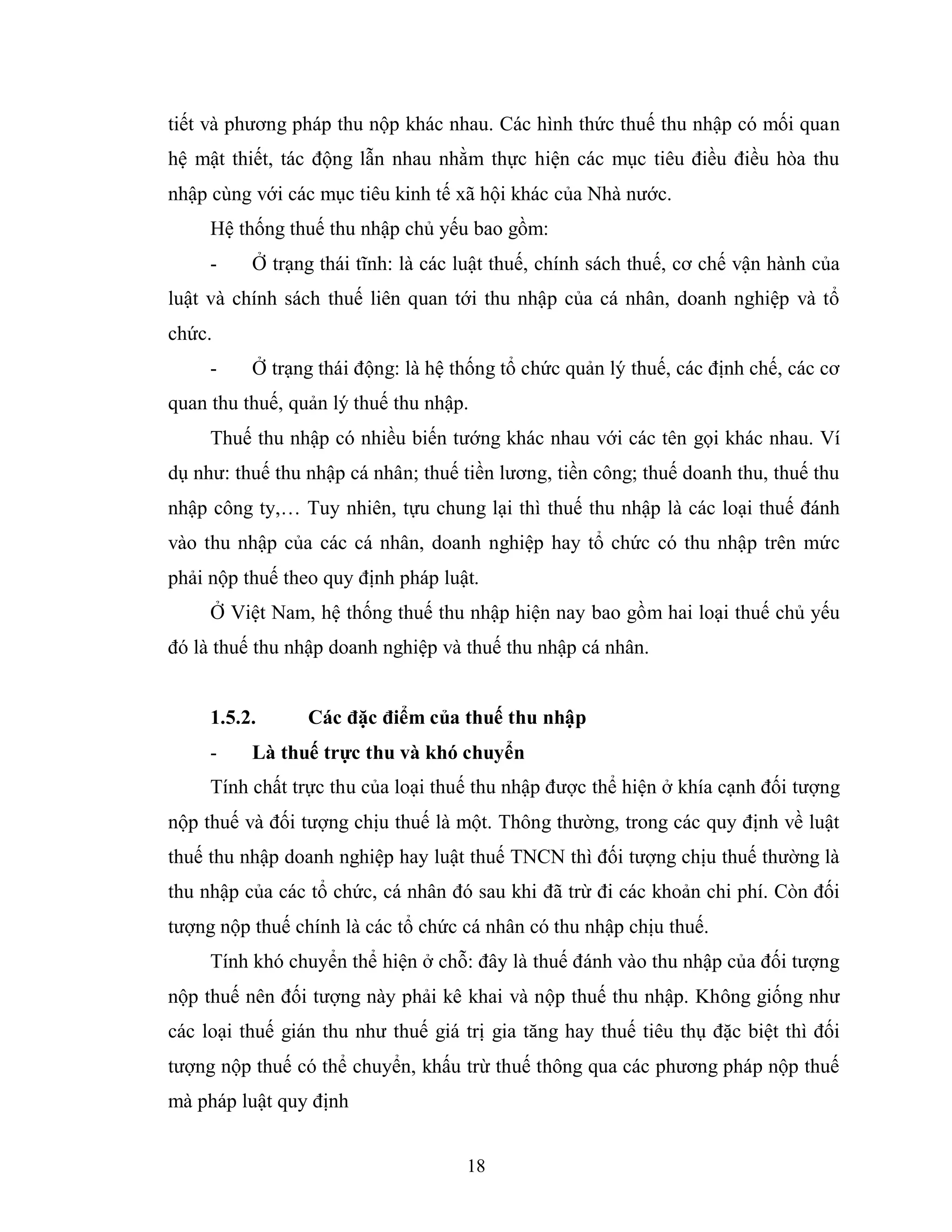18
tiết và phương pháp thu nộp khác nhau. Các hình thức thuế thu nhập có mối quan
hệ mật thiết, tác động lẫn nhau nhằm thực hiện các mục tiêu điều điều hòa thu
nhập cùng với các mục tiêu kinh tế xã hội khác của Nhà nước.
Hệ thống thuế thu nhập chủ yếu bao gồm:
- Ở trạng thái tĩnh: là các luật thuế, chính sách thuế, cơ chế vận hành của
luật và chính sách thuế liên quan tới thu nhập của cá nhân, doanh nghiệp và tổ
chức.
- Ở trạng thái động: là hệ thống tổ chức quản lý thuế, các định chế, các cơ
quan thu thuế, quản lý thuế thu nhập.
Thuế thu nhập có nhiều biến tướng khác nhau với các tên gọi khác nhau. Ví
dụ như: thuế thu nhập cá nhân; thuế tiền lương, tiền công; thuế doanh thu, thuế thu
nhập công ty,… Tuy nhiên, tựu chung lại thì thuế thu nhập là các loại thuế đánh
vào thu nhập của các cá nhân, doanh nghiệp hay tổ chức có thu nhập trên mức
phải nộp thuế theo quy định pháp luật.
Ở Việt Nam, hệ thống thuế thu nhập hiện nay bao gồm hai loại thuế chủ yếu
đó là thuế thu nhập doanh nghiệp và thuế thu nhập cá nhân.
1.5.2. Các đặc điểm của thuế thu nhập
- Là thuế trực thu và khó chuyển
Tính chất trực thu của loại thuế thu nhập được thể hiện ở khía cạnh đối tượng
nộp thuế và đối tượng chịu thuế là một. Thông thường, trong các quy định về luật
thuế thu nhập doanh nghiệp hay luật thuế TNCN thì đối tượng chịu thuế thường là
thu nhập của các tổ chức, cá nhân đó sau khi đã trừ đi các khoản chi phí. Còn đối
tượng nộp thuế chính là các tổ chức cá nhân có thu nhập chịu thuế.
Tính khó chuyển thể hiện ở chỗ: đây là thuế đánh vào thu nhập của đối tượng
nộp thuế nên đối tượng này phải kê khai và nộp thuế thu nhập. Không giống như
các loại thuế gián thu như thuế giá trị gia tăng hay thuế tiêu thụ đặc biệt thì đối
tượng nộp thuế có thể chuyển, khấu trừ thuế thông qua các phương pháp nộp thuế
mà pháp luật quy định
 