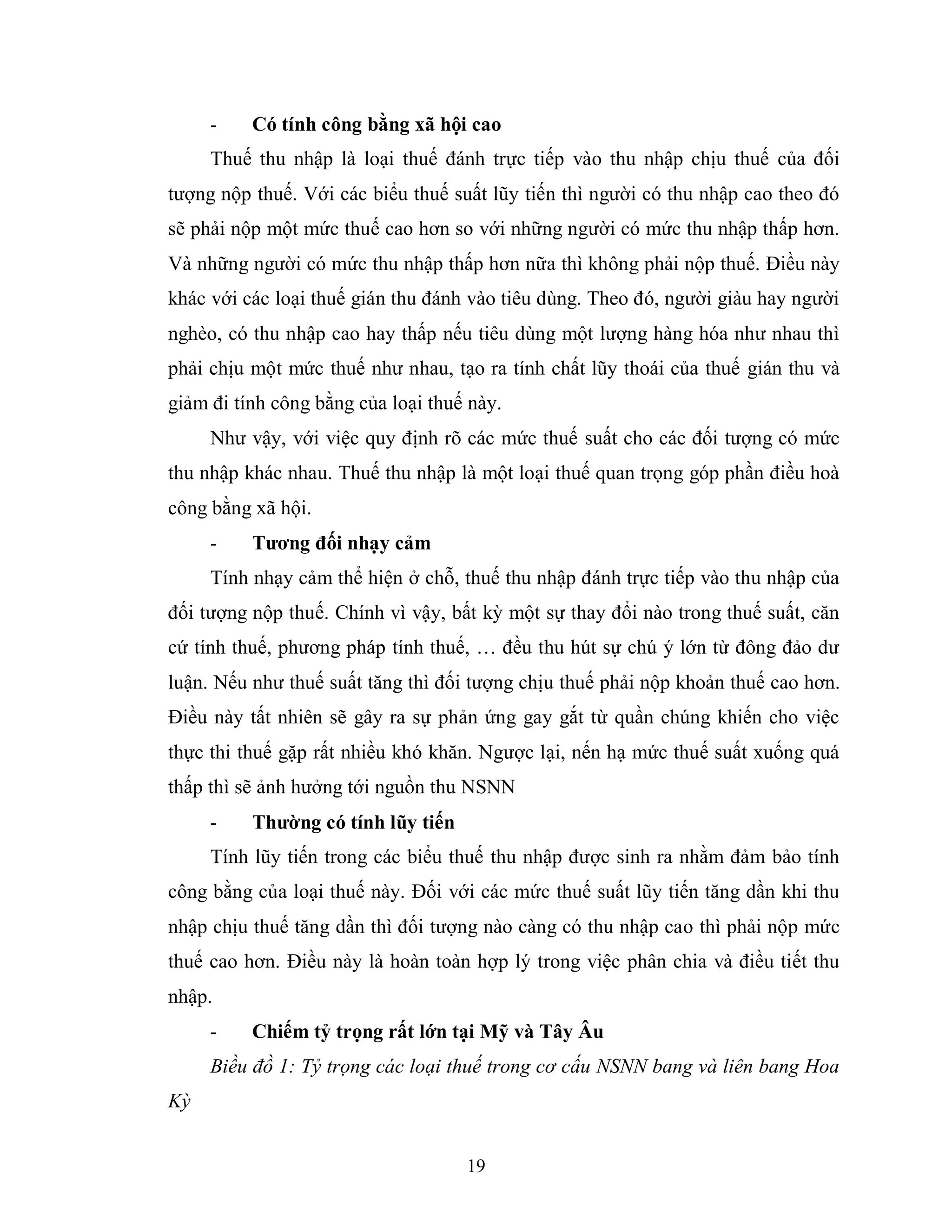 19
- Có tính công bằng xã hội cao
Thuế thu nhập là loại thuế đánh trực tiếp vào thu nhập chịu thuế của đối
tượng nộp thuế. Với các biểu thuế suất lũy tiến thì người có thu nhập cao theo đó
sẽ phải nộp một mức thuế cao hơn so với những người có mức thu nhập thấp hơn.
Và những người có mức thu nhập thấp hơn nữa thì không phải nộp thuế. Điều này
khác với các loại thuế gián thu đánh vào tiêu dùng. Theo đó, người giàu hay người
nghèo, có thu nhập cao hay thấp nếu tiêu dùng một lượng hàng hóa như nhau thì
phải chịu một mức thuế như nhau, tạo ra tính chất lũy thoái của thuế gián thu và
giảm đi tính công bằng của loại thuế này.
Như vậy, với việc quy định rõ các mức thuế suất cho các đối tượng có mức
thu nhập khác nhau. Thuế thu nhập là một loại thuế quan trọng góp phần điều hoà
công bằng xã hội.
- Tƣơng đối nhạy cảm
Tính nhạy cảm thể hiện ở chỗ, thuế thu nhập đánh trực tiếp vào thu nhập của
đối tượng nộp thuế. Chính vì vậy, bất kỳ một sự thay đổi nào trong thuế suất, căn
cứ tính thuế, phương pháp tính thuế, … đều thu hút sự chú ý lớn từ đông đảo dư
luận. Nếu như thuế suất tăng thì đối tượng chịu thuế phải nộp khoản thuế cao hơn.
Điều này tất nhiên sẽ gây ra sự phản ứng gay gắt từ quần chúng khiến cho việc
thực thi thuế gặp rất nhiều khó khăn. Ngược lại, nến hạ mức thuế suất xuống quá
thấp thì sẽ ảnh hưởng tới nguồn thu NSNN
- Thƣờng có tính lũy tiến
Tính lũy tiến trong các biểu thuế thu nhập được sinh ra nhằm đảm bảo tính
công bằng của loại thuế này. Đối với các mức thuế suất lũy tiến tăng dần khi thu
nhập chịu thuế tăng dần thì đối tượng nào càng có thu nhập cao thì phải nộp mức
thuế cao hơn. Điều này là hoàn toàn hợp lý trong việc phân chia và điều tiết thu
nhập.
- Chiếm tỷ trọng rất lớn tại Mỹ và Tây Âu
Biều đồ 1: Tỷ trọng các loại thuế trong cơ cấu NSNN bang và liên bang Hoa
Kỳ
 