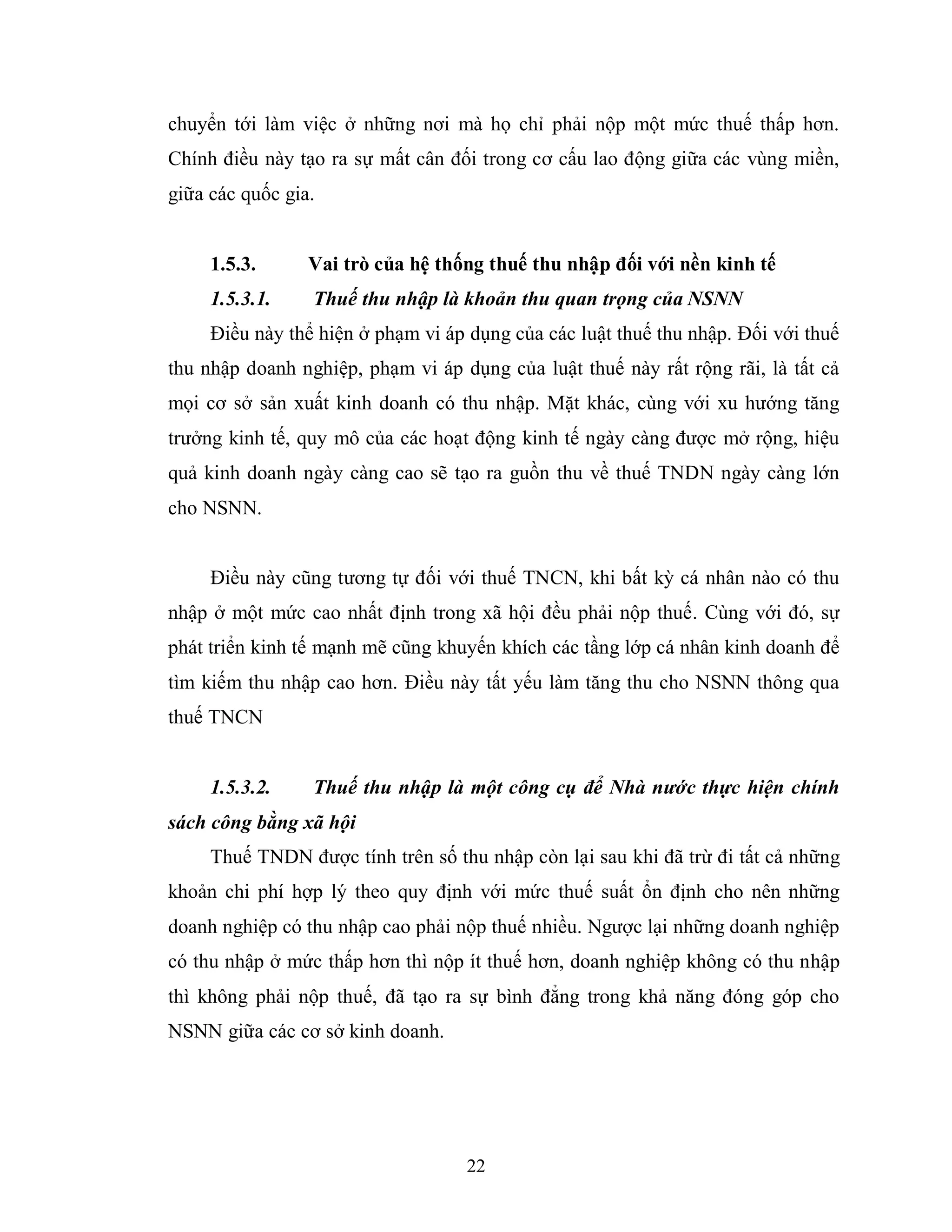 22
chuyển tới làm việc ở những nơi mà họ chỉ phải nộp một mức thuế thấp hơn.
Chính điều này tạo ra sự mất cân đối trong cơ cấu lao động giữa các vùng miền,
giữa các quốc gia.
1.5.3. Vai trò của hệ thống thuế thu nhập đối với nền kinh tế
1.5.3.1. Thuế thu nhập là khoản thu quan trọng của NSNN
Điều này thể hiện ở phạm vi áp dụng của các luật thuế thu nhập. Đối với thuế
thu nhập doanh nghiệp, phạm vi áp dụng của luật thuế này rất rộng rãi, là tất cả
mọi cơ sở sản xuất kinh doanh có thu nhập. Mặt khác, cùng với xu hướng tăng
trưởng kinh tế, quy mô của các hoạt động kinh tế ngày càng được mở rộng, hiệu
quả kinh doanh ngày càng cao sẽ tạo ra guồn thu về thuế TNDN ngày càng lớn
cho NSNN.
Điều này cũng tương tự đối với thuế TNCN, khi bất kỳ cá nhân nào có thu
nhập ở một mức cao nhất định trong xã hội đều phải nộp thuế. Cùng với đó, sự
phát triển kinh tế mạnh mẽ cũng khuyến khích các tầng lớp cá nhân kinh doanh để
tìm kiếm thu nhập cao hơn. Điều này tất yếu làm tăng thu cho NSNN thông qua
thuế TNCN
1.5.3.2. Thuế thu nhập là một công cụ để Nhà nước thực hiện chính
sách công bằng xã hội
Thuế TNDN được tính trên số thu nhập còn lại sau khi đã trừ đi tất cả những
khoản chi phí hợp lý theo quy định với mức thuế suất ổn định cho nên những
doanh nghiệp có thu nhập cao phải nộp thuế nhiều. Ngược lại những doanh nghiệp
có thu nhập ở mức thấp hơn thì nộp ít thuế hơn, doanh nghiệp không có thu nhập
thì không phải nộp thuế, đã tạo ra sự bình đẳng trong khả năng đóng góp cho
NSNN giữa các cơ sở kinh doanh.
 