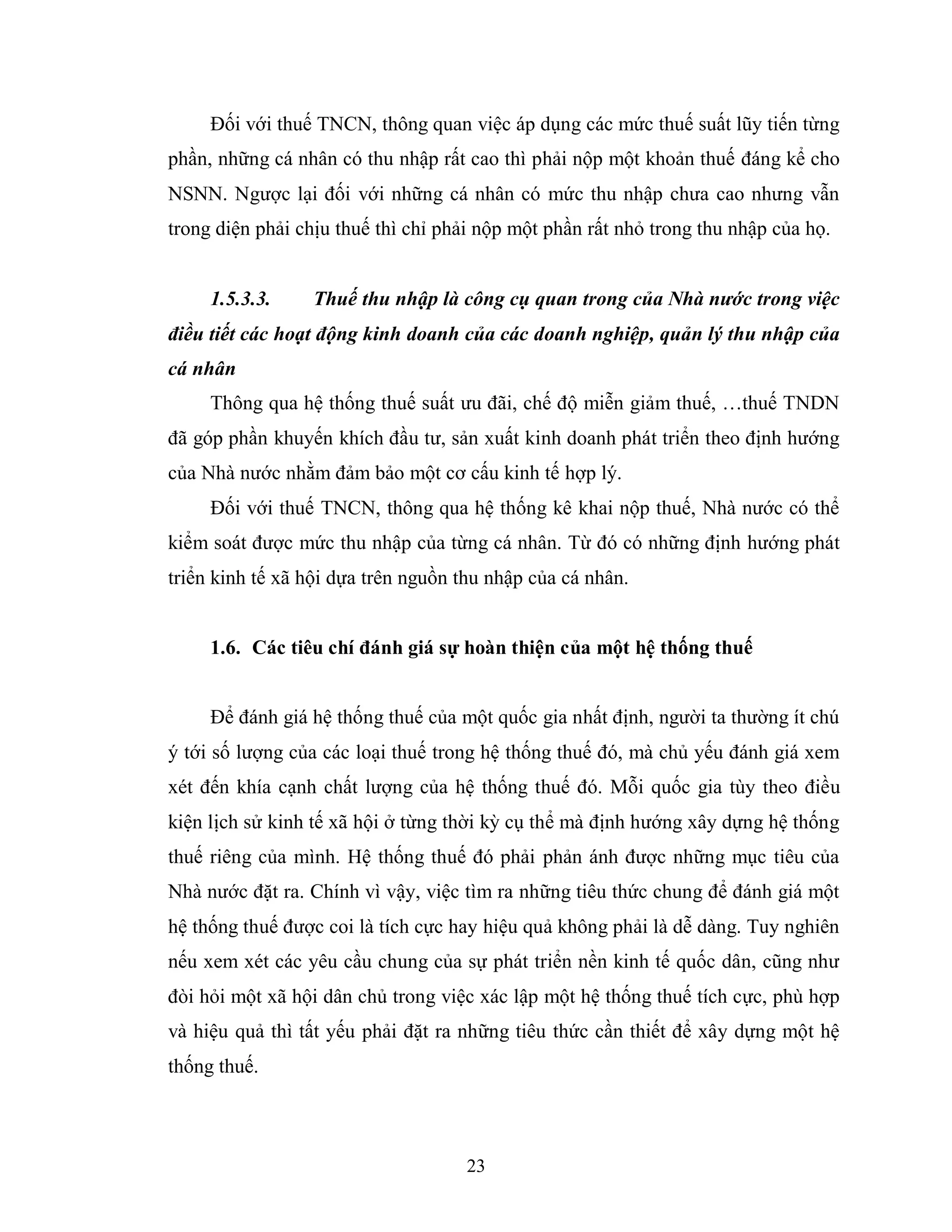 23
Đối với thuế TNCN, thông quan việc áp dụng các mức thuế suất lũy tiến từng
phần, những cá nhân có thu nhập rất cao thì phải nộp một khoản thuế đáng kể cho
NSNN. Ngược lại đối với những cá nhân có mức thu nhập chưa cao nhưng vẫn
trong diện phải chịu thuế thì chỉ phải nộp một phần rất nhỏ trong thu nhập của họ.
1.5.3.3. Thuế thu nhập là công cụ quan trong của Nhà nước trong việc
điều tiết các hoạt động kinh doanh của các doanh nghiệp, quản lý thu nhập của
cá nhân
Thông qua hệ thống thuế suất ưu đãi, chế độ miễn giảm thuế, …thuế TNDN
đã góp phần khuyến khích đầu tư, sản xuất kinh doanh phát triển theo định hướng
của Nhà nước nhằm đảm bảo một cơ cấu kinh tế hợp lý.
Đối với thuế TNCN, thông qua hệ thống kê khai nộp thuế, Nhà nước có thể
kiểm soát được mức thu nhập của từng cá nhân. Từ đó có những định hướng phát
triển kinh tế xã hội dựa trên nguồn thu nhập của cá nhân.
1.6. Các tiêu chí đánh giá sự hoàn thiện của một hệ thống thuế
Để đánh giá hệ thống thuế của một quốc gia nhất định, người ta thường ít chú
ý tới số lượng của các loại thuế trong hệ thống thuế đó, mà chủ yếu đánh giá xem
xét đến khía cạnh chất lượng của hệ thống thuế đó. Mỗi quốc gia tùy theo điều
kiện lịch sử kinh tế xã hội ở từng thời kỳ cụ thể mà định hướng xây dựng hệ thống
thuế riêng của mình. Hệ thống thuế đó phải phản ánh được những mục tiêu của
Nhà nước đặt ra. Chính vì vậy, việc tìm ra những tiêu thức chung để đánh giá một
hệ thống thuế được coi là tích cực hay hiệu quả không phải là dễ dàng. Tuy nghiên
nếu xem xét các yêu cầu chung của sự phát triển nền kinh tế quốc dân, cũng như
đòi hỏi một xã hội dân chủ trong việc xác lập một hệ thống thuế tích cực, phù hợp
và hiệu quả thì tất yếu phải đặt ra những tiêu thức cần thiết để xây dựng một hệ
thống thuế.
 