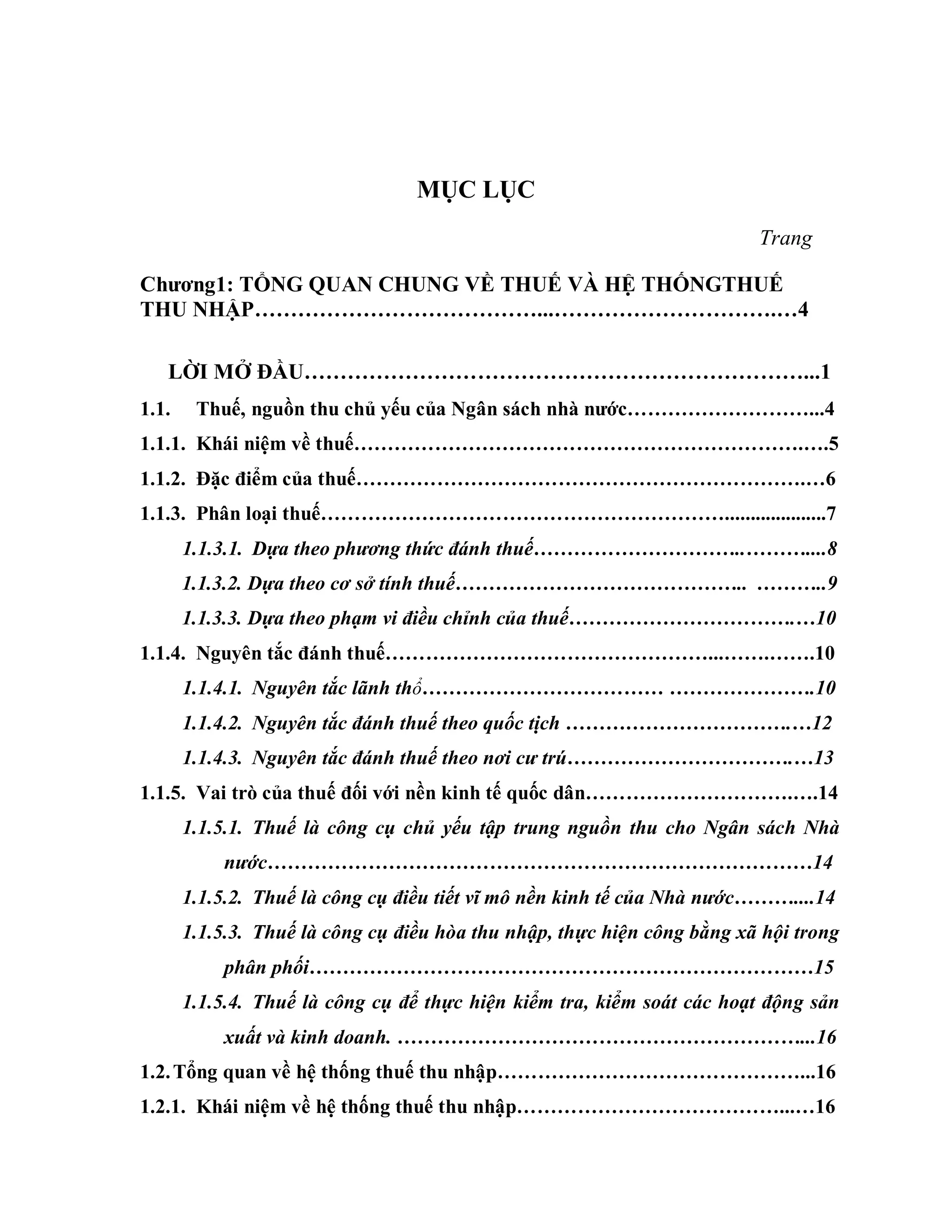 MỤC LỤC
Trang
Chƣơng1: TỔNG QUAN CHUNG VỀ THUẾ VÀ HỆ THỐNGTHUẾ
THU NHẬP…………………………………...………………………….…4
LỜI MỞ ĐẦU……………………………………………………………...1
1.1. Thuế, nguồn thu chủ yếu của Ngân sách nhà nƣớc………………………...4
1.1.1. Khái niệm về thuế………………………………………………………….….5
1.1.2. Đặc điểm của thuế………………………………………………………….…6
1.1.3. Phân loại thuế……………………………………………………....................7
1.1.3.1. Dựa theo phương thức đánh thuế…………………………..………....8
1.1.3.2. Dựa theo cơ sở tính thuế…………………………………….. ………..9
1.1.3.3. Dựa theo phạm vi điều chỉnh của thuế…………………………….…10
1.1.4. Nguyên tắc đánh thuế…………………………………………...…….…….10
1.1.4.1. Nguyên tắc lãnh thổ……………………………… ………………….10
1.1.4.2. Nguyên tắc đánh thuế theo quốc tịch …………………………….…12
1.1.4.3. Nguyên tắc đánh thuế theo nơi cư trú…………………………….…13
1.1.5. Vai trò của thuế đối với nền kinh tế quốc dân………………………….….14
1.1.5.1. Thuế là công cụ chủ yếu tập trung nguồn thu cho Ngân sách Nhà
nước………………………………………………………………………14
1.1.5.2. Thuế là công cụ điều tiết vĩ mô nền kinh tế của Nhà nước………....14
1.1.5.3. Thuế là công cụ điều hòa thu nhập, thực hiện công bằng xã hội trong
phân phối…………………………………………………………………15
1.1.5.4. Thuế là công cụ để thực hiện kiểm tra, kiểm soát các hoạt động sản
xuất và kinh doanh. ……………………………………………………...16
1.2.Tổng quan về hệ thống thuế thu nhập………………………………………...16
1.2.1. Khái niệm về hệ thống thuế thu nhập…………………………………...…16
 