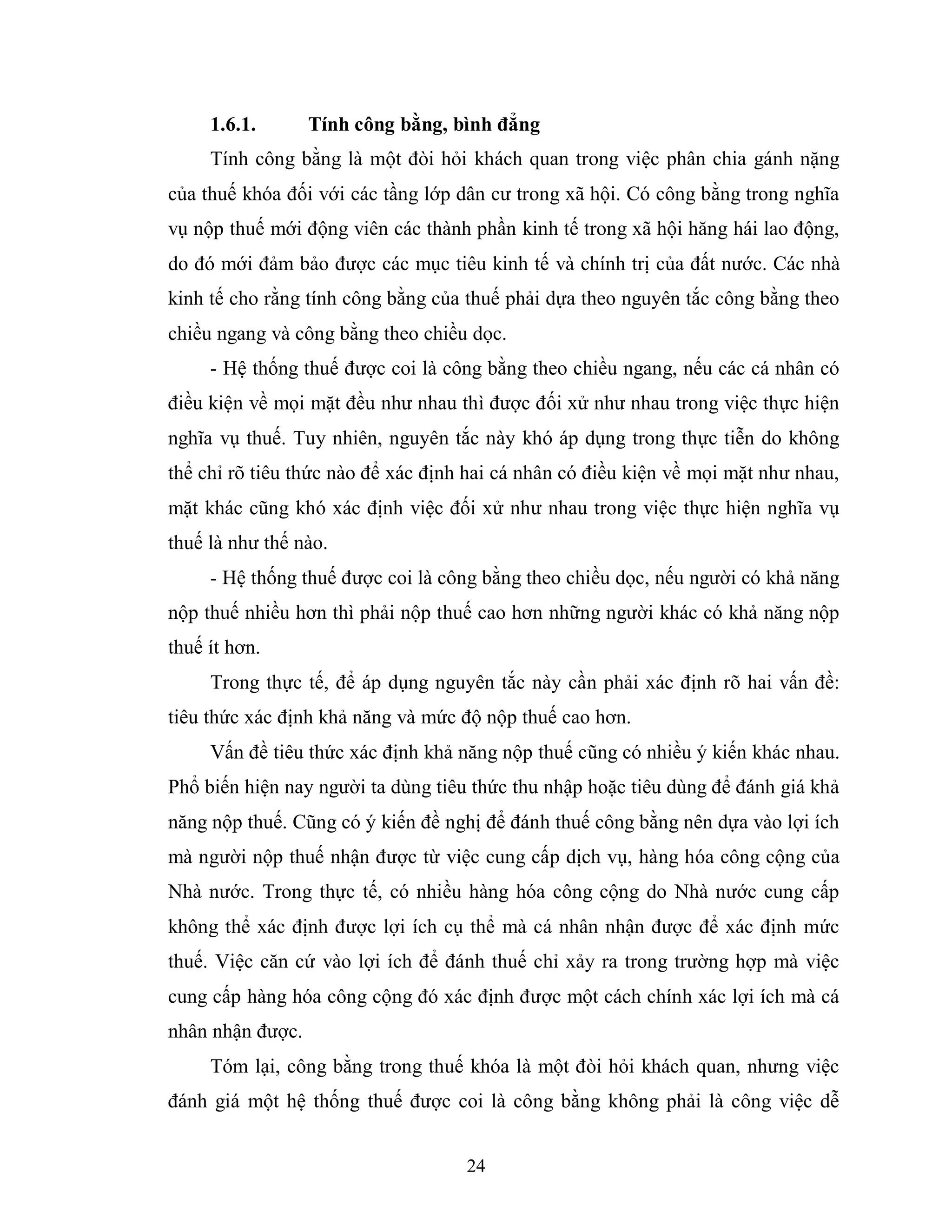 24
1.6.1. Tính công bằng, bình đẳng
Tính công bằng là một đòi hỏi khách quan trong việc phân chia gánh nặng
của thuế khóa đối với các tầng lớp dân cư trong xã hội. Có công bằng trong nghĩa
vụ nộp thuế mới động viên các thành phần kinh tế trong xã hội hăng hái lao động,
do đó mới đảm bảo được các mục tiêu kinh tế và chính trị của đất nước. Các nhà
kinh tế cho rằng tính công bằng của thuế phải dựa theo nguyên tắc công bằng theo
chiều ngang và công bằng theo chiều dọc.
- Hệ thống thuế được coi là công bằng theo chiều ngang, nếu các cá nhân có
điều kiện về mọi mặt đều như nhau thì được đối xử như nhau trong việc thực hiện
nghĩa vụ thuế. Tuy nhiên, nguyên tắc này khó áp dụng trong thực tiễn do không
thể chỉ rõ tiêu thức nào để xác định hai cá nhân có điều kiện về mọi mặt như nhau,
mặt khác cũng khó xác định việc đối xử như nhau trong việc thực hiện nghĩa vụ
thuế là như thế nào.
- Hệ thống thuế được coi là công bằng theo chiều dọc, nếu người có khả năng
nộp thuế nhiều hơn thì phải nộp thuế cao hơn những người khác có khả năng nộp
thuế ít hơn.
Trong thực tế, để áp dụng nguyên tắc này cần phải xác định rõ hai vấn đề:
tiêu thức xác định khả năng và mức độ nộp thuế cao hơn.
Vấn đề tiêu thức xác định khả năng nộp thuế cũng có nhiều ý kiến khác nhau.
Phổ biến hiện nay người ta dùng tiêu thức thu nhập hoặc tiêu dùng để đánh giá khả
năng nộp thuế. Cũng có ý kiến đề nghị để đánh thuế công bằng nên dựa vào lợi ích
mà người nộp thuế nhận được từ việc cung cấp dịch vụ, hàng hóa công cộng của
Nhà nước. Trong thực tế, có nhiều hàng hóa công cộng do Nhà nước cung cấp
không thể xác định được lợi ích cụ thể mà cá nhân nhận được để xác định mức
thuế. Việc căn cứ vào lợi ích để đánh thuế chỉ xảy ra trong trường hợp mà việc
cung cấp hàng hóa công cộng đó xác định được một cách chính xác lợi ích mà cá
nhân nhận được.
Tóm lại, công bằng trong thuế khóa là một đòi hỏi khách quan, nhưng việc
đánh giá một hệ thống thuế được coi là công bằng không phải là công việc dễ
 