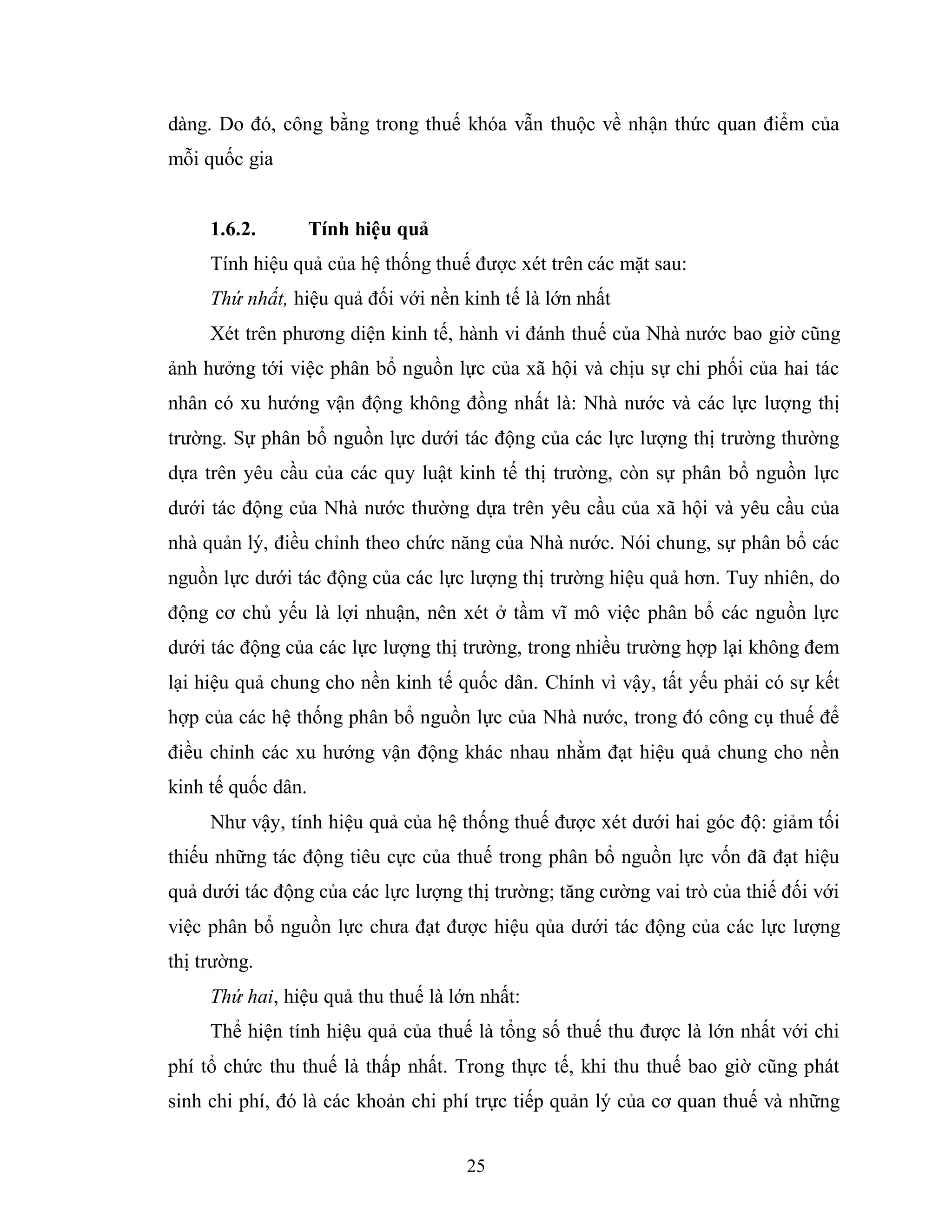 25
dàng. Do đó, công bằng trong thuế khóa vẫn thuộc về nhận thức quan điểm của
mỗi quốc gia
1.6.2. Tính hiệu quả
Tính hiệu quả của hệ thống thuế được xét trên các mặt sau:
Thứ nhất, hiệu quả đối với nền kinh tế là lớn nhất
Xét trên phương diện kinh tế, hành vi đánh thuế của Nhà nước bao giờ cũng
ảnh hưởng tới việc phân bổ nguồn lực của xã hội và chịu sự chi phối của hai tác
nhân có xu hướng vận động không đồng nhất là: Nhà nước và các lực lượng thị
trường. Sự phân bổ nguồn lực dưới tác động của các lực lượng thị trường thường
dựa trên yêu cầu của các quy luật kinh tế thị trường, còn sự phân bổ nguồn lực
dưới tác động của Nhà nước thường dựa trên yêu cầu của xã hội và yêu cầu của
nhà quản lý, điều chỉnh theo chức năng của Nhà nước. Nói chung, sự phân bổ các
nguồn lực dưới tác động của các lực lượng thị trường hiệu quả hơn. Tuy nhiên, do
động cơ chủ yếu là lợi nhuận, nên xét ở tầm vĩ mô việc phân bổ các nguồn lực
dưới tác động của các lực lượng thị trường, trong nhiều trường hợp lại không đem
lại hiệu quả chung cho nền kinh tế quốc dân. Chính vì vậy, tất yếu phải có sự kết
hợp của các hệ thống phân bổ nguồn lực của Nhà nước, trong đó công cụ thuế để
điều chỉnh các xu hướng vận động khác nhau nhằm đạt hiệu quả chung cho nền
kinh tế quốc dân.
Như vậy, tính hiệu quả của hệ thống thuế được xét dưới hai góc độ: giảm tối
thiếu những tác động tiêu cực của thuế trong phân bổ nguồn lực vốn đã đạt hiệu
quả dưới tác động của các lực lượng thị trường; tăng cường vai trò của thiế đối với
việc phân bổ nguồn lực chưa đạt được hiệu qủa dưới tác động của các lực lượng
thị trường.
Thứ hai, hiệu quả thu thuế là lớn nhất:
Thể hiện tính hiệu quả của thuế là tổng số thuế thu được là lớn nhất với chi
phí tổ chức thu thuế là thấp nhất. Trong thực tế, khi thu thuế bao giờ cũng phát
sinh chi phí, đó là các khoản chi phí trực tiếp quản lý của cơ quan thuế và những
 