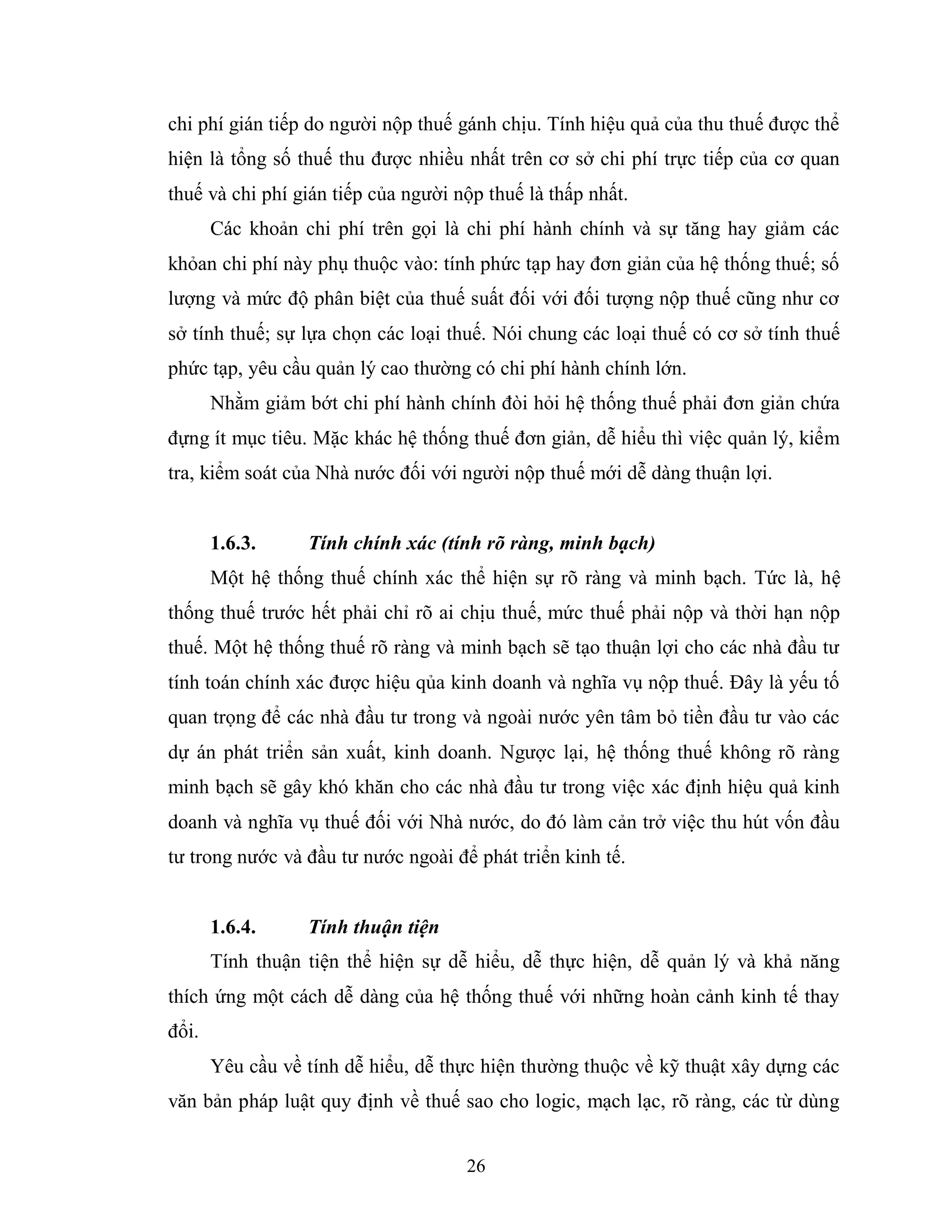 26
chi phí gián tiếp do người nộp thuế gánh chịu. Tính hiệu quả của thu thuế được thể
hiện là tổng số thuế thu được nhiều nhất trên cơ sở chi phí trực tiếp của cơ quan
thuế và chi phí gián tiếp của người nộp thuế là thấp nhất.
Các khoản chi phí trên gọi là chi phí hành chính và sự tăng hay giảm các
khỏan chi phí này phụ thuộc vào: tính phức tạp hay đơn giản của hệ thống thuế; số
lượng và mức độ phân biệt của thuế suất đối với đối tượng nộp thuế cũng như cơ
sở tính thuế; sự lựa chọn các loại thuế. Nói chung các loại thuế có cơ sở tính thuế
phức tạp, yêu cầu quản lý cao thường có chi phí hành chính lớn.
Nhằm giảm bớt chi phí hành chính đòi hỏi hệ thống thuế phải đơn giản chứa
đựng ít mục tiêu. Mặc khác hệ thống thuế đơn giản, dễ hiểu thì việc quản lý, kiểm
tra, kiểm soát của Nhà nước đối với người nộp thuế mới dễ dàng thuận lợi.
1.6.3. Tính chính xác (tính rõ ràng, minh bạch)
Một hệ thống thuế chính xác thể hiện sự rõ ràng và minh bạch. Tức là, hệ
thống thuế trước hết phải chỉ rõ ai chịu thuế, mức thuế phải nộp và thời hạn nộp
thuế. Một hệ thống thuế rõ ràng và minh bạch sẽ tạo thuận lợi cho các nhà đầu tư
tính toán chính xác được hiệu qủa kinh doanh và nghĩa vụ nộp thuế. Đây là yếu tố
quan trọng để các nhà đầu tư trong và ngoài nước yên tâm bỏ tiền đầu tư vào các
dự án phát triển sản xuất, kinh doanh. Ngược lại, hệ thống thuế không rõ ràng
minh bạch sẽ gây khó khăn cho các nhà đầu tư trong việc xác định hiệu quả kinh
doanh và nghĩa vụ thuế đối với Nhà nước, do đó làm cản trở việc thu hút vốn đầu
tư trong nước và đầu tư nước ngoài để phát triển kinh tế.
1.6.4. Tính thuận tiện
Tính thuận tiện thể hiện sự dễ hiểu, dễ thực hiện, dễ quản lý và khả năng
thích ứng một cách dễ dàng của hệ thống thuế với những hoàn cảnh kinh tế thay
đổi.
Yêu cầu về tính dễ hiểu, dễ thực hiện thường thuộc về kỹ thuật xây dựng các
văn bản pháp luật quy định về thuế sao cho logic, mạch lạc, rõ ràng, các từ dùng
 