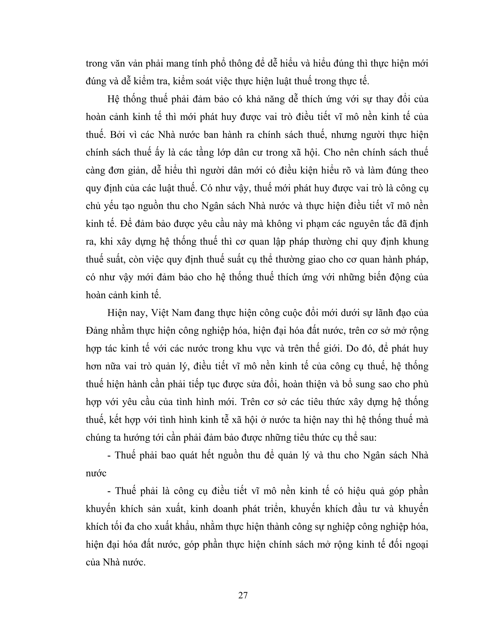 27
trong văn vản phải mang tính phổ thông để dễ hiểu và hiểu đúng thì thực hiện mới
đúng và dễ kiểm tra, kiểm soát việc thực hiện luật thuế trong thực tế.
Hệ thống thuế phải đảm bảo có khả năng dễ thích ứng với sự thay đổi của
hoàn cảnh kinh tế thì mới phát huy được vai trò điều tiết vĩ mô nền kinh tế của
thuế. Bởi vì các Nhà nước ban hành ra chính sách thuế, nhưng người thực hiện
chính sách thuế ấy là các tầng lớp dân cư trong xã hội. Cho nên chính sách thuế
càng đơn giản, dễ hiểu thì người dân mới có điều kiện hiểu rõ và làm đúng theo
quy định của các luật thuế. Có như vậy, thuế mới phát huy được vai trò là công cụ
chủ yếu tạo nguồn thu cho Ngân sách Nhà nước và thực hiện điều tiết vĩ mô nền
kinh tế. Để đảm bảo được yêu cầu này mà không vi phạm các nguyên tắc đã định
ra, khi xây dựng hệ thống thuế thì cơ quan lập pháp thường chỉ quy định khung
thuế suất, còn việc quy định thuế suất cụ thể thường giao cho cơ quan hành pháp,
có như vậy mới đảm bảo cho hệ thống thuế thích ứng với những biến động của
hoàn cảnh kinh tế.
Hiện nay, Việt Nam đang thực hiện công cuộc đổi mới dưới sự lãnh đạo của
Đảng nhằm thực hiện công nghiệp hóa, hiện đại hóa đất nước, trên cơ sở mở rộng
hợp tác kinh tế với các nước trong khu vực và trên thế giới. Do đó, để phát huy
hơn nữa vai trò quản lý, điều tiết vĩ mô nền kinh tế của công cụ thuế, hệ thống
thuế hiện hành cần phải tiếp tục được sửa đổi, hoàn thiện và bổ sung sao cho phù
hợp với yêu cầu của tình hình mới. Trên cơ sở các tiêu thức xây dựng hệ thống
thuế, kết hợp với tình hình kinh tễ xã hội ở nước ta hiện nay thì hệ thống thuế mà
chúng ta hướng tới cần phải đảm bảo được những tiêu thức cụ thể sau:
- Thuế phải bao quát hết nguồn thu để quản lý và thu cho Ngân sách Nhà
nước
- Thuế phải là công cụ điều tiết vĩ mô nền kinh tế có hiệu quả góp phần
khuyến khích sản xuất, kinh doanh phát triển, khuyến khích đầu tư và khuyến
khích tối đa cho xuất khẩu, nhằm thực hiện thành công sự nghiệp công nghiệp hóa,
hiện đại hóa đất nước, góp phần thực hiện chính sách mở rộng kinh tế đối ngoại
của Nhà nước.
 