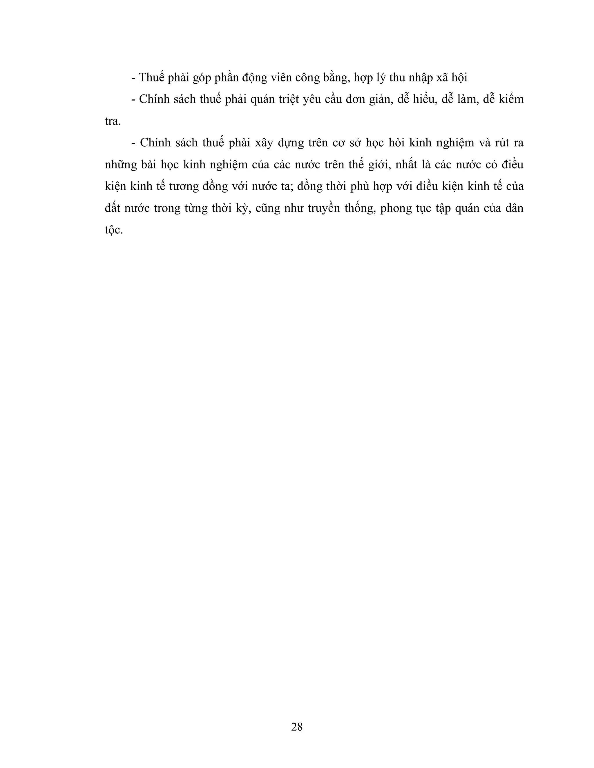 28
- Thuế phải góp phần động viên công bằng, hợp lý thu nhập xã hội
- Chính sách thuế phải quán triệt yêu cầu đơn giản, dễ hiểu, dễ làm, dễ kiểm
tra.
- Chính sách thuế phải xây dựng trên cơ sở học hỏi kinh nghiệm và rút ra
những bài học kinh nghiệm của các nước trên thế giới, nhất là các nước có điều
kiện kinh tế tương đồng với nước ta; đồng thời phù hợp với điều kiện kinh tế của
đất nước trong từng thời kỳ, cũng như truyền thống, phong tục tập quán của dân
tộc.
 