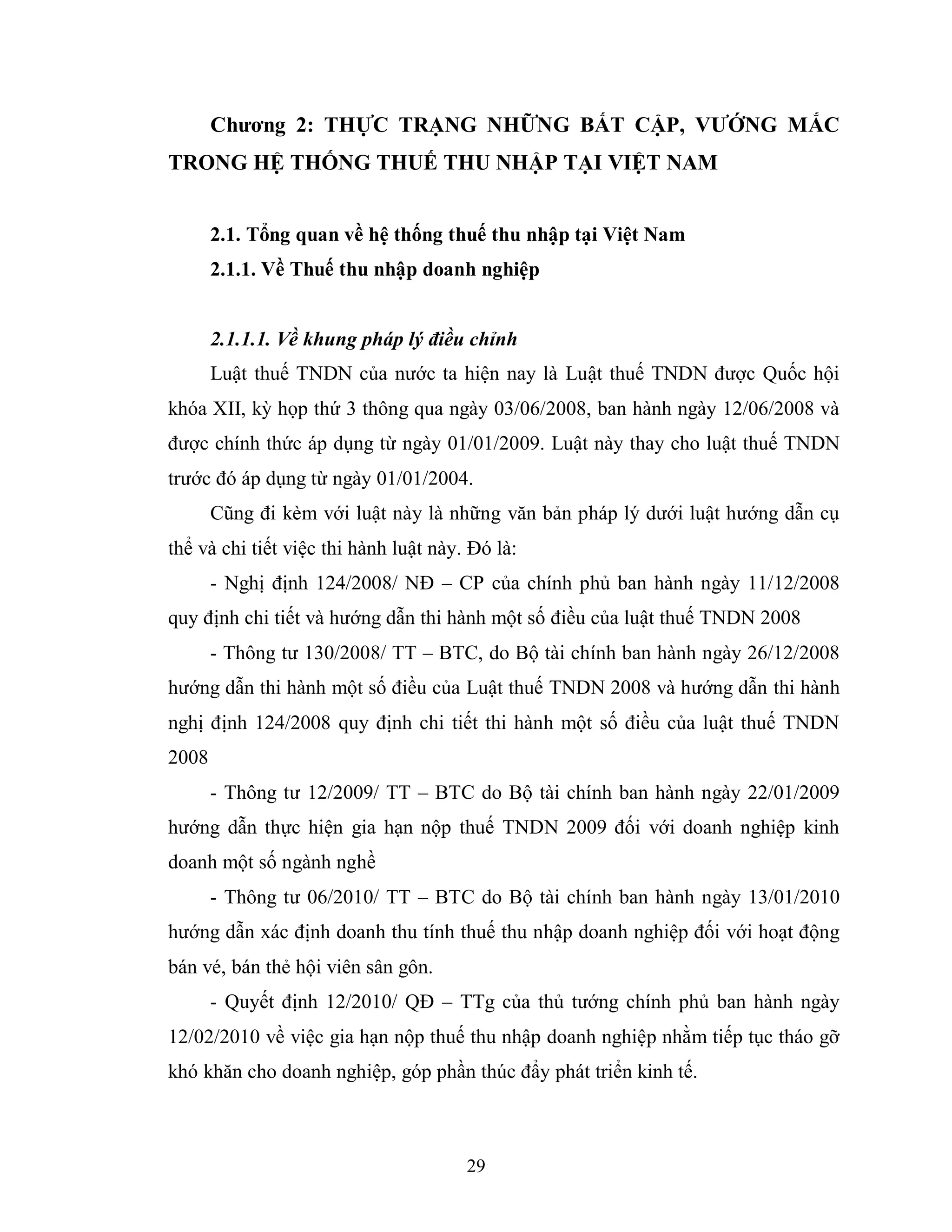 29
Chƣơng 2: THỰC TRẠNG NHỮNG BẤT CẬP, VƢỚNG MẮC
TRONG HỆ THỐNG THUẾ THU NHẬP TẠI VIỆT NAM
2.1. Tổng quan về hệ thống thuế thu nhập tại Việt Nam
2.1.1. Về Thuế thu nhập doanh nghiệp
2.1.1.1. Về khung pháp lý điều chỉnh
Luật thuế TNDN của nước ta hiện nay là Luật thuế TNDN được Quốc hội
khóa XII, kỳ họp thứ 3 thông qua ngày 03/06/2008, ban hành ngày 12/06/2008 và
được chính thức áp dụng từ ngày 01/01/2009. Luật này thay cho luật thuế TNDN
trước đó áp dụng từ ngày 01/01/2004.
Cũng đi kèm với luật này là những văn bản pháp lý dưới luật hướng dẫn cụ
thể và chi tiết việc thi hành luật này. Đó là:
- Nghị định 124/2008/ NĐ – CP của chính phủ ban hành ngày 11/12/2008
quy định chi tiết và hướng dẫn thi hành một số điều của luật thuế TNDN 2008
- Thông tư 130/2008/ TT – BTC, do Bộ tài chính ban hành ngày 26/12/2008
hướng dẫn thi hành một số điều của Luật thuế TNDN 2008 và hướng dẫn thi hành
nghị định 124/2008 quy định chi tiết thi hành một số điều của luật thuế TNDN
2008
- Thông tư 12/2009/ TT – BTC do Bộ tài chính ban hành ngày 22/01/2009
hướng dẫn thực hiện gia hạn nộp thuế TNDN 2009 đối với doanh nghiệp kinh
doanh một số ngành nghề
- Thông tư 06/2010/ TT – BTC do Bộ tài chính ban hành ngày 13/01/2010
hướng dẫn xác định doanh thu tính thuế thu nhập doanh nghiệp đối với hoạt động
bán vé, bán thẻ hội viên sân gôn.
- Quyết định 12/2010/ QĐ – TTg của thủ tướng chính phủ ban hành ngày
12/02/2010 về việc gia hạn nộp thuế thu nhập doanh nghiệp nhằm tiếp tục tháo gỡ
khó khăn cho doanh nghiệp, góp phần thúc đẩy phát triển kinh tế.
 