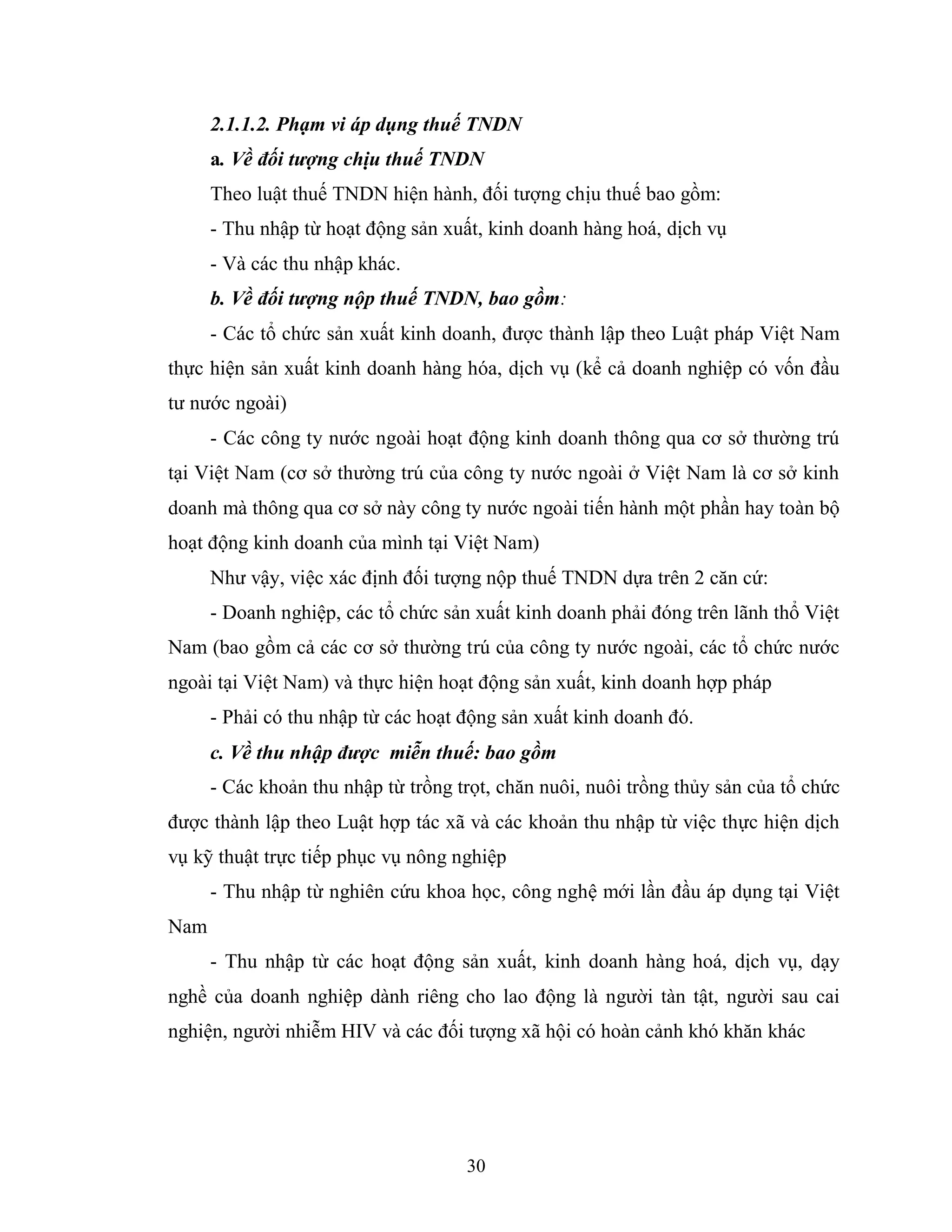 30
2.1.1.2. Phạm vi áp dụng thuế TNDN
a. Về đối tượng chịu thuế TNDN
Theo luật thuế TNDN hiện hành, đối tượng chịu thuế bao gồm:
- Thu nhập từ hoạt động sản xuất, kinh doanh hàng hoá, dịch vụ
- Và các thu nhập khác.
b. Về đối tượng nộp thuế TNDN, bao gồm:
- Các tổ chức sản xuất kinh doanh, được thành lập theo Luật pháp Việt Nam
thực hiện sản xuất kinh doanh hàng hóa, dịch vụ (kể cả doanh nghiệp có vốn đầu
tư nước ngoài)
- Các công ty nước ngoài hoạt động kinh doanh thông qua cơ sở thường trú
tại Việt Nam (cơ sở thường trú của công ty nước ngoài ở Việt Nam là cơ sở kinh
doanh mà thông qua cơ sở này công ty nước ngoài tiến hành một phần hay toàn bộ
hoạt động kinh doanh của mình tại Việt Nam)
Như vậy, việc xác định đối tượng nộp thuế TNDN dựa trên 2 căn cứ:
- Doanh nghiệp, các tổ chức sản xuất kinh doanh phải đóng trên lãnh thổ Việt
Nam (bao gồm cả các cơ sở thường trú của công ty nước ngoài, các tổ chức nước
ngoài tại Việt Nam) và thực hiện hoạt động sản xuất, kinh doanh hợp pháp
- Phải có thu nhập từ các hoạt động sản xuất kinh doanh đó.
c. Về thu nhập được miễn thuế: bao gồm
- Các khoản thu nhập từ trồng trọt, chăn nuôi, nuôi trồng thủy sản của tổ chức
được thành lập theo Luật hợp tác xã và các khoản thu nhập từ việc thực hiện dịch
vụ kỹ thuật trực tiếp phục vụ nông nghiệp
- Thu nhập từ nghiên cứu khoa học, công nghệ mới lần đầu áp dụng tại Việt
Nam
- Thu nhập từ các hoạt động sản xuất, kinh doanh hàng hoá, dịch vụ, dạy
nghề của doanh nghiệp dành riêng cho lao động là người tàn tật, người sau cai
nghiện, người nhiễm HIV và các đối tượng xã hội có hoàn cảnh khó khăn khác
 