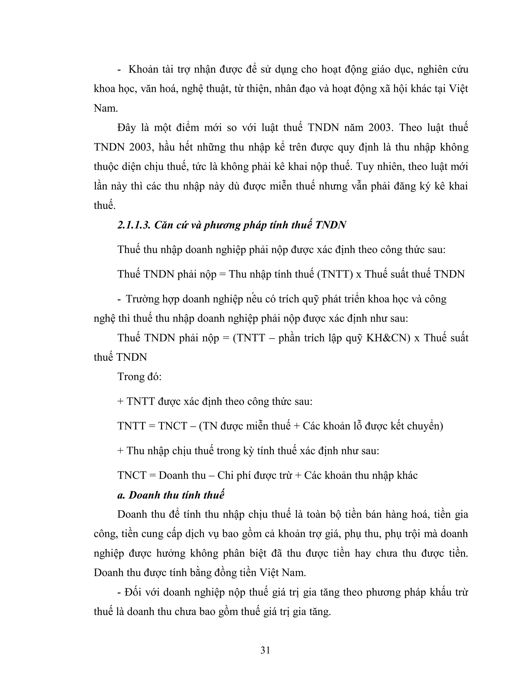 31
- Khoản tài trợ nhận được để sử dụng cho hoạt động giáo dục, nghiên cứu
khoa học, văn hoá, nghệ thuật, từ thiện, nhân đạo và hoạt động xã hội khác tại Việt
Nam.
Đây là một điểm mới so với luật thuế TNDN năm 2003. Theo luật thuế
TNDN 2003, hầu hết những thu nhập kể trên được quy định là thu nhập không
thuộc diện chịu thuế, tức là không phải kê khai nộp thuế. Tuy nhiên, theo luật mới
lần này thì các thu nhập này dù được miễn thuế nhưng vẫn phải đăng ký kê khai
thuế.
2.1.1.3. Căn cứ và phương pháp tính thuế TNDN
Thuế thu nhập doanh nghiệp phải nộp được xác định theo công thức sau:
Thuế TNDN phải nộp = Thu nhập tính thuế (TNTT) x Thuế suất thuế TNDN
- Trường hợp doanh nghiệp nế u có trích quỹ phát triển khoa học và công
nghệ thì thuế thu nhập doanh nghiệp phải nộp được xác định như sau:
Thuế TNDN phải nộp = (TNTT – phần trích lập quỹ KH&CN) x Thuế suất
thuế TNDN
Trong đó:
+ TNTT được xác định theo công thức sau:
TNTT = TNCT – (TN được miễn thuế + Các khoản lỗ được kết chuyển)
+ Thu nhập chịu thuế trong kỳ tính thuế xác định như sau:
TNCT = Doanh thu – Chi phí được trừ + Các khoản thu nhập khác
a. Doanh thu tính thuế
Doanh thu để tính thu nhập chịu thuế là toàn bộ tiền bán hàng hoá, tiền gia
công, tiền cung cấp dịch vụ bao gồm cả khoản trợ giá, phụ thu, phụ trội mà doanh
nghiệp được hưởng không phân biệt đã thu được tiền hay chưa thu được tiền.
Doanh thu được tính bằng đồng tiền Việt Nam.
- Đối với doanh nghiệp nộp thuế giá trị gia tăng theo phương pháp khấu trừ
thuế là doanh thu chưa bao gồm thuế giá trị gia tăng.
 