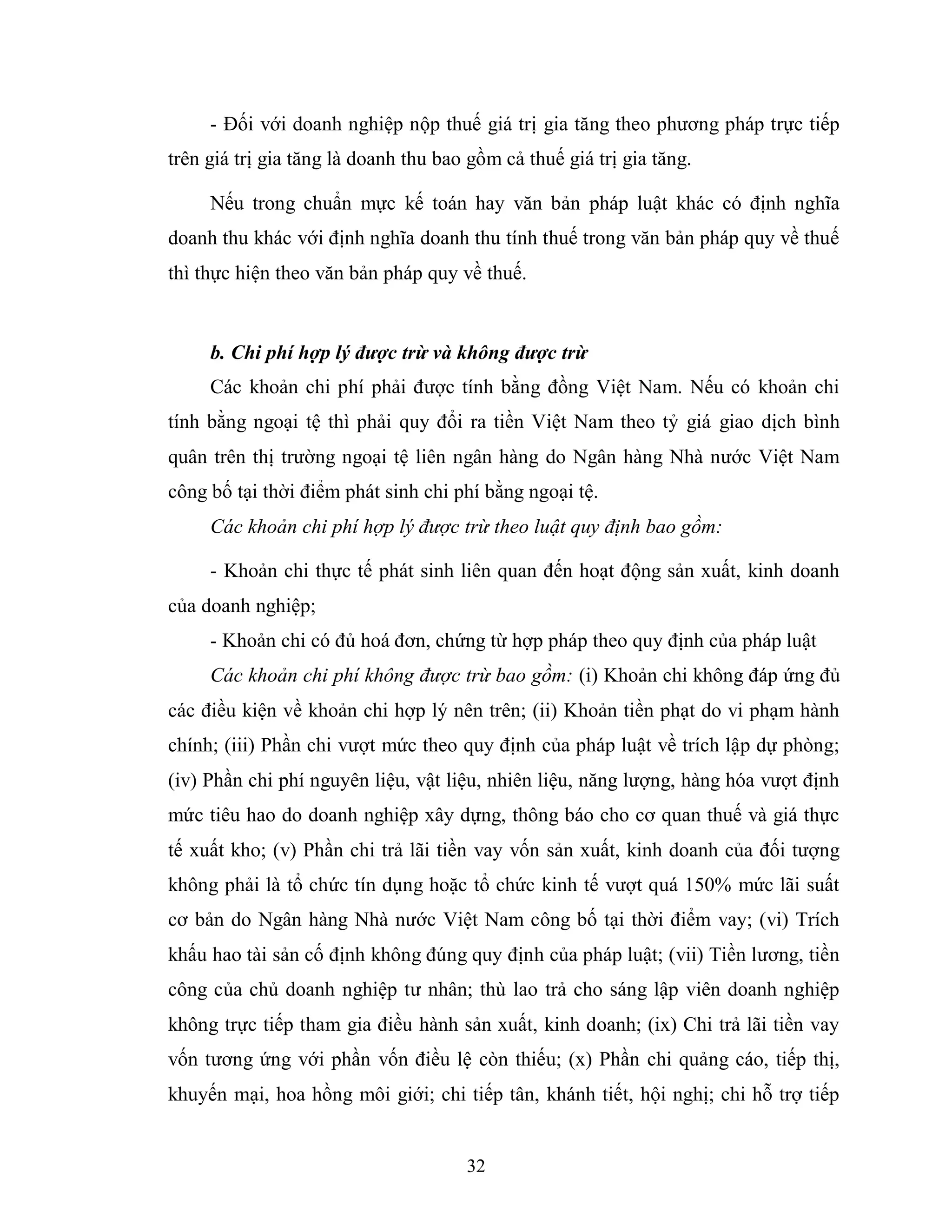 32
- Đối với doanh nghiệp nộp thuế giá trị gia tăng theo phương pháp trực tiếp
trên giá trị gia tăng là doanh thu bao gồm cả thuế giá trị gia tăng.
Nếu trong chuẩn mực kế toán hay văn bản pháp luật khác có định nghĩa
doanh thu khác với định nghĩa doanh thu tính thuế trong văn bản pháp quy về thuế
thì thực hiện theo văn bản pháp quy về thuế.
b. Chi phí hợp lý được trừ và không được trừ
Các khoản chi phí phải được tính bằng đồng Việt Nam. Nếu có khoản chi
tính bằng ngoại tệ thì phải quy đổi ra tiền Việt Nam theo tỷ giá giao dịch bình
quân trên thị trường ngoại tệ liên ngân hàng do Ngân hàng Nhà nước Việt Nam
công bố tại thời điểm phát sinh chi phí bằng ngoại tệ.
Các khoản chi phí hợp lý được trừ theo luật quy định bao gồm:
- Khoản chi thực tế phát sinh liên quan đến hoạt động sản xuất, kinh doanh
của doanh nghiệp;
- Khoản chi có đủ hoá đơn, chứng từ hợp pháp theo quy định của pháp luật
Các khoản chi phí không được trừ bao gồm: (i) Khoản chi không đáp ứng đủ
các điều kiện về khoản chi hợp lý nên trên; (ii) Khoản tiền phạt do vi phạm hành
chính; (iii) Phần chi vượt mức theo quy định của pháp luật về trích lập dự phòng;
(iv) Phần chi phí nguyên liệu, vật liệu, nhiên liệu, năng lượng, hàng hóa vượt định
mức tiêu hao do doanh nghiệp xây dựng, thông báo cho cơ quan thuế và giá thực
tế xuất kho; (v) Phần chi trả lãi tiền vay vốn sản xuất, kinh doanh của đối tượng
không phải là tổ chức tín dụng hoặc tổ chức kinh tế vượt quá 150% mức lãi suất
cơ bản do Ngân hàng Nhà nước Việt Nam công bố tại thời điểm vay; (vi) Trích
khấu hao tài sản cố định không đúng quy định của pháp luật; (vii) Tiền lương, tiền
công của chủ doanh nghiệp tư nhân; thù lao trả cho sáng lập viên doanh nghiệp
không trực tiếp tham gia điều hành sản xuất, kinh doanh; (ix) Chi trả lãi tiền vay
vốn tương ứng với phần vốn điều lệ còn thiếu; (x) Phần chi quảng cáo, tiếp thị,
khuyến mại, hoa hồng môi giới; chi tiếp tân, khánh tiết, hội nghị; chi hỗ trợ tiếp
 