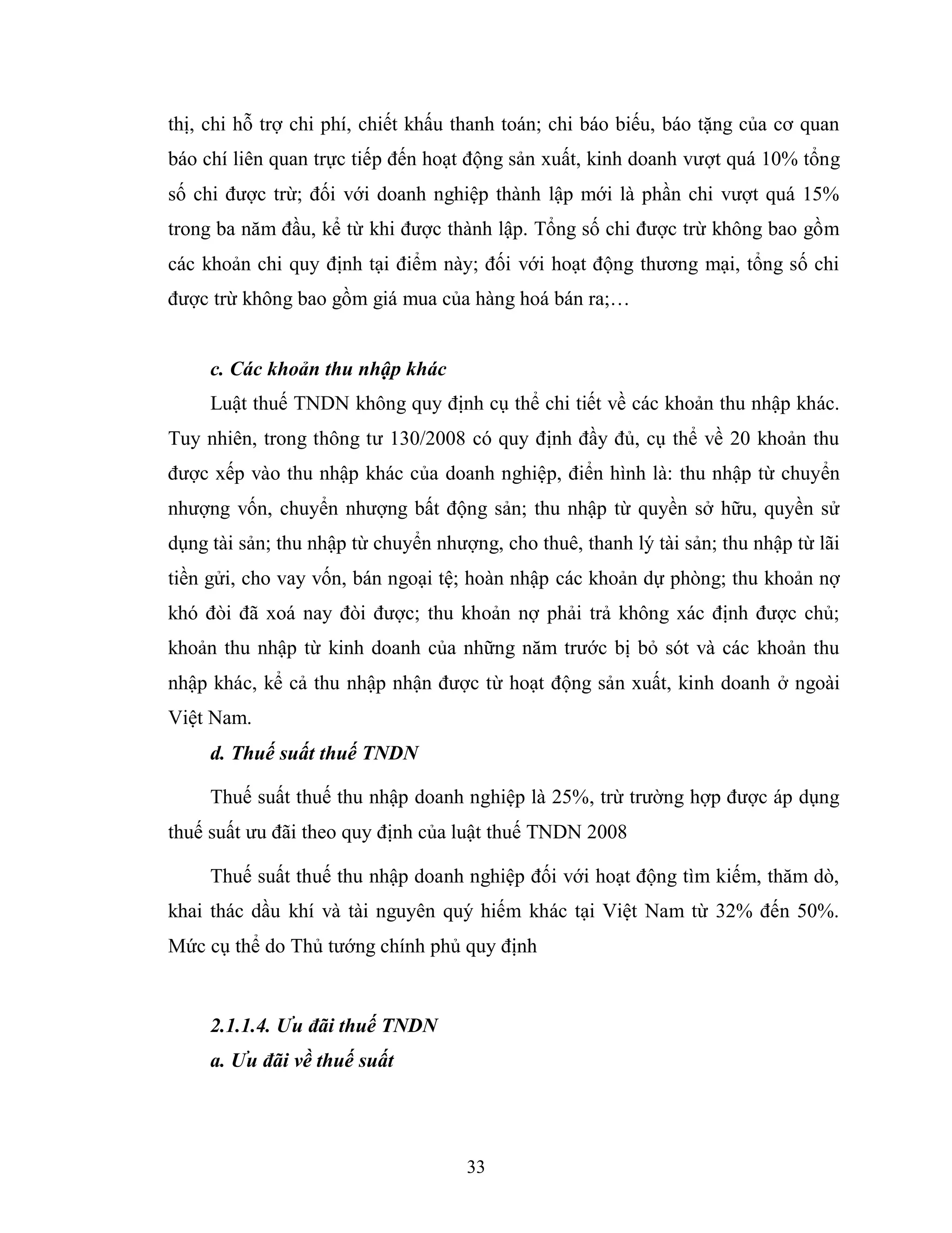 33
thị, chi hỗ trợ chi phí, chiết khấu thanh toán; chi báo biếu, báo tặng của cơ quan
báo chí liên quan trực tiếp đến hoạt động sản xuất, kinh doanh vượt quá 10% tổng
số chi được trừ; đối với doanh nghiệp thành lập mới là phần chi vượt quá 15%
trong ba năm đầu, kể từ khi được thành lập. Tổng số chi được trừ không bao gồm
các khoản chi quy định tại điểm này; đối với hoạt động thương mại, tổng số chi
được trừ không bao gồm giá mua của hàng hoá bán ra;…
c. Các khoản thu nhập khác
Luật thuế TNDN không quy định cụ thể chi tiết về các khoản thu nhập khác.
Tuy nhiên, trong thông tư 130/2008 có quy định đầy đủ, cụ thể về 20 khoản thu
được xếp vào thu nhập khác của doanh nghiệp, điển hình là: thu nhập từ chuyển
nhượng vốn, chuyển nhượng bất động sản; thu nhập từ quyền sở hữu, quyền sử
dụng tài sản; thu nhập từ chuyển nhượng, cho thuê, thanh lý tài sản; thu nhập từ lãi
tiền gửi, cho vay vốn, bán ngoại tệ; hoàn nhập các khoản dự phòng; thu khoản nợ
khó đòi đã xoá nay đòi được; thu khoản nợ phải trả không xác định được chủ;
khoản thu nhập từ kinh doanh của những năm trước bị bỏ sót và các khoản thu
nhập khác, kể cả thu nhập nhận được từ hoạt động sản xuất, kinh doanh ở ngoài
Việt Nam.
d. Thuế suất thuế TNDN
Thuế suất thuế thu nhập doanh nghiệp là 25%, trừ trường hợp được áp dụng
thuế suất ưu đãi theo quy định của luật thuế TNDN 2008
Thuế suất thuế thu nhập doanh nghiệp đối với hoạt động tìm kiếm, thăm dò,
khai thác dầu khí và tài nguyên quý hiếm khác tại Việt Nam từ 32% đến 50%.
Mức cụ thể do Thủ tướng chính phủ quy định
2.1.1.4. Ưu đãi thuế TNDN
a. Ưu đãi về thuế suất
 