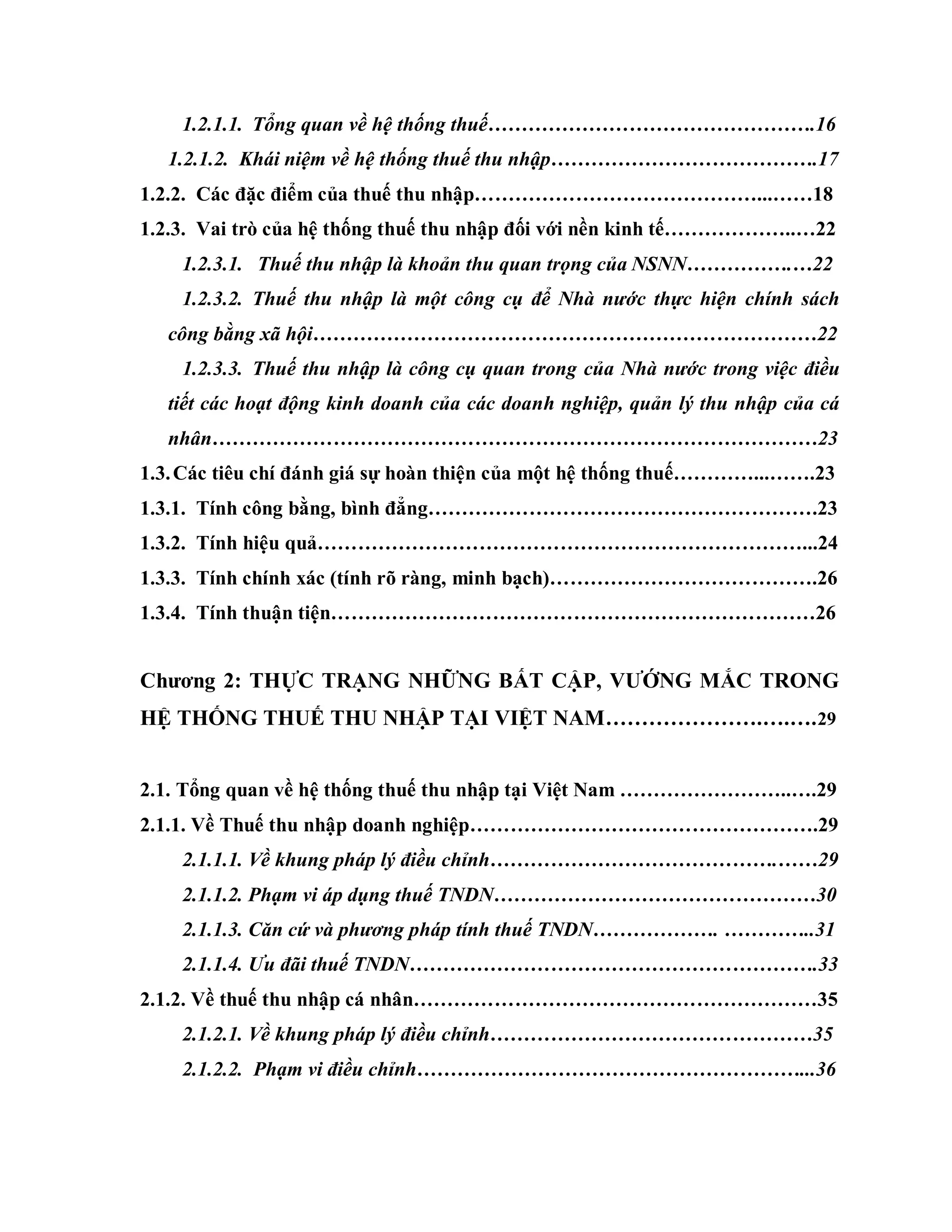1.2.1.1. Tổng quan về hệ thống thuế………………………………………….16
1.2.1.2. Khái niệm về hệ thống thuế thu nhập………………………………….17
1.2.2. Các đặc điểm của thuế thu nhập……………………………………...……18
1.2.3. Vai trò của hệ thống thuế thu nhập đối với nền kinh tế………………..…22
1.2.3.1. Thuế thu nhập là khoản thu quan trọng của NSNN…………….…22
1.2.3.2. Thuế thu nhập là một công cụ để Nhà nước thực hiện chính sách
công bằng xã hội…………………………………………………………………22
1.2.3.3. Thuế thu nhập là công cụ quan trong của Nhà nước trong việc điều
tiết các hoạt động kinh doanh của các doanh nghiệp, quản lý thu nhập của cá
nhân………………………………………………………………………………23
1.3.Các tiêu chí đánh giá sự hoàn thiện của một hệ thống thuế…………...…….23
1.3.1. Tính công bằng, bình đẳng………………………………………………….23
1.3.2. Tính hiệu quả………………………………………………………………...24
1.3.3. Tính chính xác (tính rõ ràng, minh bạch)………………………………….26
1.3.4. Tính thuận tiện………………………………………………………………26
Chƣơng 2: THỰC TRẠNG NHỮNG BẤT CẬP, VƢỚNG MẮC TRONG
HỆ THỐNG THUẾ THU NHẬP TẠI VIỆT NAM………………….….….29
2.1. Tổng quan về hệ thống thuế thu nhập tại Việt Nam ……………………..….29
2.1.1. Về Thuế thu nhập doanh nghiệp…………………………………………….29
2.1.1.1. Về khung pháp lý điều chỉnh…………………………………….……29
2.1.1.2. Phạm vi áp dụng thuế TNDN…………………………………………30
2.1.1.3. Căn cứ và phương pháp tính thuế TNDN………………. …………..31
2.1.1.4. Ưu đãi thuế TNDN…………………………………………………….33
2.1.2. Về thuế thu nhập cá nhân……………………………………………………35
2.1.2.1. Về khung pháp lý điều chỉnh…………………………………………35
2.1.2.2. Phạm vi điều chỉnh…………………………………………………...36
 