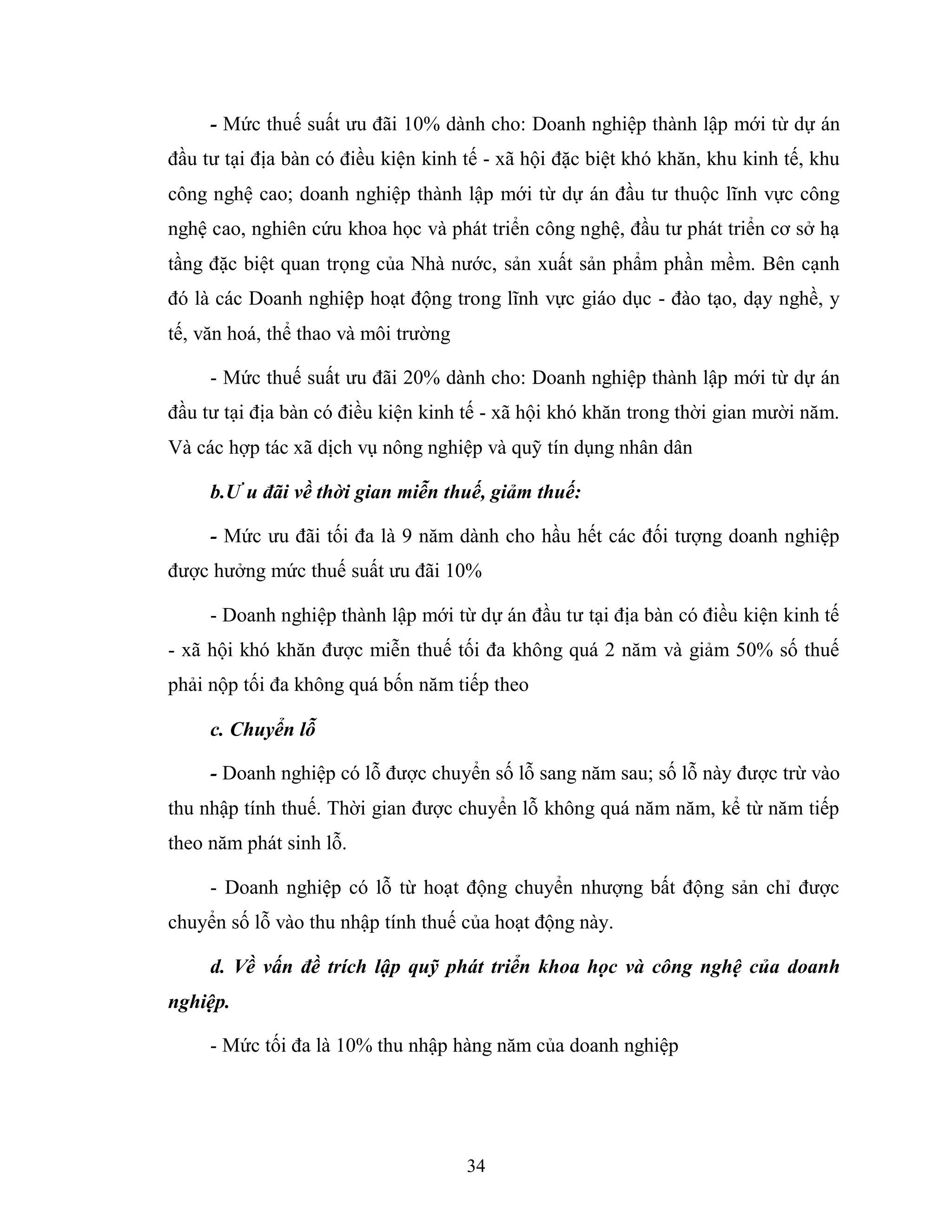 34
- Mức thuế suất ưu đãi 10% dành cho: Doanh nghiệp thành lập mới từ dự án
đầu tư tại địa bàn có điều kiện kinh tế - xã hội đặc biệt khó khăn, khu kinh tế, khu
công nghệ cao; doanh nghiệp thành lập mới từ dự án đầu tư thuộc lĩnh vực công
nghệ cao, nghiên cứu khoa học và phát triển công nghệ, đầu tư phát triển cơ sở hạ
tầng đặc biệt quan trọng của Nhà nước, sản xuất sản phẩm phần mềm. Bên cạnh
đó là các Doanh nghiệp hoạt động trong lĩnh vực giáo dục - đào tạo, dạy nghề, y
tế, văn hoá, thể thao và môi trường
- Mức thuế suất ưu đãi 20% dành cho: Doanh nghiệp thành lập mới từ dự án
đầu tư tại địa bàn có điều kiện kinh tế - xã hội khó khăn trong thời gian mười năm.
Và các hợp tác xã dịch vụ nông nghiệp và quỹ tín dụng nhân dân
b.Ư u đãi về thời gian miễn thuế, giảm thuế:
- Mức ưu đãi tối đa là 9 năm dành cho hầu hết các đối tượng doanh nghiệp
được hưởng mức thuế suất ưu đãi 10%
- Doanh nghiệp thành lập mới từ dự án đầu tư tại địa bàn có điều kiện kinh tế
- xã hội khó khăn được miễn thuế tối đa không quá 2 năm và giảm 50% số thuế
phải nộp tối đa không quá bốn năm tiếp theo
c. Chuyển lỗ
- Doanh nghiệp có lỗ được chuyển số lỗ sang năm sau; số lỗ này được trừ vào
thu nhập tính thuế. Thời gian được chuyển lỗ không quá năm năm, kể từ năm tiếp
theo năm phát sinh lỗ.
- Doanh nghiệp có lỗ từ hoạt động chuyển nhượng bất động sản chỉ được
chuyển số lỗ vào thu nhập tính thuế của hoạt động này.
d. Về vấn đề trích lập quỹ phát triển khoa học và công nghệ của doanh
nghiệp.
- Mức tối đa là 10% thu nhập hàng năm của doanh nghiệp
 