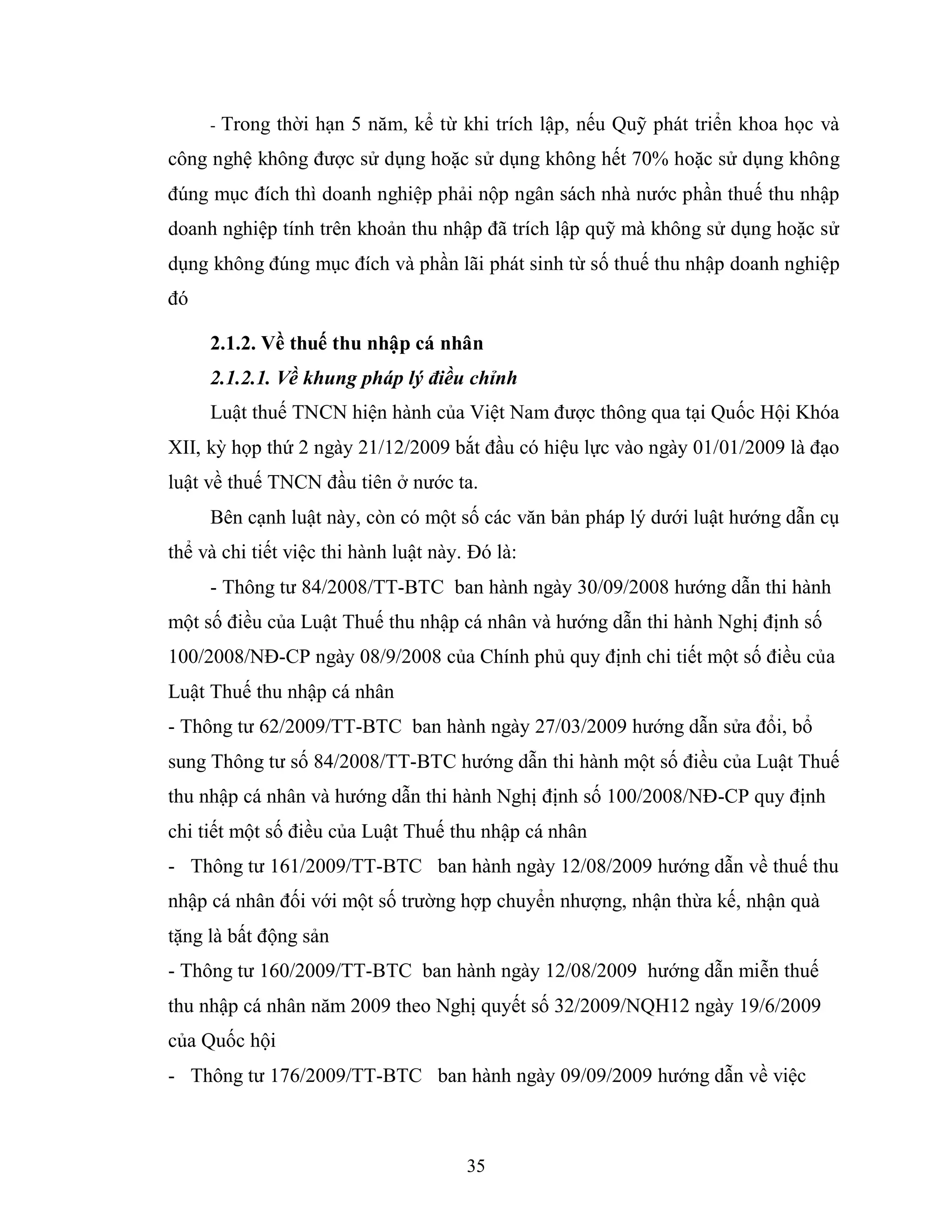 35
- Trong thời hạn 5 năm, kể từ khi trích lập, nếu Quỹ phát triển khoa học và
công nghệ không được sử dụng hoặc sử dụng không hết 70% hoặc sử dụng không
đúng mục đích thì doanh nghiệp phải nộp ngân sách nhà nước phần thuế thu nhập
doanh nghiệp tính trên khoản thu nhập đã trích lập quỹ mà không sử dụng hoặc sử
dụng không đúng mục đích và phần lãi phát sinh từ số thuế thu nhập doanh nghiệp
đó
2.1.2. Về thuế thu nhập cá nhân
2.1.2.1. Về khung pháp lý điều chỉnh
Luật thuế TNCN hiện hành của Việt Nam được thông qua tại Quốc Hội Khóa
XII, kỳ họp thứ 2 ngày 21/12/2009 bắt đầu có hiệu lực vào ngày 01/01/2009 là đạo
luật về thuế TNCN đầu tiên ở nước ta.
Bên cạnh luật này, còn có một số các văn bản pháp lý dưới luật hướng dẫn cụ
thể và chi tiết việc thi hành luật này. Đó là:
- Thông tư 84/2008/TT-BTC ban hành ngày 30/09/2008 hướng dẫn thi hành
một số điều của Luật Thuế thu nhập cá nhân và hướng dẫn thi hành Nghị định số
100/2008/NĐ-CP ngày 08/9/2008 của Chính phủ quy định chi tiết một số điều của
Luật Thuế thu nhập cá nhân
- Thông tư 62/2009/TT-BTC ban hành ngày 27/03/2009 hướng dẫn sửa đổi, bổ
sung Thông tư số 84/2008/TT-BTC hướng dẫn thi hành một số điều của Luật Thuế
thu nhập cá nhân và hướng dẫn thi hành Nghị định số 100/2008/NĐ-CP quy định
chi tiết một số điều của Luật Thuế thu nhập cá nhân
- Thông tư 161/2009/TT-BTC ban hành ngày 12/08/2009 hướng dẫn về thuế thu
nhập cá nhân đối với một số trường hợp chuyển nhượng, nhận thừa kế, nhận quà
tặng là bất động sản
- Thông tư 160/2009/TT-BTC ban hành ngày 12/08/2009 hướng dẫn miễn thuế
thu nhập cá nhân năm 2009 theo Nghị quyết số 32/2009/NQH12 ngày 19/6/2009
của Quốc hội
- Thông tư 176/2009/TT-BTC ban hành ngày 09/09/2009 hướng dẫn về việc
 