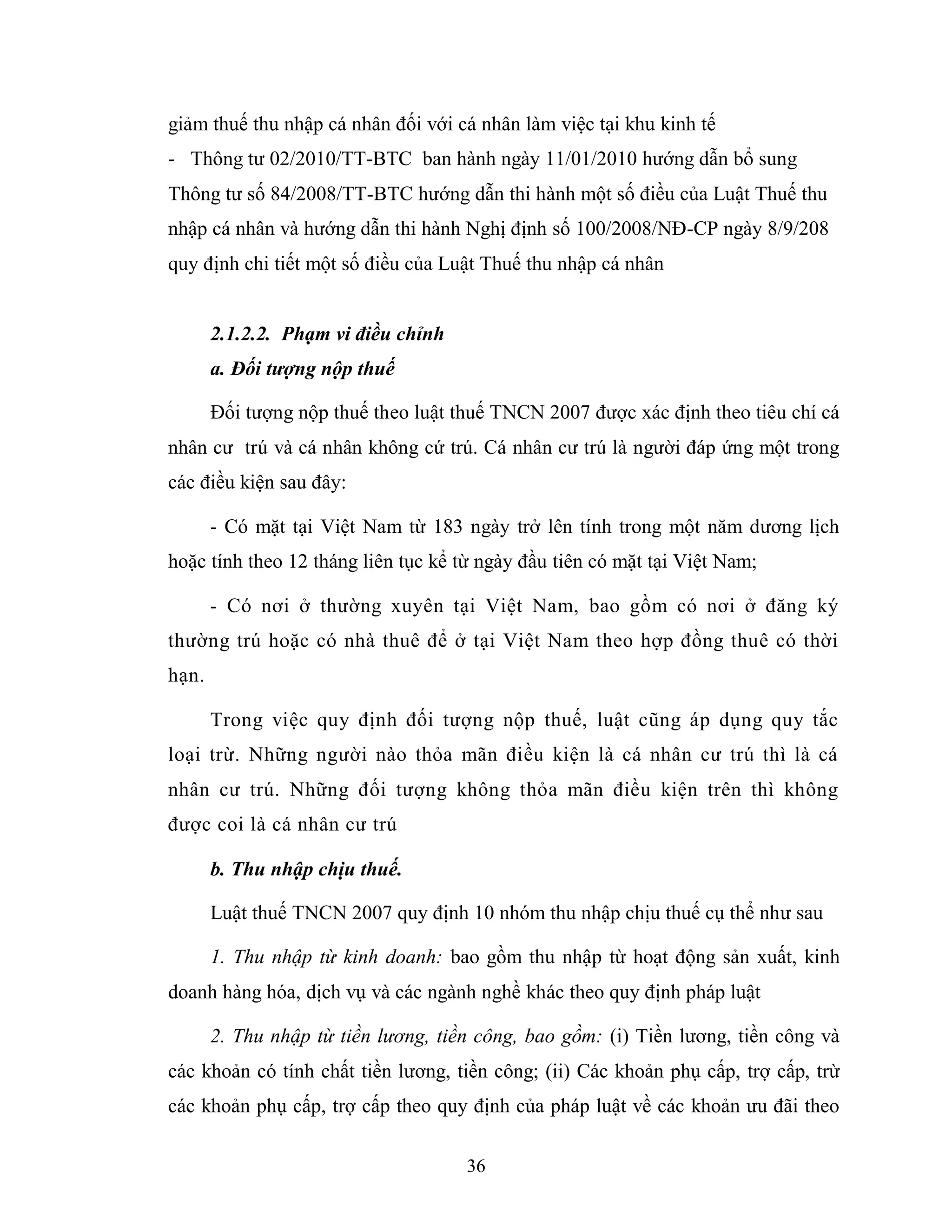 36
giảm thuế thu nhập cá nhân đối với cá nhân làm việc tại khu kinh tế
- Thông tư 02/2010/TT-BTC ban hành ngày 11/01/2010 hướng dẫn bổ sung
Thông tư số 84/2008/TT-BTC hướng dẫn thi hành một số điều của Luật Thuế thu
nhập cá nhân và hướng dẫn thi hành Nghị định số 100/2008/NĐ-CP ngày 8/9/208
quy định chi tiết một số điều của Luật Thuế thu nhập cá nhân
2.1.2.2. Phạm vi điều chỉnh
a. Đối tượng nộp thuế
Đối tượng nộp thuế theo luật thuế TNCN 2007 được xác định theo tiêu chí cá
nhân cư trú và cá nhân không cứ trú. Cá nhân cư trú là người đáp ứng một trong
các điều kiện sau đây:
- Có mặt tại Việt Nam từ 183 ngày trở lên tính trong một năm dương lịch
hoặc tính theo 12 tháng liên tục kể từ ngày đầu tiên có mặt tại Việt Nam;
- Có nơi ở thường xuyên tại Việt Nam, bao gồm có nơi ở đăng ký
thường trú hoặc có nhà thuê để ở tại Việt Nam theo hợp đồng thuê có thời
hạn.
Trong việc quy định đối tượng nộp thuế, luật cũng áp dụng quy tắc
loại trừ. Những người nào thỏa mãn điều kiện là cá nhân cư trú thì là cá
nhân cư trú. Những đối tượng không thỏa mãn điều kiện trên thì không
được coi là cá nhân cư trú
b. Thu nhập chịu thuế.
Luật thuế TNCN 2007 quy định 10 nhóm thu nhập chịu thuế cụ thể như sau
1. Thu nhập từ kinh doanh: bao gồm thu nhập từ hoạt động sản xuất, kinh
doanh hàng hóa, dịch vụ và các ngành nghề khác theo quy định pháp luật
2. Thu nhập từ tiền lương, tiền công, bao gồm: (i) Tiền lương, tiền công và
các khoản có tính chất tiền lương, tiền công; (ii) Các khoản phụ cấp, trợ cấp, trừ
các khoản phụ cấp, trợ cấp theo quy định của pháp luật về các khoản ưu đãi theo
 