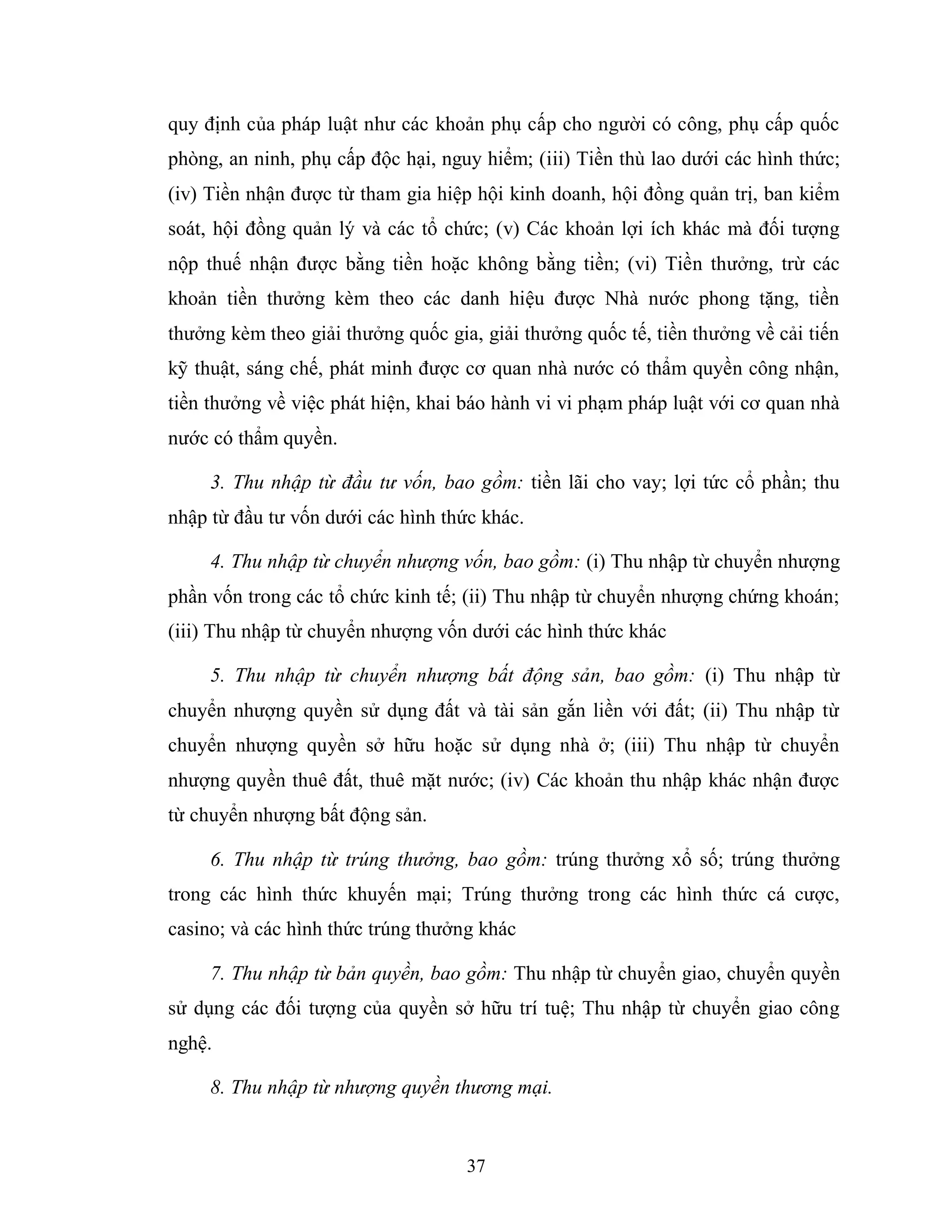 37
quy định của pháp luật như các khoản phụ cấp cho người có công, phụ cấp quốc
phòng, an ninh, phụ cấp độc hại, nguy hiểm; (iii) Tiền thù lao dưới các hình thức;
(iv) Tiền nhận được từ tham gia hiệp hội kinh doanh, hội đồng quản trị, ban kiểm
soát, hội đồng quản lý và các tổ chức; (v) Các khoản lợi ích khác mà đối tượng
nộp thuế nhận được bằng tiền hoặc không bằng tiền; (vi) Tiền thưởng, trừ các
khoản tiền thưởng kèm theo các danh hiệu được Nhà nước phong tặng, tiền
thưởng kèm theo giải thưởng quốc gia, giải thưởng quốc tế, tiền thưởng về cải tiến
kỹ thuật, sáng chế, phát minh được cơ quan nhà nước có thẩm quyền công nhận,
tiền thưởng về việc phát hiện, khai báo hành vi vi phạm pháp luật với cơ quan nhà
nước có thẩm quyền.
3. Thu nhập từ đầu tư vốn, bao gồm: tiền lãi cho vay; lợi tức cổ phần; thu
nhập từ đầu tư vốn dưới các hình thức khác.
4. Thu nhập từ chuyển nhượng vốn, bao gồm: (i) Thu nhập từ chuyển nhượng
phần vốn trong các tổ chức kinh tế; (ii) Thu nhập từ chuyển nhượng chứng khoán;
(iii) Thu nhập từ chuyển nhượng vốn dưới các hình thức khác
5. Thu nhập từ chuyển nhượng bất động sản, bao gồm: (i) Thu nhập từ
chuyển nhượng quyền sử dụng đất và tài sản gắn liền với đất; (ii) Thu nhập từ
chuyển nhượng quyền sở hữu hoặc sử dụng nhà ở; (iii) Thu nhập từ chuyển
nhượng quyền thuê đất, thuê mặt nước; (iv) Các khoản thu nhập khác nhận được
từ chuyển nhượng bất động sản.
6. Thu nhập từ trúng thưởng, bao gồm: trúng thưởng xổ số; trúng thưởng
trong các hình thức khuyến mại; Trúng thưởng trong các hình thức cá cược,
casino; và các hình thức trúng thưởng khác
7. Thu nhập từ bản quyền, bao gồm: Thu nhập từ chuyển giao, chuyển quyền
sử dụng các đối tượng của quyền sở hữu trí tuệ; Thu nhập từ chuyển giao công
nghệ.
8. Thu nhập từ nhượng quyền thương mại.
 