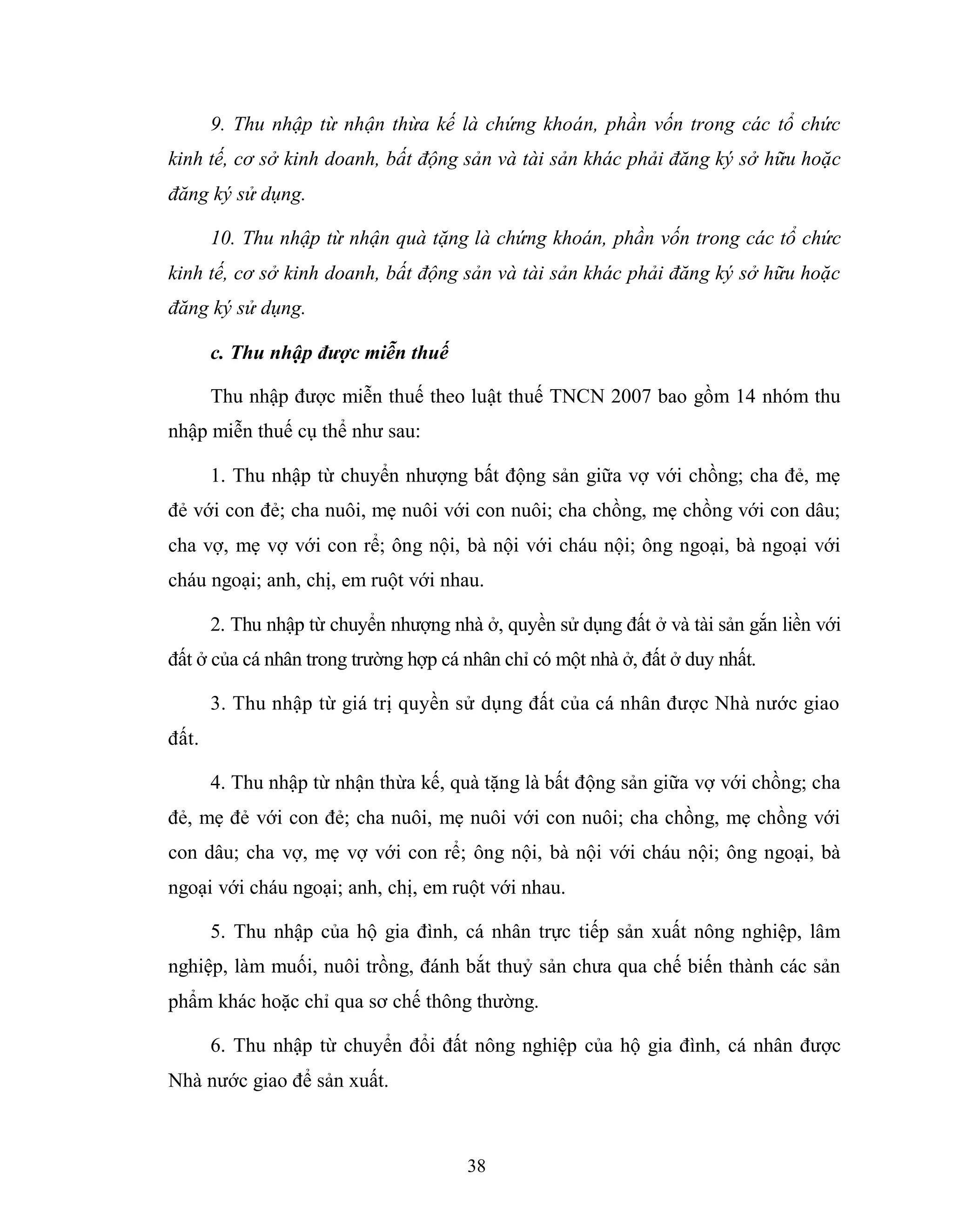 38
9. Thu nhập từ nhận thừa kế là chứng khoán, phần vốn trong các tổ chức
kinh tế, cơ sở kinh doanh, bất động sản và tài sản khác phải đăng ký sở hữu hoặc
đăng ký sử dụng.
10. Thu nhập từ nhận quà tặng là chứng khoán, phần vốn trong các tổ chức
kinh tế, cơ sở kinh doanh, bất động sản và tài sản khác phải đăng ký sở hữu hoặc
đăng ký sử dụng.
c. Thu nhập được miễn thuế
Thu nhập được miễn thuế theo luật thuế TNCN 2007 bao gồm 14 nhóm thu
nhập miễn thuế cụ thể như sau:
1. Thu nhập từ chuyển nhượng bất động sản giữa vợ với chồng; cha đẻ, mẹ
đẻ với con đẻ; cha nuôi, mẹ nuôi với con nuôi; cha chồng, mẹ chồng với con dâu;
cha vợ, mẹ vợ với con rể; ông nội, bà nội với cháu nội; ông ngoại, bà ngoại với
cháu ngoại; anh, chị, em ruột với nhau.
2. Thu nhập từ chuyển nhượng nhà ở, quyền sử dụng đất ở và tài sản gắn liền với
đất ở của cá nhân trong trường hợp cá nhân chỉ có một nhà ở, đất ở duy nhất.
3. Thu nhập từ giá trị quyền sử dụng đất của cá nhân được Nhà nước giao
đất.
4. Thu nhập từ nhận thừa kế, quà tặng là bất động sản giữa vợ với chồng; cha
đẻ, mẹ đẻ với con đẻ; cha nuôi, mẹ nuôi với con nuôi; cha chồng, mẹ chồng với
con dâu; cha vợ, mẹ vợ với con rể; ông nội, bà nội với cháu nội; ông ngoại, bà
ngoại với cháu ngoại; anh, chị, em ruột với nhau.
5. Thu nhập của hộ gia đình, cá nhân trực tiếp sản xuất nông nghiệp, lâm
nghiệp, làm muối, nuôi trồng, đánh bắt thuỷ sản chưa qua chế biến thành các sản
phẩm khác hoặc chỉ qua sơ chế thông thường.
6. Thu nhập từ chuyển đổi đất nông nghiệp của hộ gia đình, cá nhân được
Nhà nước giao để sản xuất.
 