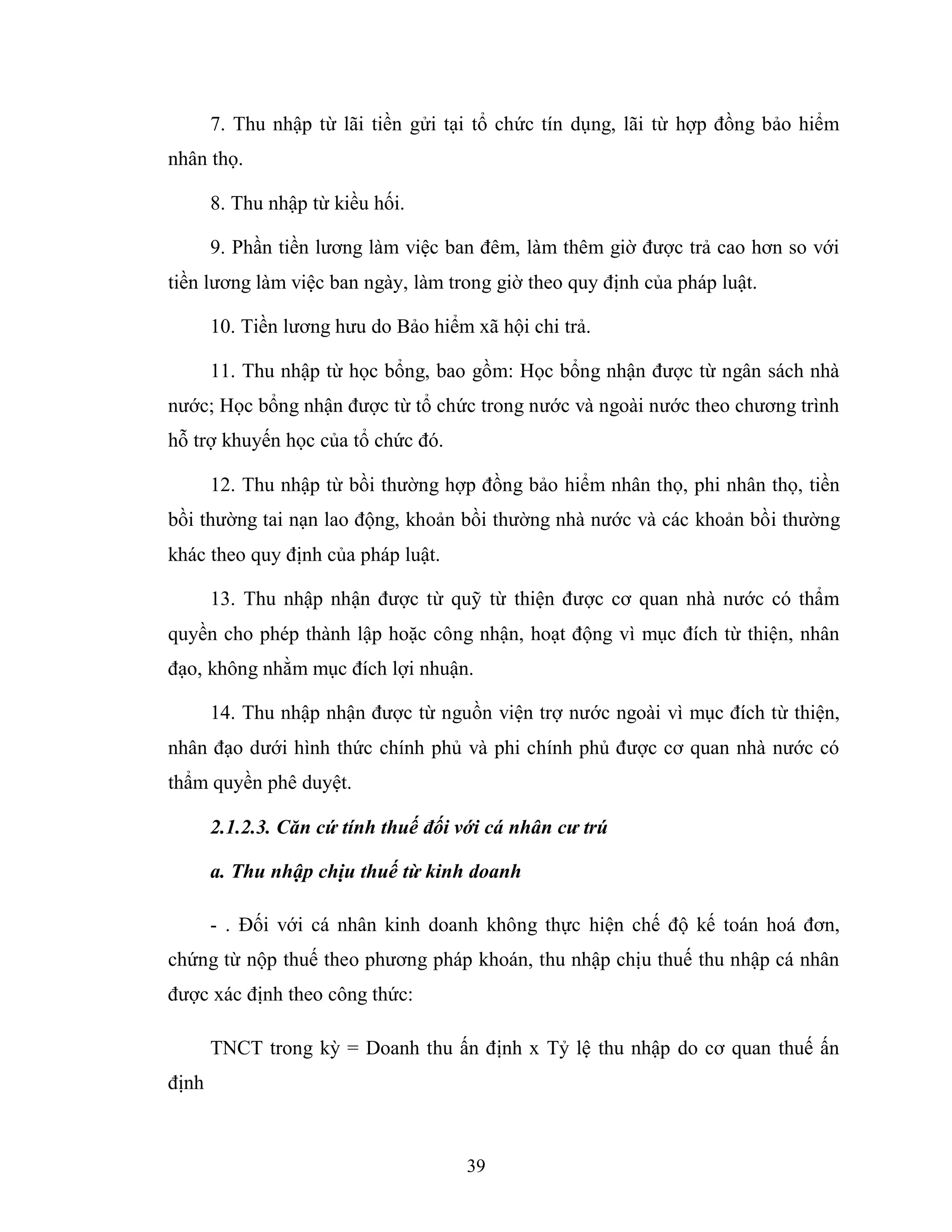 39
7. Thu nhập từ lãi tiền gửi tại tổ chức tín dụng, lãi từ hợp đồng bảo hiểm
nhân thọ.
8. Thu nhập từ kiều hối.
9. Phần tiền lương làm việc ban đêm, làm thêm giờ được trả cao hơn so với
tiền lương làm việc ban ngày, làm trong giờ theo quy định của pháp luật.
10. Tiền lương hưu do Bảo hiểm xã hội chi trả.
11. Thu nhập từ học bổng, bao gồm: Học bổng nhận được từ ngân sách nhà
nước; Học bổng nhận được từ tổ chức trong nước và ngoài nước theo chương trình
hỗ trợ khuyến học của tổ chức đó.
12. Thu nhập từ bồi thường hợp đồng bảo hiểm nhân thọ, phi nhân thọ, tiền
bồi thường tai nạn lao động, khoản bồi thường nhà nước và các khoản bồi thường
khác theo quy định của pháp luật.
13. Thu nhập nhận được từ quỹ từ thiện được cơ quan nhà nước có thẩm
quyền cho phép thành lập hoặc công nhận, hoạt động vì mục đích từ thiện, nhân
đạo, không nhằm mục đích lợi nhuận.
14. Thu nhập nhận được từ nguồn viện trợ nước ngoài vì mục đích từ thiện,
nhân đạo dưới hình thức chính phủ và phi chính phủ được cơ quan nhà nước có
thẩm quyền phê duyệt.
2.1.2.3. Căn cứ tính thuế đối với cá nhân cư trú
a. Thu nhập chịu thuế từ kinh doanh
- . Đối với cá nhân kinh doanh không thực hiện chế độ kế toán hoá đơn,
chứng từ nộp thuế theo phương pháp khoán, thu nhập chịu thuế thu nhập cá nhân
được xác định theo công thức:
TNCT trong kỳ = Doanh thu ấn định x Tỷ lệ thu nhập do cơ quan thuế ấn
định
 