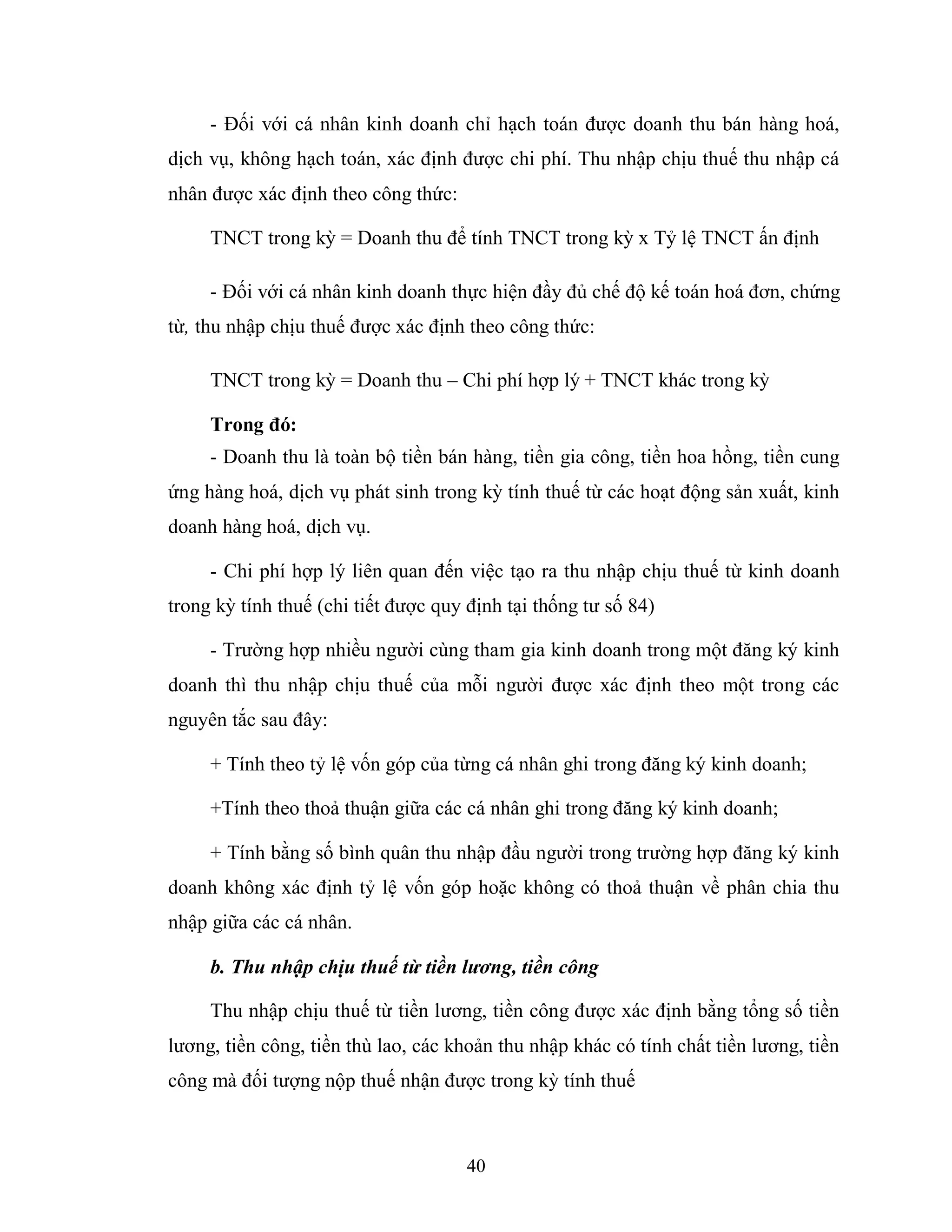 40
- Đối với cá nhân kinh doanh chỉ hạch toán được doanh thu bán hàng hoá,
dịch vụ, không hạch toán, xác định được chi phí. Thu nhập chịu thuế thu nhập cá
nhân được xác định theo công thức:
TNCT trong kỳ = Doanh thu để tính TNCT trong kỳ x Tỷ lệ TNCT ấn định
- Đối với cá nhân kinh doanh thực hiện đầy đủ chế độ kế toán hoá đơn, chứng
từ, thu nhập chịu thuế được xác định theo công thức:
TNCT trong kỳ = Doanh thu – Chi phí hợp lý + TNCT khác trong kỳ
Trong đó:
- Doanh thu là toàn bộ tiền bán hàng, tiền gia công, tiền hoa hồng, tiền cung
ứng hàng hoá, dịch vụ phát sinh trong kỳ tính thuế từ các hoạt động sản xuất, kinh
doanh hàng hoá, dịch vụ.
- Chi phí hợp lý liên quan đến việc tạo ra thu nhập chịu thuế từ kinh doanh
trong kỳ tính thuế (chi tiết được quy định tại thống tư số 84)
- Trường hợp nhiều người cùng tham gia kinh doanh trong một đăng ký kinh
doanh thì thu nhập chịu thuế của mỗi người được xác định theo một trong các
nguyên tắc sau đây:
+ Tính theo tỷ lệ vốn góp của từng cá nhân ghi trong đăng ký kinh doanh;
+Tính theo thoả thuận giữa các cá nhân ghi trong đăng ký kinh doanh;
+ Tính bằng số bình quân thu nhập đầu người trong trường hợp đăng ký kinh
doanh không xác định tỷ lệ vốn góp hoặc không có thoả thuận về phân chia thu
nhập giữa các cá nhân.
b. Thu nhập chịu thuế từ tiền lương, tiền công
Thu nhập chịu thuế từ tiền lương, tiền công được xác định bằng tổng số tiền
lương, tiền công, tiền thù lao, các khoản thu nhập khác có tính chất tiền lương, tiền
công mà đối tượng nộp thuế nhận được trong kỳ tính thuế
 