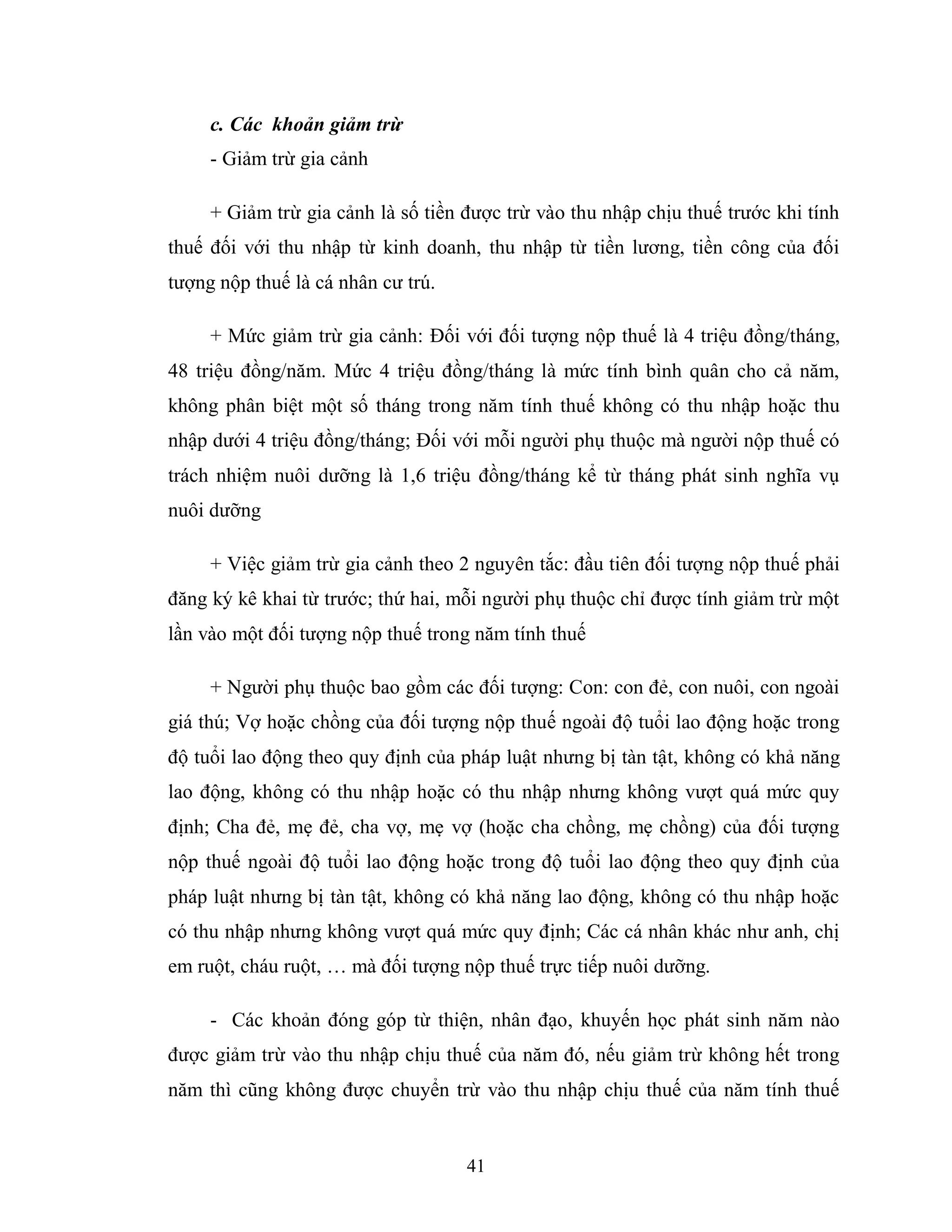 41
c. Các khoản giảm trừ
- Giảm trừ gia cảnh
+ Giảm trừ gia cảnh là số tiền được trừ vào thu nhập chịu thuế trước khi tính
thuế đối với thu nhập từ kinh doanh, thu nhập từ tiền lương, tiền công của đối
tượng nộp thuế là cá nhân cư trú.
+ Mức giảm trừ gia cảnh: Đối với đối tượng nộp thuế là 4 triệu đồng/tháng,
48 triệu đồng/năm. Mức 4 triệu đồng/tháng là mức tính bình quân cho cả năm,
không phân biệt một số tháng trong năm tính thuế không có thu nhập hoặc thu
nhập dưới 4 triệu đồng/tháng; Đối với mỗi người phụ thuộc mà người nộp thuế có
trách nhiệm nuôi dưỡng là 1,6 triệu đồng/tháng kể từ tháng phát sinh nghĩa vụ
nuôi dưỡng
+ Việc giảm trừ gia cảnh theo 2 nguyên tắc: đầu tiên đối tượng nộp thuế phải
đăng ký kê khai từ trước; thứ hai, mỗi người phụ thuộc chỉ được tính giảm trừ một
lần vào một đối tượng nộp thuế trong năm tính thuế
+ Người phụ thuộc bao gồm các đối tượng: Con: con đẻ, con nuôi, con ngoài
giá thú; Vợ hoặc chồng của đối tượng nộp thuế ngoài độ tuổi lao động hoặc trong
độ tuổi lao động theo quy định của pháp luật nhưng bị tàn tật, không có khả năng
lao động, không có thu nhập hoặc có thu nhập nhưng không vượt quá mức quy
định; Cha đẻ, mẹ đẻ, cha vợ, mẹ vợ (hoặc cha chồng, mẹ chồng) của đối tượng
nộp thuế ngoài độ tuổi lao động hoặc trong độ tuổi lao động theo quy định của
pháp luật nhưng bị tàn tật, không có khả năng lao động, không có thu nhập hoặc
có thu nhập nhưng không vượt quá mức quy định; Các cá nhân khác như anh, chị
em ruột, cháu ruột, … mà đối tượng nộp thuế trực tiếp nuôi dưỡng.
- Các khoản đóng góp từ thiện, nhân đạo, khuyến học phát sinh năm nào
được giảm trừ vào thu nhập chịu thuế của năm đó, nếu giảm trừ không hết trong
năm thì cũng không được chuyển trừ vào thu nhập chịu thuế của năm tính thuế
 