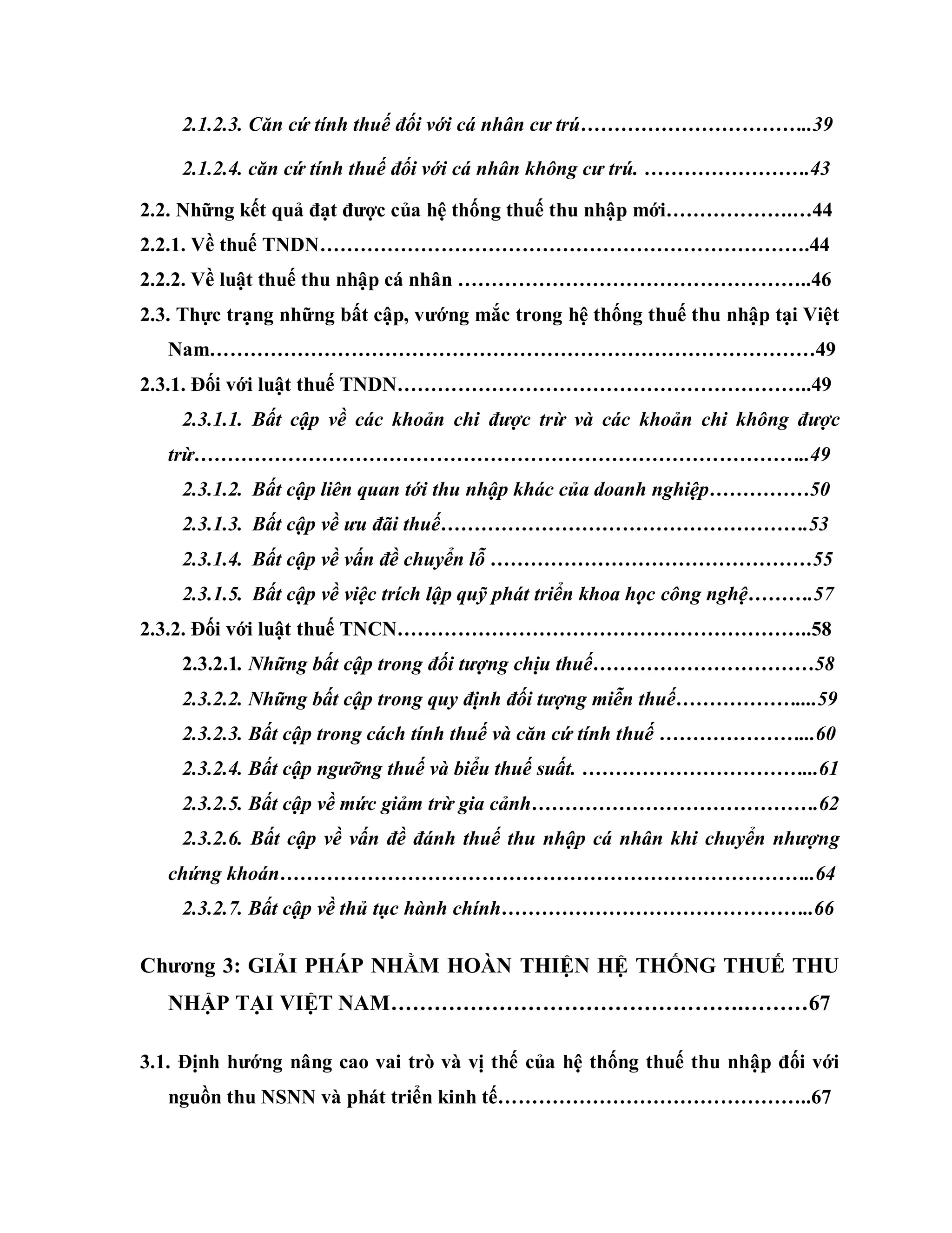 2.1.2.3. Căn cứ tính thuế đối với cá nhân cư trú……………………………..39
2.1.2.4. căn cứ tính thuế đối với cá nhân không cư trú. …………………….43
2.2. Những kết quả đạt đƣợc của hệ thống thuế thu nhập mới……………….…44
2.2.1. Về thuế TNDN……………………………………………………………….44
2.2.2. Về luật thuế thu nhập cá nhân ……………………………………………..46
2.3. Thực trạng những bất cập, vƣớng mắc trong hệ thống thuế thu nhập tại Việt
Nam………………………………………………………………………………49
2.3.1. Đối với luật thuế TNDN……………………………………………………..49
2.3.1.1. Bất cập về các khoản chi được trừ và các khoản chi không được
trừ………………………………………………………………………………..49
2.3.1.2. Bất cập liên quan tới thu nhập khác của doanh nghiệp……………50
2.3.1.3. Bất cập về ưu đãi thuế……………………………………………….53
2.3.1.4. Bất cập về vấn đề chuyển lỗ …………………………………………55
2.3.1.5. Bất cập về việc trích lập quỹ phát triển khoa học công nghệ……….57
2.3.2. Đối với luật thuế TNCN……………………………………………………..58
2.3.2.1. Những bất cập trong đối tượng chịu thuế……………………………58
2.3.2.2. Những bất cập trong quy định đối tượng miễn thuế………………....59
2.3.2.3. Bất cập trong cách tính thuế và căn cứ tính thuế …………………...60
2.3.2.4. Bất cập ngưỡng thuế và biểu thuế suất. ……………………………...61
2.3.2.5. Bất cập về mức giảm trừ gia cảnh…………………………………….62
2.3.2.6. Bất cập về vấn đề đánh thuế thu nhập cá nhân khi chuyển nhượng
chứng khoán……………………………………………………………………..64
2.3.2.7. Bất cập về thủ tục hành chính………………………………………..66
Chƣơng 3: GIẢI PHÁP NHẰM HOÀN THIỆN HỆ THỐNG THUẾ THU
NHẬP TẠI VIỆT NAM………………………………………….………67
3.1. Định hƣớng nâng cao vai trò và vị thế của hệ thống thuế thu nhập đối với
nguồn thu NSNN và phát triển kinh tế………………………………………..67
 