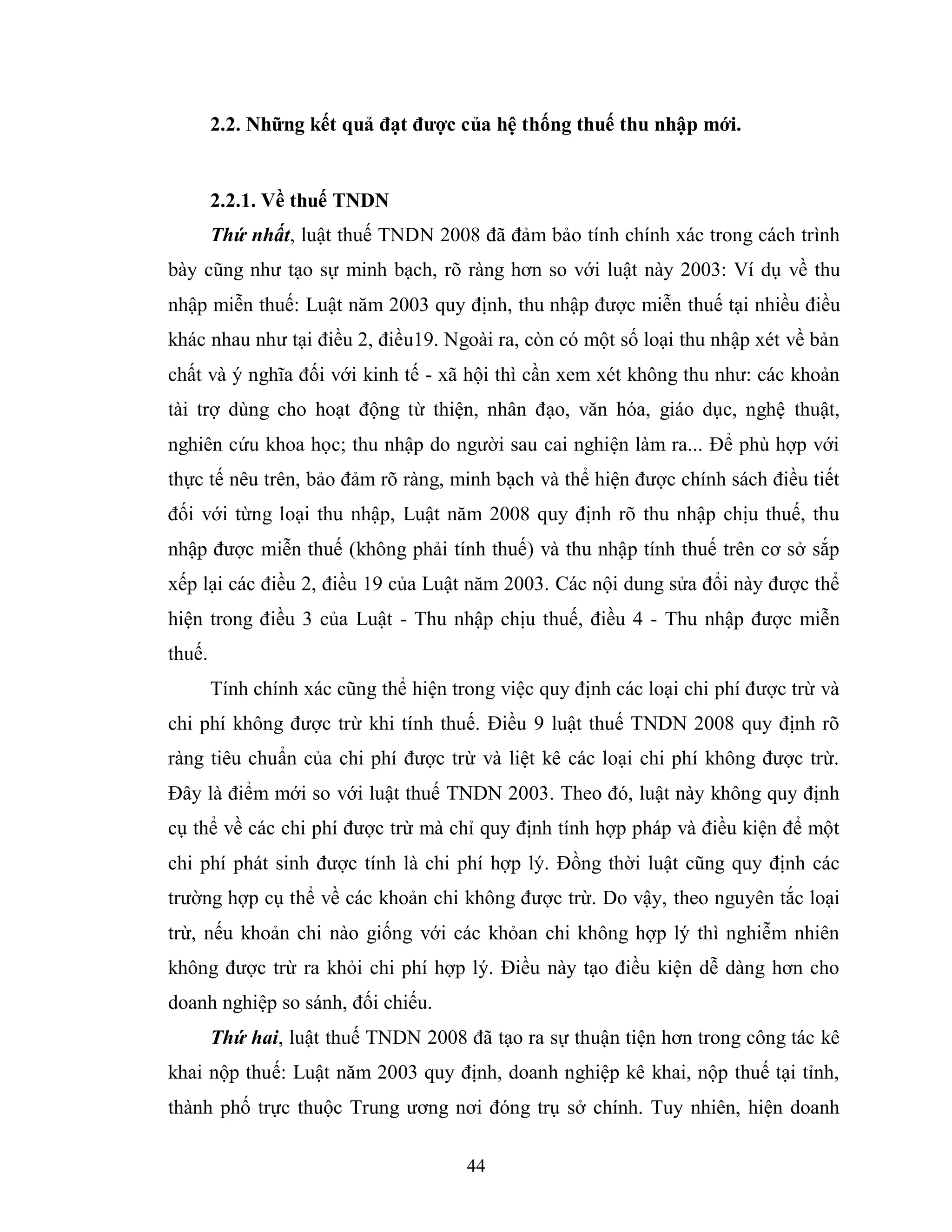 44
2.2. Những kết quả đạt đƣợc của hệ thống thuế thu nhập mới.
2.2.1. Về thuế TNDN
Thứ nhất, luật thuế TNDN 2008 đã đảm bảo tính chính xác trong cách trình
bày cũng như tạo sự minh bạch, rõ ràng hơn so với luật này 2003: Ví dụ về thu
nhập miễn thuế: Luật năm 2003 quy định, thu nhập được miễn thuế tại nhiều điều
khác nhau như tại điều 2, điều19. Ngoài ra, còn có một số loại thu nhập xét về bản
chất và ý nghĩa đối với kinh tế - xã hội thì cần xem xét không thu như: các khoản
tài trợ dùng cho hoạt động từ thiện, nhân đạo, văn hóa, giáo dục, nghệ thuật,
nghiên cứu khoa học; thu nhập do người sau cai nghiện làm ra... Để phù hợp với
thực tế nêu trên, bảo đảm rõ ràng, minh bạch và thể hiện được chính sách điều tiết
đối với từng loại thu nhập, Luật năm 2008 quy định rõ thu nhập chịu thuế, thu
nhập được miễn thuế (không phải tính thuế) và thu nhập tính thuế trên cơ sở sắp
xếp lại các điều 2, điều 19 của Luật năm 2003. Các nội dung sửa đổi này được thể
hiện trong điều 3 của Luật - Thu nhập chịu thuế, điều 4 - Thu nhập được miễn
thuế.
Tính chính xác cũng thể hiện trong việc quy định các loại chi phí được trừ và
chi phí không được trừ khi tính thuế. Điều 9 luật thuế TNDN 2008 quy định rõ
ràng tiêu chuẩn của chi phí được trừ và liệt kê các loại chi phí không được trừ.
Đây là điểm mới so với luật thuế TNDN 2003. Theo đó, luật này không quy định
cụ thể về các chi phí được trừ mà chỉ quy định tính hợp pháp và điều kiện để một
chi phí phát sinh được tính là chi phí hợp lý. Đồng thời luật cũng quy định các
trường hợp cụ thể về các khoản chi không được trừ. Do vậy, theo nguyên tắc loại
trừ, nếu khoản chi nào giống với các khỏan chi không hợp lý thì nghiễm nhiên
không được trừ ra khỏi chi phí hợp lý. Điều này tạo điều kiện dễ dàng hơn cho
doanh nghiệp so sánh, đối chiếu.
Thứ hai, luật thuế TNDN 2008 đã tạo ra sự thuận tiện hơn trong công tác kê
khai nộp thuế: Luật năm 2003 quy định, doanh nghiệp kê khai, nộp thuế tại tỉnh,
thành phố trực thuộc Trung ương nơi đóng trụ sở chính. Tuy nhiên, hiện doanh
 