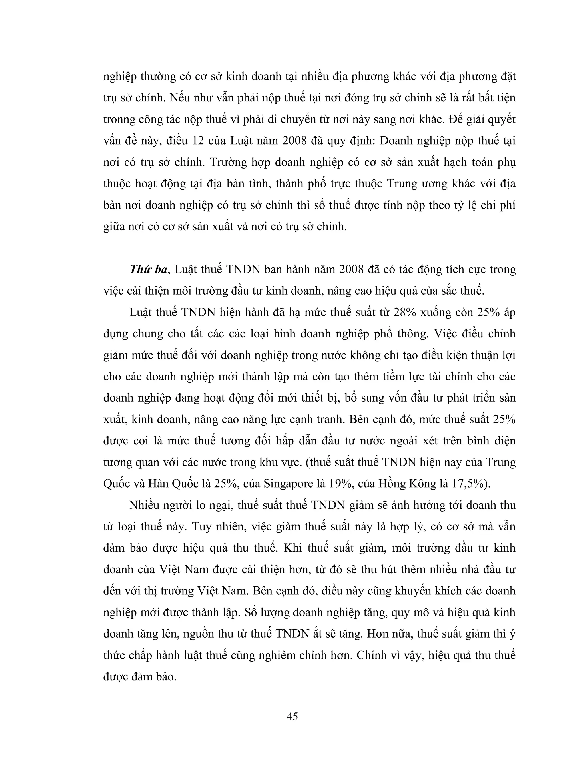 45
nghiệp thường có cơ sở kinh doanh tại nhiều địa phương khác với địa phương đặt
trụ sở chính. Nếu như vẫn phải nộp thuế tại nơi đóng trụ sở chính sẽ là rất bất tiện
tronng công tác nộp thuế vì phải di chuyển từ nơi này sang nơi khác. Để giải quyết
vấn đề này, điều 12 của Luật năm 2008 đã quy định: Doanh nghiệp nộp thuế tại
nơi có trụ sở chính. Trường hợp doanh nghiệp có cơ sở sản xuất hạch toán phụ
thuộc hoạt động tại địa bàn tỉnh, thành phố trực thuộc Trung ương khác với địa
bàn nơi doanh nghiệp có trụ sở chính thì số thuế được tính nộp theo tỷ lệ chi phí
giữa nơi có cơ sở sản xuất và nơi có trụ sở chính.
Thứ ba, Luật thuế TNDN ban hành năm 2008 đã có tác động tích cực trong
việc cải thiện môi trường đầu tư kinh doanh, nâng cao hiệu quả của sắc thuế.
Luật thuế TNDN hiện hành đã hạ mức thuế suất từ 28% xuống còn 25% áp
dụng chung cho tất các các loại hình doanh nghiệp phổ thông. Việc điều chỉnh
giảm mức thuế đối với doanh nghiệp trong nước không chỉ tạo điều kiện thuận lợi
cho các doanh nghiệp mới thành lập mà còn tạo thêm tiềm lực tài chính cho các
doanh nghiệp đang hoạt động đổi mới thiết bị, bổ sung vốn đầu tư phát triển sản
xuất, kinh doanh, nâng cao năng lực cạnh tranh. Bên cạnh đó, mức thuế suất 25%
được coi là mức thuế tương đối hấp dẫn đầu tư nước ngoài xét trên bình diện
tương quan với các nước trong khu vực. (thuế suất thuế TNDN hiện nay của Trung
Quốc và Hàn Quốc là 25%, của Singapore là 19%, của Hồng Kông là 17,5%).
Nhiều người lo ngại, thuế suất thuế TNDN giảm sẽ ảnh hưởng tới doanh thu
từ loại thuế này. Tuy nhiên, việc giảm thuế suất này là hợp lý, có cơ sở mà vẫn
đảm bảo được hiệu quả thu thuế. Khi thuế suất giảm, môi trường đầu tư kinh
doanh của Việt Nam được cải thiện hơn, từ đó sẽ thu hút thêm nhiều nhà đầu tư
đến với thị trường Việt Nam. Bên cạnh đó, điều này cũng khuyến khích các doanh
nghiệp mới được thành lập. Số lượng doanh nghiệp tăng, quy mô và hiệu quả kinh
doanh tăng lên, nguồn thu từ thuế TNDN ắt sẽ tăng. Hơn nữa, thuế suất giảm thì ý
thức chấp hành luật thuế cũng nghiêm chỉnh hơn. Chính vì vậy, hiệu quả thu thuế
được đảm bảo.
 