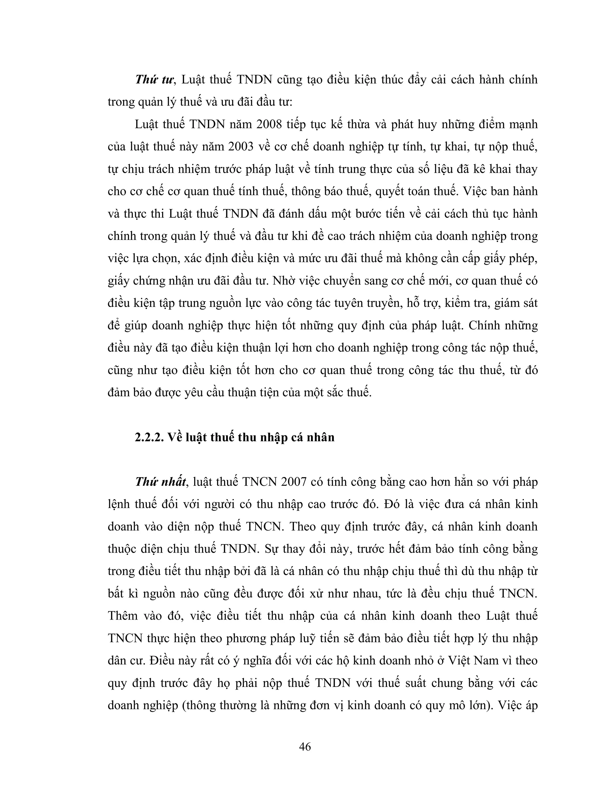 46
Thứ tư, Luật thuế TNDN cũng tạo điều kiện thúc đẩy cải cách hành chính
trong quản lý thuế và ưu đãi đầu tư:
Luật thuế TNDN năm 2008 tiếp tục kế thừa và phát huy những điểm mạnh
của luật thuế này năm 2003 về cơ chế doanh nghiệp tự tính, tự khai, tự nộp thuế,
tự chịu trách nhiệm trước pháp luật về tính trung thực của số liệu đã kê khai thay
cho cơ chế cơ quan thuế tính thuế, thông báo thuế, quyết toán thuế. Việc ban hành
và thực thi Luật thuế TNDN đã đánh dấu một bước tiến về cải cách thủ tục hành
chính trong quản lý thuế và đầu tư khi đề cao trách nhiệm của doanh nghiệp trong
việc lựa chọn, xác định điều kiện và mức ưu đãi thuế mà không cần cấp giấy phép,
giấy chứng nhận ưu đãi đầu tư. Nhờ việc chuyển sang cơ chế mới, cơ quan thuế có
điều kiện tập trung nguồn lực vào công tác tuyên truyền, hỗ trợ, kiểm tra, giám sát
để giúp doanh nghiệp thực hiện tốt những quy định của pháp luật. Chính những
điều này đã tạo điều kiện thuận lợi hơn cho doanh nghiệp trong công tác nộp thuế,
cũng như tạo điều kiện tốt hơn cho cơ quan thuế trong công tác thu thuế, từ đó
đảm bảo được yêu cầu thuận tiện của một sắc thuế.
2.2.2. Về luật thuế thu nhập cá nhân
Thứ nhất, luật thuế TNCN 2007 có tính công bằng cao hơn hẳn so với pháp
lệnh thuế đối với người có thu nhập cao trước đó. Đó là việc đưa cá nhân kinh
doanh vào diện nộp thuế TNCN. Theo quy định trước đây, cá nhân kinh doanh
thuộc diện chịu thuế TNDN. Sự thay đổi này, trước hết đảm bảo tính công bằng
trong điều tiết thu nhập bởi đã là cá nhân có thu nhập chịu thuế thì dù thu nhập từ
bất kì nguồn nào cũng đều được đối xử như nhau, tức là đều chịu thuế TNCN.
Thêm vào đó, việc điều tiết thu nhập của cá nhân kinh doanh theo Luật thuế
TNCN thực hiện theo phương pháp luỹ tiến sẽ đảm bảo điều tiết hợp lý thu nhập
dân cư. Điều này rất có ý nghĩa đối với các hộ kinh doanh nhỏ ở Việt Nam vì theo
quy định trước đây họ phải nộp thuế TNDN với thuế suất chung bằng với các
doanh nghiệp (thông thường là những đơn vị kinh doanh có quy mô lớn). Việc áp
 