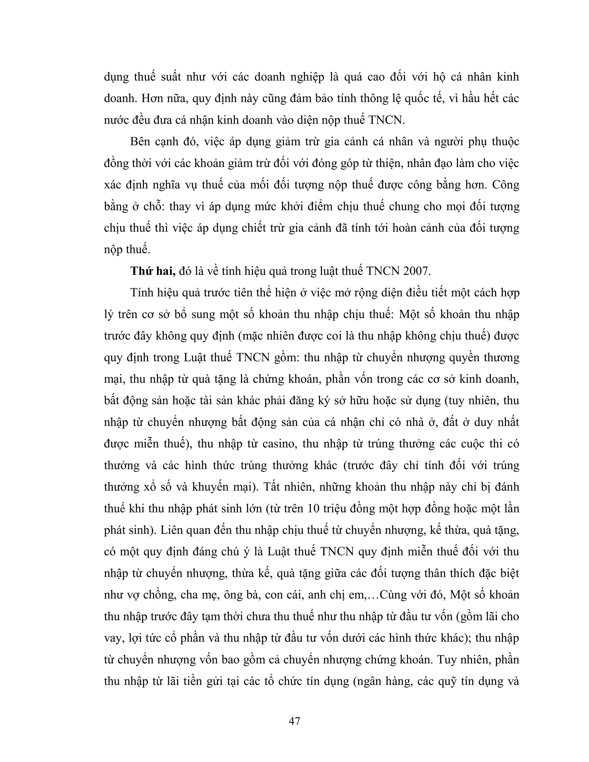 47
dụng thuế suất như với các doanh nghiệp là quá cao đối với hộ cá nhân kinh
doanh. Hơn nữa, quy định này cũng đảm bảo tính thông lệ quốc tế, vì hầu hết các
nước đều đưa cá nhận kinh doanh vào diện nộp thuế TNCN.
Bên cạnh đó, việc áp dụng giảm trừ gia cảnh cá nhân và người phụ thuộc
đồng thời với các khoản giảm trừ đối với đóng góp từ thiện, nhân đạo làm cho việc
xác định nghĩa vụ thuế của mối đối tượng nộp thuế được công bằng hơn. Công
bằng ở chỗ: thay vì áp dụng mức khởi điểm chịu thuế chung cho mọi đối tượng
chịu thuế thì việc áp dụng chiết trừ gia cảnh đã tính tới hoàn cảnh của đối tượng
nộp thuế.
Thứ hai, đó là về tính hiệu quả trong luật thuế TNCN 2007.
Tính hiệu quả trước tiên thể hiện ở việc mở rộng diện điều tiết một cách hợp
lý trên cơ sở bổ sung một số khoản thu nhập chịu thuế: Một số khoản thu nhập
trước đây không quy định (mặc nhiên được coi là thu nhập không chịu thuế) được
quy định trong Luật thuế TNCN gồm: thu nhập từ chuyển nhượng quyền thương
mại, thu nhập từ quà tặng là chứng khoán, phần vốn trong các cơ sở kinh doanh,
bất động sản hoặc tài sản khác phải đăng ký sở hữu hoặc sử dụng (tuy nhiên, thu
nhập từ chuyển nhượng bất động sản của cá nhận chỉ có nhà ở, đất ở duy nhất
được miễn thuế), thu nhập từ casino, thu nhập từ trúng thưởng các cuộc thi có
thưởng và các hình thức trúng thưởng khác (trước đây chỉ tính đối với trúng
thưởng xổ số và khuyến mại). Tất nhiên, những khoản thu nhập này chỉ bị đánh
thuế khi thu nhập phát sinh lớn (từ trên 10 triệu đồng một hợp đồng hoặc một lần
phát sinh). Liên quan đến thu nhập chịu thuế từ chuyển nhượng, kế thừa, quà tặng,
có một quy định đáng chú ý là Luật thuế TNCN quy định miễn thuế đối với thu
nhập từ chuyển nhượng, thừa kế, quà tặng giữa các đối tượng thân thích đặc biệt
như vợ chồng, cha mẹ, ông bà, con cái, anh chị em,…Cùng với đó, Một số khoản
thu nhập trước đây tạm thời chưa thu thuế như thu nhập từ đầu tư vốn (gồm lãi cho
vay, lợi tức cổ phần và thu nhập từ đầu tư vốn dưới các hình thức khác); thu nhập
từ chuyển nhượng vốn bao gồm cả chuyển nhượng chứng khoán. Tuy nhiên, phần
thu nhập từ lãi tiền gửi tại các tổ chức tín dụng (ngân hàng, các quỹ tín dụng và
 