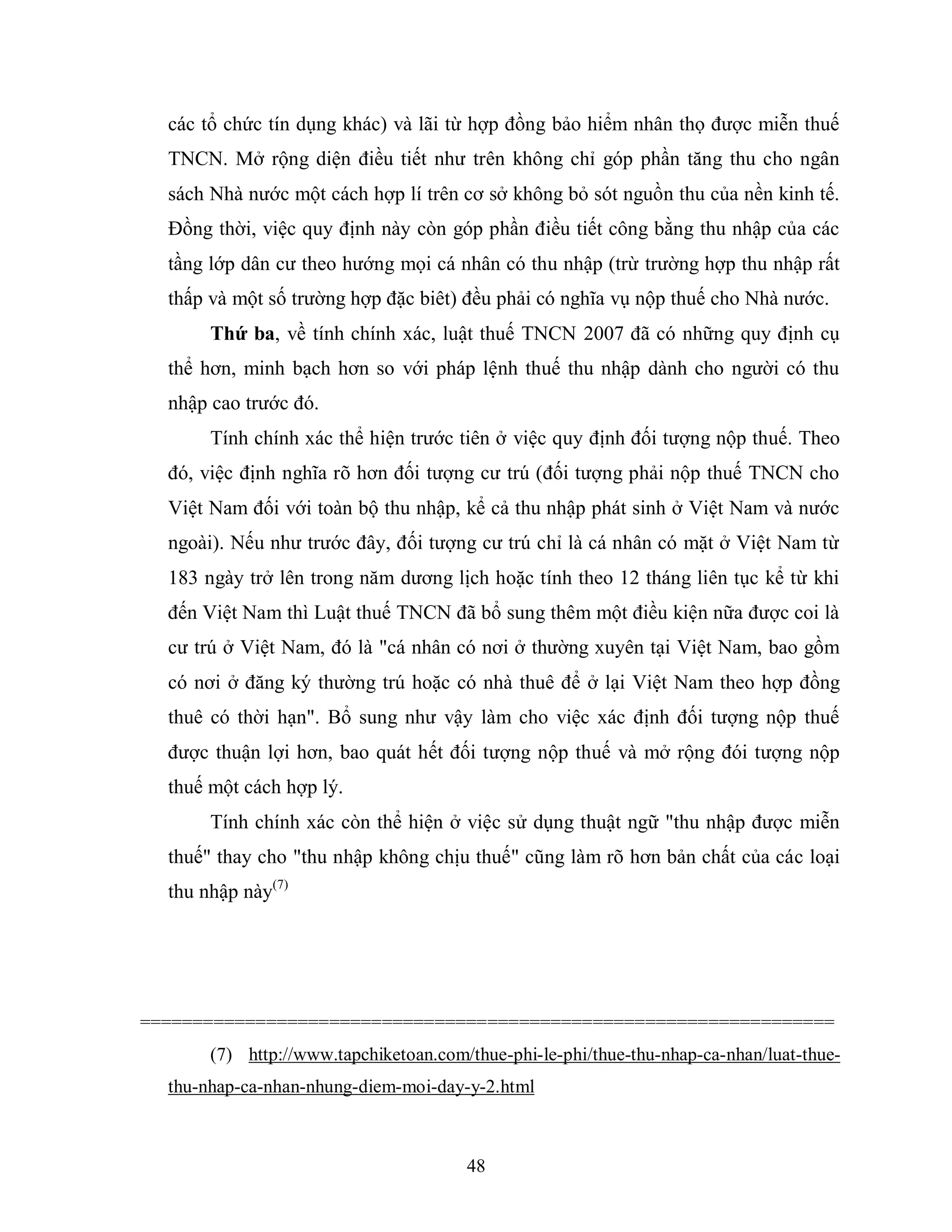 48
các tổ chức tín dụng khác) và lãi từ hợp đồng bảo hiểm nhân thọ được miễn thuế
TNCN. Mở rộng diện điều tiết như trên không chỉ góp phần tăng thu cho ngân
sách Nhà nước một cách hợp lí trên cơ sở không bỏ sót nguồn thu của nền kinh tế.
Đồng thời, việc quy định này còn góp phần điều tiết công bằng thu nhập của các
tầng lớp dân cư theo hướng mọi cá nhân có thu nhập (trừ trường hợp thu nhập rất
thấp và một số trường hợp đặc biêt) đều phải có nghĩa vụ nộp thuế cho Nhà nước.
Thứ ba, về tính chính xác, luật thuế TNCN 2007 đã có những quy định cụ
thể hơn, minh bạch hơn so với pháp lệnh thuế thu nhập dành cho người có thu
nhập cao trước đó.
Tính chính xác thể hiện trước tiên ở việc quy định đối tượng nộp thuế. Theo
đó, việc định nghĩa rõ hơn đối tượng cư trú (đối tượng phải nộp thuế TNCN cho
Việt Nam đối với toàn bộ thu nhập, kể cả thu nhập phát sinh ở Việt Nam và nước
ngoài). Nếu như trước đây, đối tượng cư trú chỉ là cá nhân có mặt ở Việt Nam từ
183 ngày trở lên trong năm dương lịch hoặc tính theo 12 tháng liên tục kể từ khi
đến Việt Nam thì Luật thuế TNCN đã bổ sung thêm một điều kiện nữa được coi là
cư trú ở Việt Nam, đó là "cá nhân có nơi ở thường xuyên tại Việt Nam, bao gồm
có nơi ở đăng ký thường trú hoặc có nhà thuê để ở lại Việt Nam theo hợp đồng
thuê có thời hạn". Bổ sung như vậy làm cho việc xác định đối tượng nộp thuế
được thuận lợi hơn, bao quát hết đối tượng nộp thuế và mở rộng đói tượng nộp
thuế một cách hợp lý.
Tính chính xác còn thể hiện ở việc sử dụng thuật ngữ "thu nhập được miễn
thuế" thay cho "thu nhập không chịu thuế" cũng làm rõ hơn bản chất của các loại
thu nhập này(7)
==================================================================
(7) http://www.tapchiketoan.com/thue-phi-le-phi/thue-thu-nhap-ca-nhan/luat-thue-
thu-nhap-ca-nhan-nhung-diem-moi-day-y-2.html
 