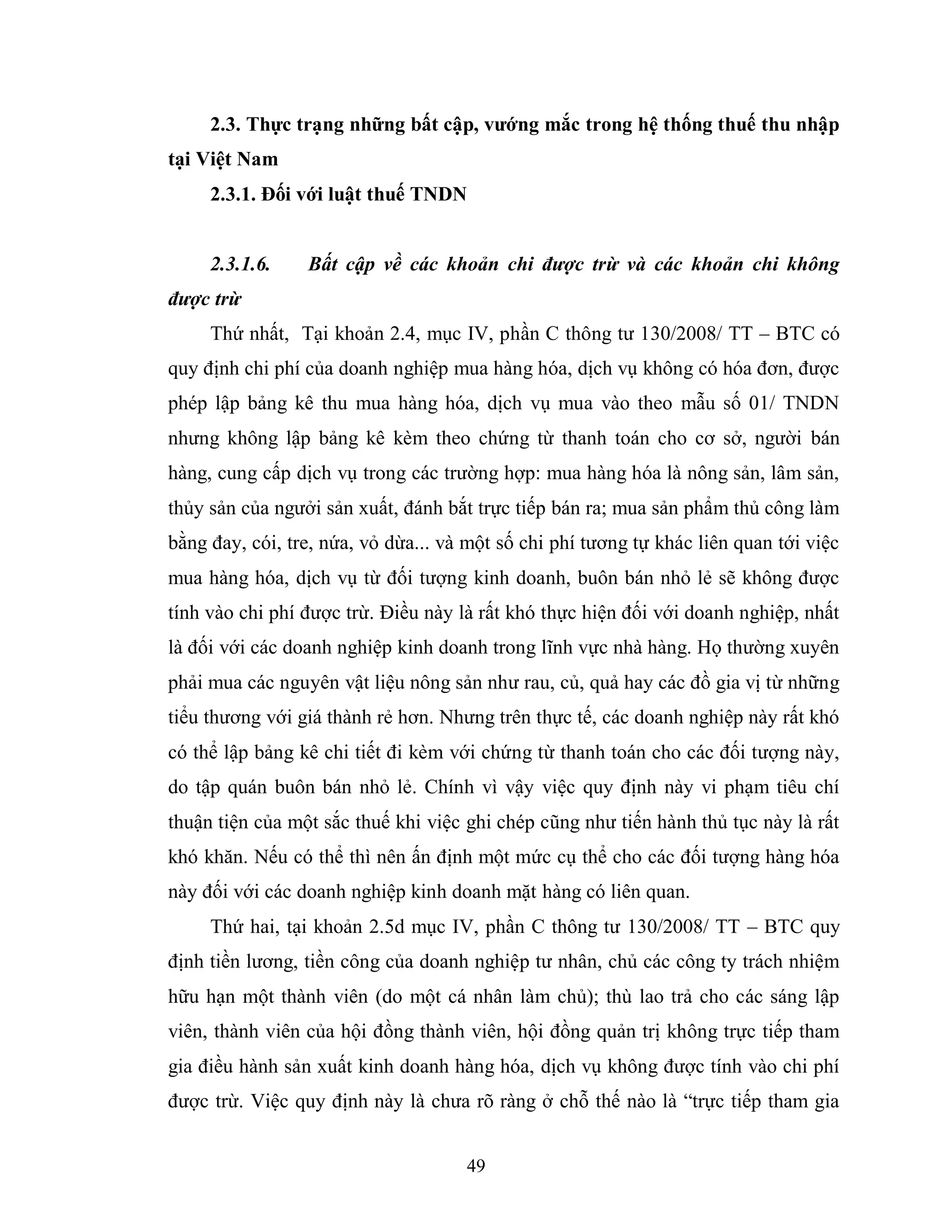 49
2.3. Thực trạng những bất cập, vƣớng mắc trong hệ thống thuế thu nhập
tại Việt Nam
2.3.1. Đối với luật thuế TNDN
2.3.1.6. Bất cập về các khoản chi được trừ và các khoản chi không
được trừ
Thứ nhất, Tại khoản 2.4, mục IV, phần C thông tư 130/2008/ TT – BTC có
quy định chi phí của doanh nghiệp mua hàng hóa, dịch vụ không có hóa đơn, được
phép lập bảng kê thu mua hàng hóa, dịch vụ mua vào theo mẫu số 01/ TNDN
nhưng không lập bảng kê kèm theo chứng từ thanh toán cho cơ sở, người bán
hàng, cung cấp dịch vụ trong các trường hợp: mua hàng hóa là nông sản, lâm sản,
thủy sản của ngưởi sản xuất, đánh bắt trực tiếp bán ra; mua sản phẩm thủ công làm
bằng đay, cói, tre, nứa, vỏ dừa... và một số chi phí tương tự khác liên quan tới việc
mua hàng hóa, dịch vụ từ đối tượng kinh doanh, buôn bán nhỏ lẻ sẽ không được
tính vào chi phí được trừ. Điều này là rất khó thực hiện đối với doanh nghiệp, nhất
là đối với các doanh nghiệp kinh doanh trong lĩnh vực nhà hàng. Họ thường xuyên
phải mua các nguyên vật liệu nông sản như rau, củ, quả hay các đồ gia vị từ những
tiểu thương với giá thành rẻ hơn. Nhưng trên thực tế, các doanh nghiệp này rất khó
có thể lập bảng kê chi tiết đi kèm với chứng từ thanh toán cho các đối tượng này,
do tập quán buôn bán nhỏ lẻ. Chính vì vậy việc quy định này vi phạm tiêu chí
thuận tiện của một sắc thuế khi việc ghi chép cũng như tiến hành thủ tục này là rất
khó khăn. Nếu có thể thì nên ấn định một mức cụ thể cho các đối tượng hàng hóa
này đối với các doanh nghiệp kinh doanh mặt hàng có liên quan.
Thứ hai, tại khoản 2.5d mục IV, phần C thông tư 130/2008/ TT – BTC quy
định tiền lương, tiền công của doanh nghiệp tư nhân, chủ các công ty trách nhiệm
hữu hạn một thành viên (do một cá nhân làm chủ); thù lao trả cho các sáng lập
viên, thành viên của hội đồng thành viên, hội đồng quản trị không trực tiếp tham
gia điều hành sản xuất kinh doanh hàng hóa, dịch vụ không được tính vào chi phí
được trừ. Việc quy định này là chưa rõ ràng ở chỗ thế nào là “trực tiếp tham gia
 