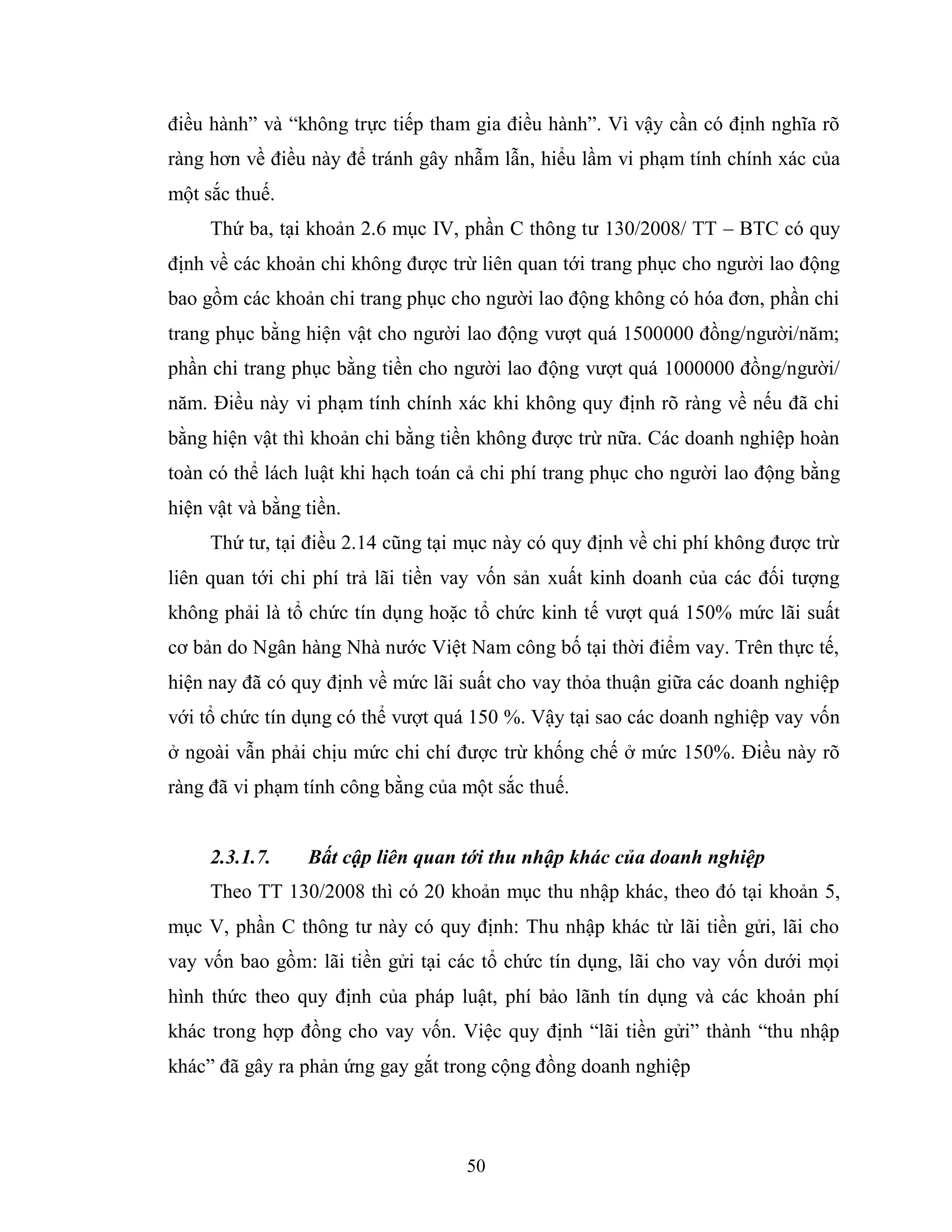 50
điều hành” và “không trực tiếp tham gia điều hành”. Vì vậy cần có định nghĩa rõ
ràng hơn về điều này để tránh gây nhẫm lẫn, hiểu lầm vi phạm tính chính xác của
một sắc thuế.
Thứ ba, tại khoản 2.6 mục IV, phần C thông tư 130/2008/ TT – BTC có quy
định về các khoản chi không được trừ liên quan tới trang phục cho người lao động
bao gồm các khoản chi trang phục cho người lao động không có hóa đơn, phần chi
trang phục bằng hiện vật cho người lao động vượt quá 1500000 đồng/người/năm;
phần chi trang phục bằng tiền cho người lao động vượt quá 1000000 đồng/người/
năm. Điều này vi phạm tính chính xác khi không quy định rõ ràng về nếu đã chi
bằng hiện vật thì khoản chi bằng tiền không được trừ nữa. Các doanh nghiệp hoàn
toàn có thể lách luật khi hạch toán cả chi phí trang phục cho người lao động bằng
hiện vật và bằng tiền.
Thứ tư, tại điều 2.14 cũng tại mục này có quy định về chi phí không được trừ
liên quan tới chi phí trả lãi tiền vay vốn sản xuất kinh doanh của các đối tượng
không phải là tổ chức tín dụng hoặc tổ chức kinh tế vượt quá 150% mức lãi suất
cơ bản do Ngân hàng Nhà nước Việt Nam công bố tại thời điểm vay. Trên thực tế,
hiện nay đã có quy định về mức lãi suất cho vay thỏa thuận giữa các doanh nghiệp
với tổ chức tín dụng có thể vượt quá 150 %. Vậy tại sao các doanh nghiệp vay vốn
ở ngoài vẫn phải chịu mức chi chí được trừ khống chế ở mức 150%. Điều này rõ
ràng đã vi phạm tính công bằng của một sắc thuế.
2.3.1.7. Bất cập liên quan tới thu nhập khác của doanh nghiệp
Theo TT 130/2008 thì có 20 khoản mục thu nhập khác, theo đó tại khoản 5,
mục V, phần C thông tư này có quy định: Thu nhập khác từ lãi tiền gửi, lãi cho
vay vốn bao gồm: lãi tiền gửi tại các tổ chức tín dụng, lãi cho vay vốn dưới mọi
hình thức theo quy định của pháp luật, phí bảo lãnh tín dụng và các khoản phí
khác trong hợp đồng cho vay vốn. Việc quy định “lãi tiền gửi” thành “thu nhập
khác” đã gây ra phản ứng gay gắt trong cộng đồng doanh nghiệp
 